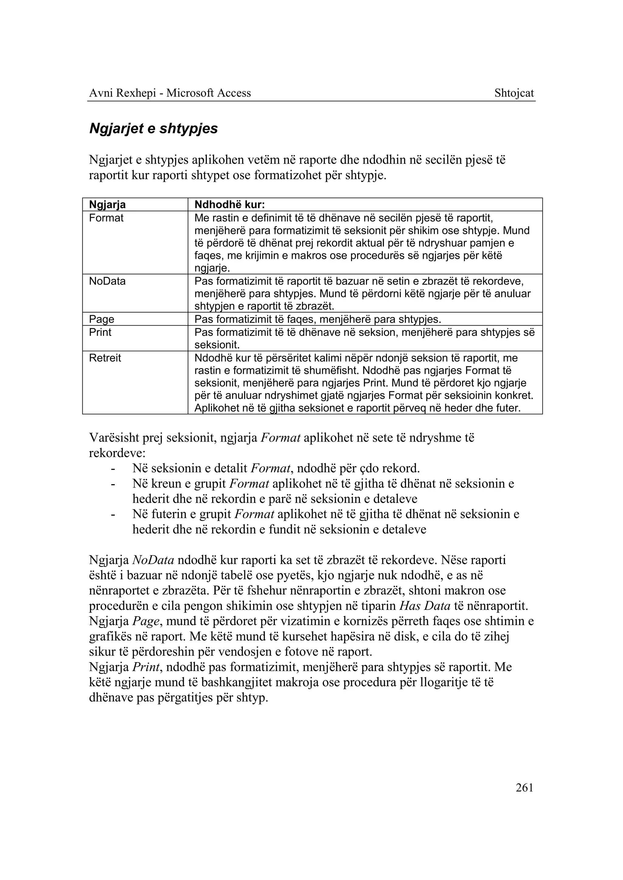 Avni Rexhepi - Microsoft Access                                                   Shtojcat


Ngjarjet e shtypjes

Ngjarjet e shtypjes aplikohen vetëm në raporte dhe ndodhin në secilën pjesë të
raportit kur raporti shtypet ose formatizohet për shtypje.

Ngjarja             Ndhodhë kur:
Format              Me rastin e definimit të të dhënave në secilën pjesë të raportit,
                    menjëherë para formatizimit të seksionit për shikim ose shtypje. Mund
                    të përdorë të dhënat prej rekordit aktual për të ndryshuar pamjen e
                    faqes, me krijimin e makros ose procedurës së ngjarjes për këtë
                    ngjarje.
NoData              Pas formatizimit të raportit të bazuar në setin e zbrazët të rekordeve,
                    menjëherë para shtypjes. Mund të përdorni këtë ngjarje për të anuluar
                    shtypjen e raportit të zbrazët.
Page                Pas formatizimit të faqes, menjëherë para shtypjes.
Print               Pas formatizimit të të dhënave në seksion, menjëherë para shtypjes së
                    seksionit.
Retreit             Ndodhë kur të përsëritet kalimi nëpër ndonjë seksion të raportit, me
                    rastin e formatizimit të shumëfisht. Ndodhë pas ngjarjes Format të
                    seksionit, menjëherë para ngjarjes Print. Mund të përdoret kjo ngjarje
                    për të anuluar ndryshimet gjatë ngjarjes Format për seksioinin konkret.
                    Aplikohet në të gjitha seksionet e raportit përveq në heder dhe futer.

Varësisht prej seksionit, ngjarja Format aplikohet në sete të ndryshme të
rekordeve:
    - Në seksionin e detalit Format, ndodhë për çdo rekord.
    - Në kreun e grupit Format aplikohet në të gjitha të dhënat në seksionin e
        hederit dhe në rekordin e parë në seksionin e detaleve
    - Në futerin e grupit Format aplikohet në të gjitha të dhënat në seksionin e
        hederit dhe në rekordin e fundit në seksionin e detaleve

Ngjarja NoData ndodhë kur raporti ka set të zbrazët të rekordeve. Nëse raporti
është i bazuar në ndonjë tabelë ose pyetës, kjo ngjarje nuk ndodhë, e as në
nënraportet e zbrazëta. Për të fshehur nënraportin e zbrazët, shtoni makron ose
procedurën e cila pengon shikimin ose shtypjen në tiparin Has Data të nënraportit.
Ngjarja Page, mund të përdoret për vizatimin e kornizës përreth faqes ose shtimin e
grafikës në raport. Me këtë mund të kursehet hapësira në disk, e cila do të zihej
sikur të përdoreshin për vendosjen e fotove në raport.
Ngjarja Print, ndodhë pas formatizimit, menjëherë para shtypjes së raportit. Me
këtë ngjarje mund të bashkangjitet makroja ose procedura për llogaritje të të
dhënave pas përgatitjes për shtyp.




                                                                                       261
 