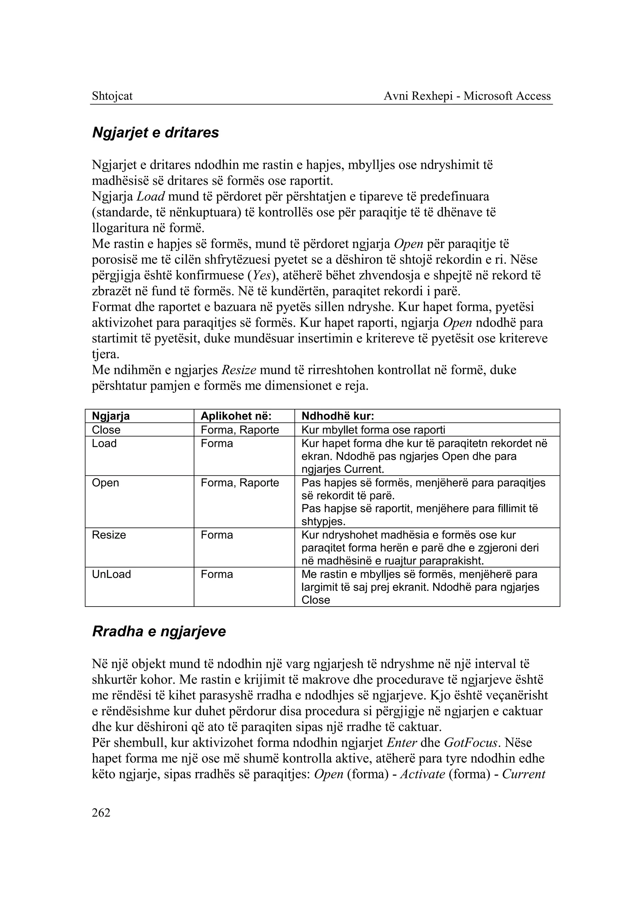Shtojcat                                               Avni Rexhepi - Microsoft Access


Ngjarjet e dritares

Ngjarjet e dritares ndodhin me rastin e hapjes, mbylljes ose ndryshimit të
madhësisë së dritares së formës ose raportit.
Ngjarja Load mund të përdoret për përshtatjen e tipareve të predefinuara
(standarde, të nënkuptuara) të kontrollës ose për paraqitje të të dhënave të
llogaritura në formë.
Me rastin e hapjes së formës, mund të përdoret ngjarja Open për paraqitje të
porosisë me të cilën shfrytëzuesi pyetet se a dëshiron të shtojë rekordin e ri. Nëse
përgjigja është konfirmuese (Yes), atëherë bëhet zhvendosja e shpejtë në rekord të
zbrazët në fund të formës. Në të kundërtën, paraqitet rekordi i parë.
Format dhe raportet e bazuara në pyetës sillen ndryshe. Kur hapet forma, pyetësi
aktivizohet para paraqitjes së formës. Kur hapet raporti, ngjarja Open ndodhë para
startimit të pyetësit, duke mundësuar insertimin e kritereve të pyetësit ose kritereve
tjera.
Me ndihmën e ngjarjes Resize mund të rirreshtohen kontrollat në formë, duke
përshtatur pamjen e formës me dimensionet e reja.

Ngjarja             Aplikohet në:      Ndhodhë kur:
Close               Forma, Raporte     Kur mbyllet forma ose raporti
Load                Forma              Kur hapet forma dhe kur të paraqitetn rekordet në
                                       ekran. Ndodhë pas ngjarjes Open dhe para
                                       ngjarjes Current.
Open                Forma, Raporte     Pas hapjes së formës, menjëherë para paraqitjes
                                       së rekordit të parë.
                                       Pas hapjse së raportit, menjëhere para fillimit të
                                       shtypjes.
Resize              Forma              Kur ndryshohet madhësia e formës ose kur
                                       paraqitet forma herën e parë dhe e zgjeroni deri
                                       në madhësinë e ruajtur paraprakisht.
UnLoad              Forma              Me rastin e mbylljes së formës, menjëherë para
                                       largimit të saj prej ekranit. Ndodhë para ngjarjes
                                       Close

Rradha e ngjarjeve

Në një objekt mund të ndodhin një varg ngjarjesh të ndryshme në një interval të
shkurtër kohor. Me rastin e krijimit të makrove dhe procedurave të ngjarjeve është
me rëndësi të kihet parasyshë rradha e ndodhjes së ngjarjeve. Kjo është veçanërisht
e rëndësishme kur duhet përdorur disa procedura si përgjigje në ngjarjen e caktuar
dhe kur dëshironi që ato të paraqiten sipas një rradhe të caktuar.
Për shembull, kur aktivizohet forma ndodhin ngjarjet Enter dhe GotFocus. Nëse
hapet forma me një ose më shumë kontrolla aktive, atëherë para tyre ndodhin edhe
këto ngjarje, sipas rradhës së paraqitjes: Open (forma) - Activate (forma) - Current

262
 