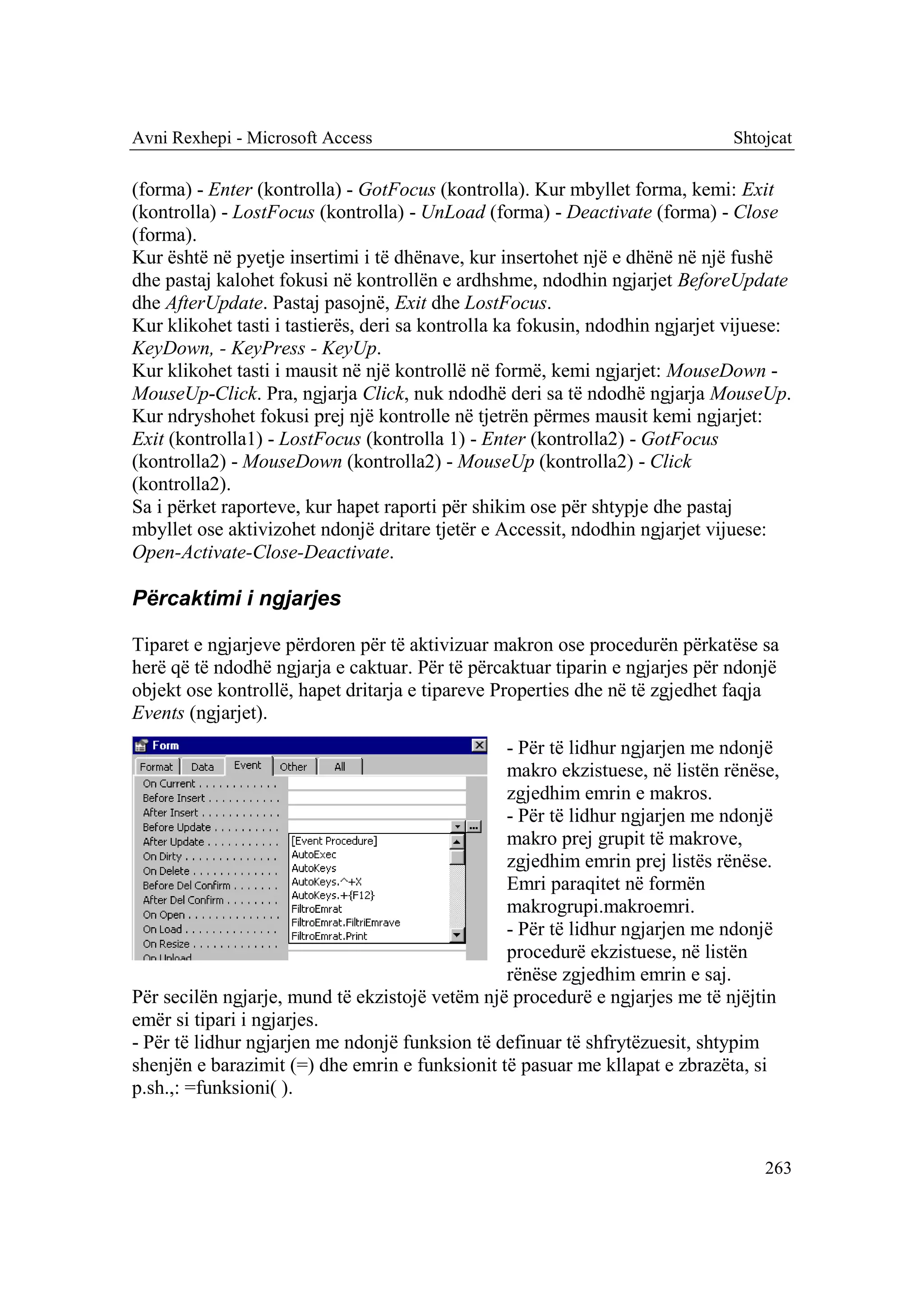 Avni Rexhepi - Microsoft Access                                                Shtojcat

(forma) - Enter (kontrolla) - GotFocus (kontrolla). Kur mbyllet forma, kemi: Exit
(kontrolla) - LostFocus (kontrolla) - UnLoad (forma) - Deactivate (forma) - Close
(forma).
Kur është në pyetje insertimi i të dhënave, kur insertohet një e dhënë në një fushë
dhe pastaj kalohet fokusi në kontrollën e ardhshme, ndodhin ngjarjet BeforeUpdate
dhe AfterUpdate. Pastaj pasojnë, Exit dhe LostFocus.
Kur klikohet tasti i tastierës, deri sa kontrolla ka fokusin, ndodhin ngjarjet vijuese:
KeyDown, - KeyPress - KeyUp.
Kur klikohet tasti i mausit në një kontrollë në formë, kemi ngjarjet: MouseDown -
MouseUp-Click. Pra, ngjarja Click, nuk ndodhë deri sa të ndodhë ngjarja MouseUp.
Kur ndryshohet fokusi prej një kontrolle në tjetrën përmes mausit kemi ngjarjet:
Exit (kontrolla1) - LostFocus (kontrolla 1) - Enter (kontrolla2) - GotFocus
(kontrolla2) - MouseDown (kontrolla2) - MouseUp (kontrolla2) - Click
(kontrolla2).
Sa i përket raporteve, kur hapet raporti për shikim ose për shtypje dhe pastaj
mbyllet ose aktivizohet ndonjë dritare tjetër e Accessit, ndodhin ngjarjet vijuese:
Open-Activate-Close-Deactivate.

Përcaktimi i ngjarjes

Tiparet e ngjarjeve përdoren për të aktivizuar makron ose procedurën përkatëse sa
herë që të ndodhë ngjarja e caktuar. Për të përcaktuar tiparin e ngjarjes për ndonjë
objekt ose kontrollë, hapet dritarja e tipareve Properties dhe në të zgjedhet faqja
Events (ngjarjet).
                                                - Për të lidhur ngjarjen me ndonjë
                                                makro ekzistuese, në listën rënëse,
                                                zgjedhim emrin e makros.
                                                - Për të lidhur ngjarjen me ndonjë
                                                makro prej grupit të makrove,
                                                zgjedhim emrin prej listës rënëse.
                                                Emri paraqitet në formën
                                                makrogrupi.makroemri.
                                                - Për të lidhur ngjarjen me ndonjë
                                                procedurë ekzistuese, në listën
                                                rënëse zgjedhim emrin e saj.
Për secilën ngjarje, mund të ekzistojë vetëm një procedurë e ngjarjes me të njëjtin
emër si tipari i ngjarjes.
- Për të lidhur ngjarjen me ndonjë funksion të definuar të shfrytëzuesit, shtypim
shenjën e barazimit (=) dhe emrin e funksionit të pasuar me kllapat e zbrazëta, si
p.sh.,: =funksioni( ).



                                                                                   263
 