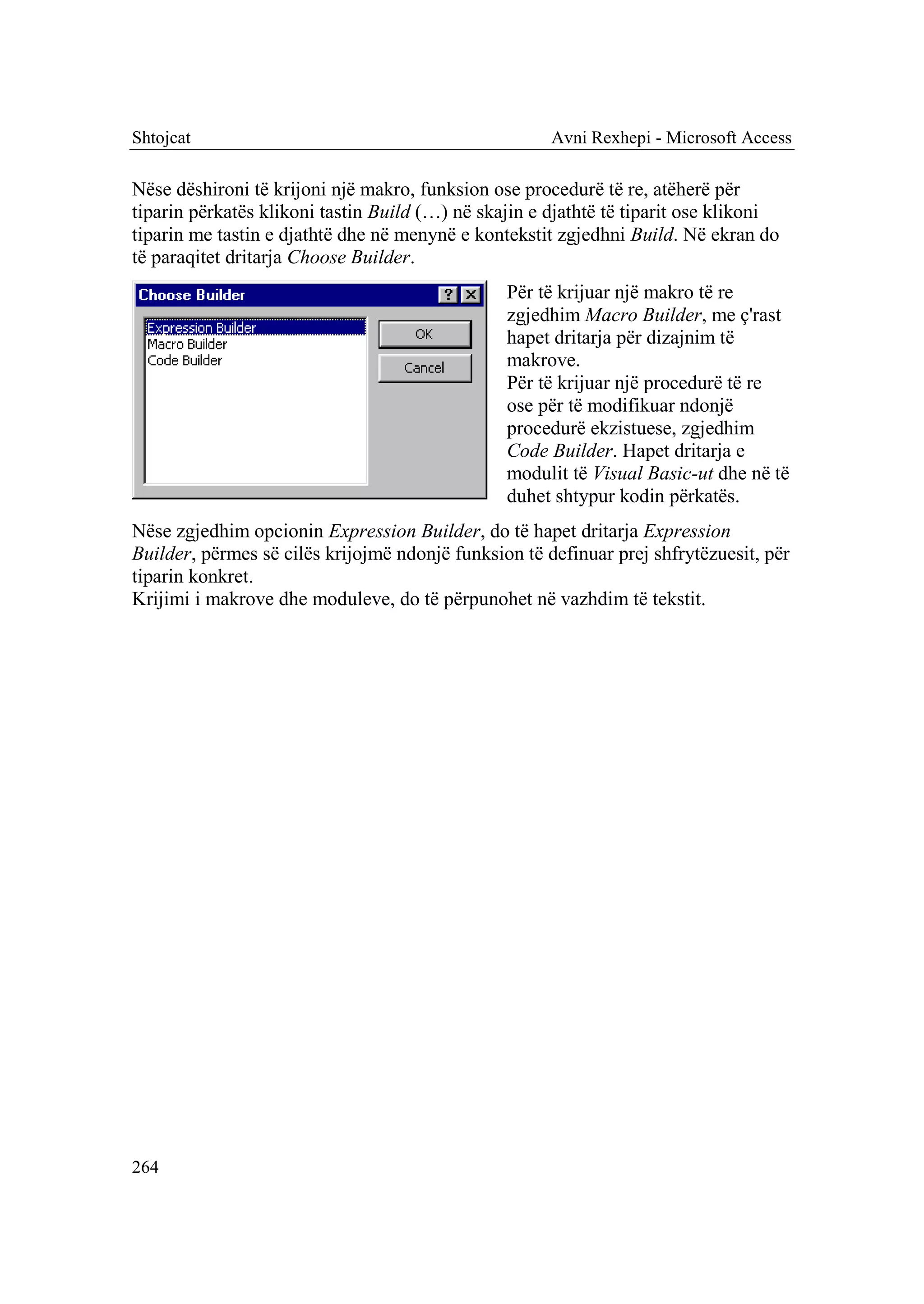 Shtojcat                                              Avni Rexhepi - Microsoft Access

Nëse dëshironi të krijoni një makro, funksion ose procedurë të re, atëherë për
tiparin përkatës klikoni tastin Build (…) në skajin e djathtë të tiparit ose klikoni
tiparin me tastin e djathtë dhe në menynë e kontekstit zgjedhni Build. Në ekran do
të paraqitet dritarja Choose Builder.
                                                Për të krijuar një makro të re
                                                zgjedhim Macro Builder, me ç'rast
                                                hapet dritarja për dizajnim të
                                                makrove.
                                                Për të krijuar një procedurë të re
                                                ose për të modifikuar ndonjë
                                                procedurë ekzistuese, zgjedhim
                                                Code Builder. Hapet dritarja e
                                                modulit të Visual Basic-ut dhe në të
                                                duhet shtypur kodin përkatës.
Nëse zgjedhim opcionin Expression Builder, do të hapet dritarja Expression
Builder, përmes së cilës krijojmë ndonjë funksion të definuar prej shfrytëzuesit, për
tiparin konkret.
Krijimi i makrove dhe moduleve, do të përpunohet në vazhdim të tekstit.




264
 