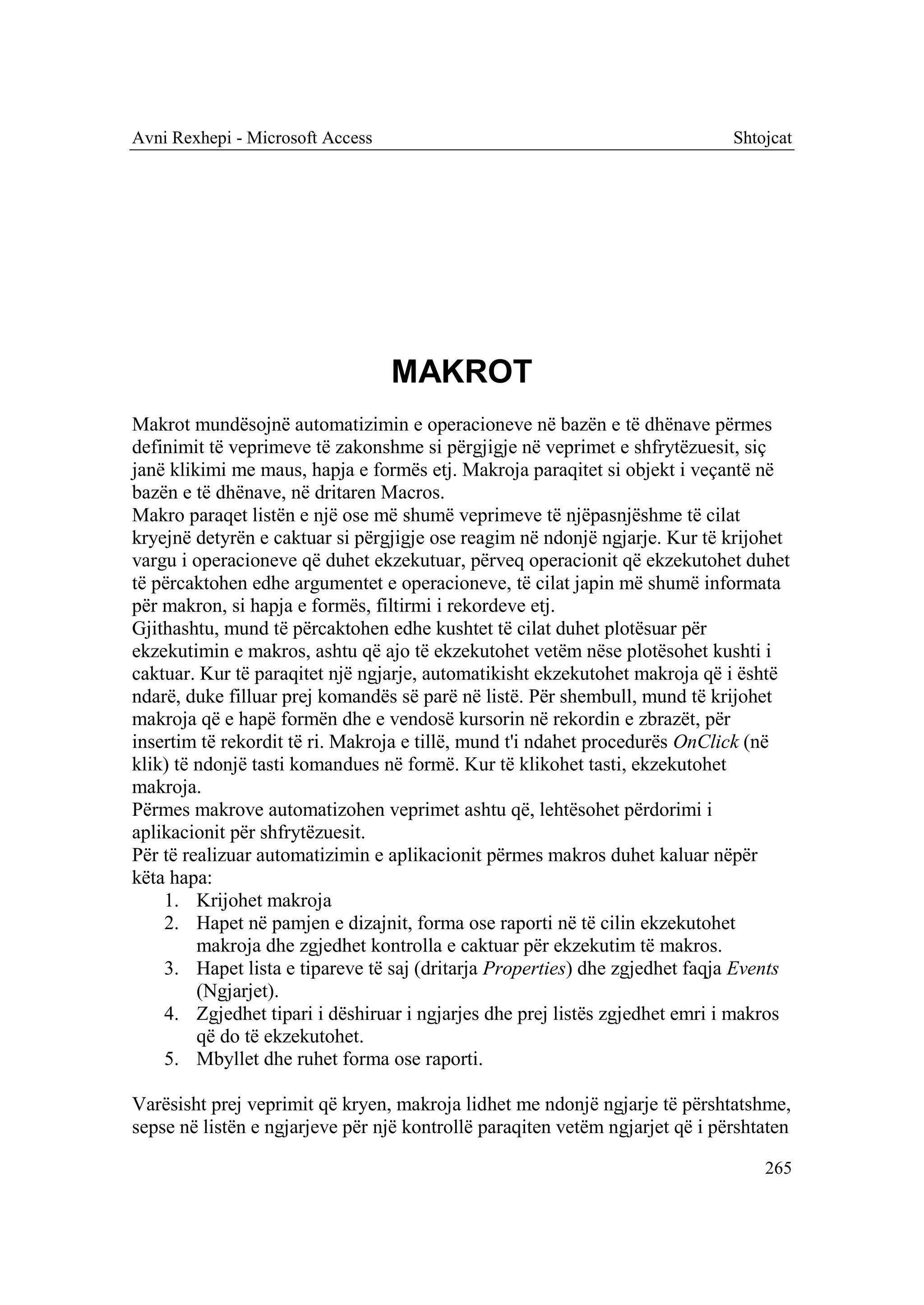 Avni Rexhepi - Microsoft Access                                               Shtojcat




                                  MAKROT
Makrot mundësojnë automatizimin e operacioneve në bazën e të dhënave përmes
definimit të veprimeve të zakonshme si përgjigje në veprimet e shfrytëzuesit, siç
janë klikimi me maus, hapja e formës etj. Makroja paraqitet si objekt i veçantë në
bazën e të dhënave, në dritaren Macros.
Makro paraqet listën e një ose më shumë veprimeve të njëpasnjëshme të cilat
kryejnë detyrën e caktuar si përgjigje ose reagim në ndonjë ngjarje. Kur të krijohet
vargu i operacioneve që duhet ekzekutuar, përveq operacionit që ekzekutohet duhet
të përcaktohen edhe argumentet e operacioneve, të cilat japin më shumë informata
për makron, si hapja e formës, filtirmi i rekordeve etj.
Gjithashtu, mund të përcaktohen edhe kushtet të cilat duhet plotësuar për
ekzekutimin e makros, ashtu që ajo të ekzekutohet vetëm nëse plotësohet kushti i
caktuar. Kur të paraqitet një ngjarje, automatikisht ekzekutohet makroja që i është
ndarë, duke filluar prej komandës së parë në listë. Për shembull, mund të krijohet
makroja që e hapë formën dhe e vendosë kursorin në rekordin e zbrazët, për
insertim të rekordit të ri. Makroja e tillë, mund t'i ndahet procedurës OnClick (në
klik) të ndonjë tasti komandues në formë. Kur të klikohet tasti, ekzekutohet
makroja.
Përmes makrove automatizohen veprimet ashtu që, lehtësohet përdorimi i
aplikacionit për shfrytëzuesit.
Për të realizuar automatizimin e aplikacionit përmes makros duhet kaluar nëpër
këta hapa:
    1. Krijohet makroja
    2. Hapet në pamjen e dizajnit, forma ose raporti në të cilin ekzekutohet
         makroja dhe zgjedhet kontrolla e caktuar për ekzekutim të makros.
    3. Hapet lista e tipareve të saj (dritarja Properties) dhe zgjedhet faqja Events
         (Ngjarjet).
    4. Zgjedhet tipari i dëshiruar i ngjarjes dhe prej listës zgjedhet emri i makros
         që do të ekzekutohet.
    5. Mbyllet dhe ruhet forma ose raporti.

Varësisht prej veprimit që kryen, makroja lidhet me ndonjë ngjarje të përshtatshme,
sepse në listën e ngjarjeve për një kontrollë paraqiten vetëm ngjarjet që i përshtaten

                                                                                  265
 