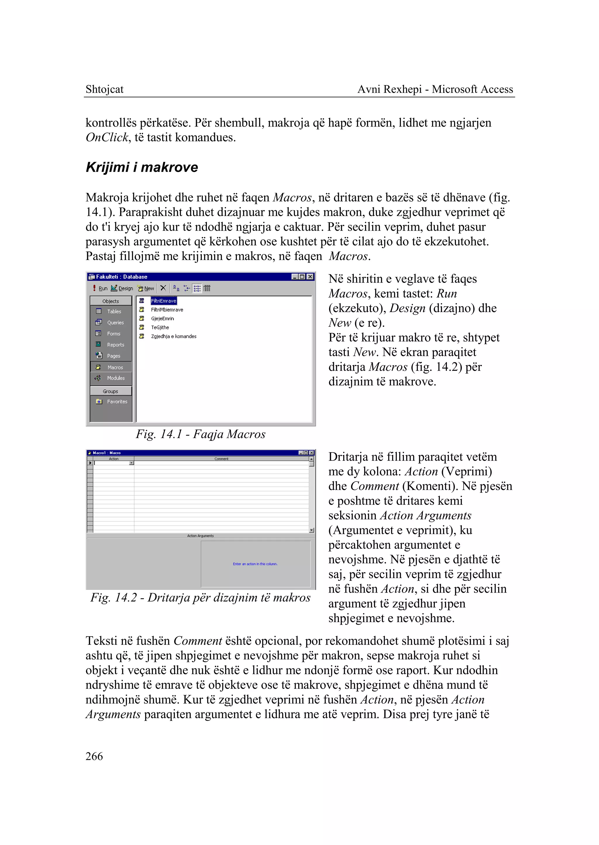 Shtojcat                                             Avni Rexhepi - Microsoft Access

kontrollës përkatëse. Për shembull, makroja që hapë formën, lidhet me ngjarjen
OnClick, të tastit komandues.

Krijimi i makrove

Makroja krijohet dhe ruhet në faqen Macros, në dritaren e bazës së të dhënave (fig.
14.1). Paraprakisht duhet dizajnuar me kujdes makron, duke zgjedhur veprimet që
do t'i kryej ajo kur të ndodhë ngjarja e caktuar. Për secilin veprim, duhet pasur
parasysh argumentet që kërkohen ose kushtet për të cilat ajo do të ekzekutohet.
Pastaj fillojmë me krijimin e makros, në faqen Macros.
                                               Në shiritin e veglave të faqes
                                               Macros, kemi tastet: Run
                                               (ekzekuto), Design (dizajno) dhe
                                               New (e re).
                                               Për të krijuar makro të re, shtypet
                                               tasti New. Në ekran paraqitet
                                               dritarja Macros (fig. 14.2) për
                                               dizajnim të makrove.



           Fig. 14.1 - Faqja Macros
                                               Dritarja në fillim paraqitet vetëm
                                               me dy kolona: Action (Veprimi)
                                               dhe Comment (Komenti). Në pjesën
                                               e poshtme të dritares kemi
                                               seksionin Action Arguments
                                               (Argumentet e veprimit), ku
                                               përcaktohen argumentet e
                                               nevojshme. Në pjesën e djathtë të
                                               saj, për secilin veprim të zgjedhur
                                               në fushën Action, si dhe për secilin
 Fig. 14.2 - Dritarja për dizajnim të makros   argument të zgjedhur jipen
                                               shpjegimet e nevojshme.
Teksti në fushën Comment është opcional, por rekomandohet shumë plotësimi i saj
ashtu që, të jipen shpjegimet e nevojshme për makron, sepse makroja ruhet si
objekt i veçantë dhe nuk është e lidhur me ndonjë formë ose raport. Kur ndodhin
ndryshime të emrave të objekteve ose të makrove, shpjegimet e dhëna mund të
ndihmojnë shumë. Kur të zgjedhet veprimi në fushën Action, në pjesën Action
Arguments paraqiten argumentet e lidhura me atë veprim. Disa prej tyre janë të


266
 
