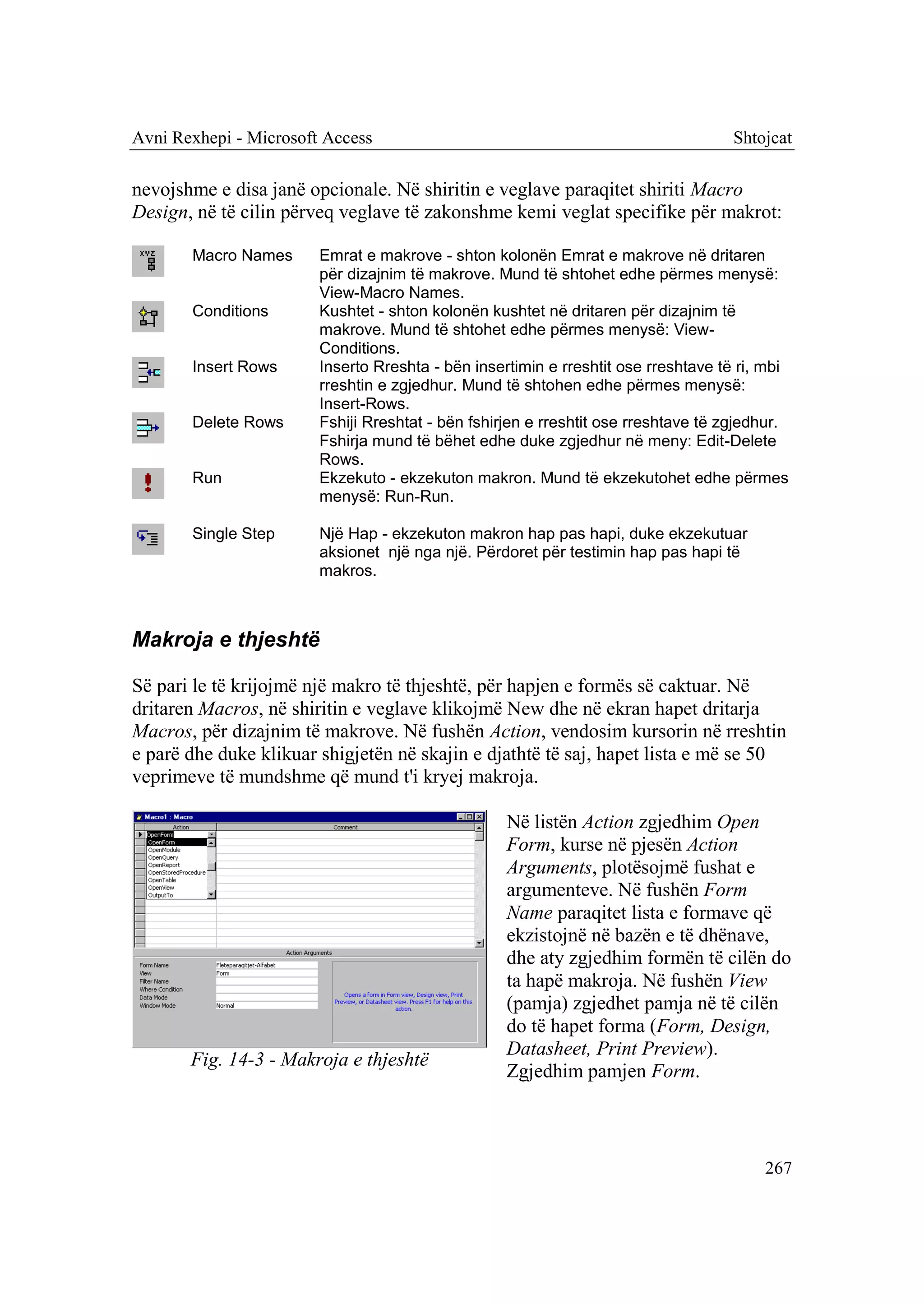 Avni Rexhepi - Microsoft Access                                                    Shtojcat

nevojshme e disa janë opcionale. Në shiritin e veglave paraqitet shiriti Macro
Design, në të cilin përveq veglave të zakonshme kemi veglat specifike për makrot:

       Macro Names      Emrat e makrove - shton kolonën Emrat e makrove në dritaren
                        për dizajnim të makrove. Mund të shtohet edhe përmes menysë:
                        View-Macro Names.
       Conditions       Kushtet - shton kolonën kushtet në dritaren për dizajnim të
                        makrove. Mund të shtohet edhe përmes menysë: View-
                        Conditions.
       Insert Rows      Inserto Rreshta - bën insertimin e rreshtit ose rreshtave të ri, mbi
                        rreshtin e zgjedhur. Mund të shtohen edhe përmes menysë:
                        Insert-Rows.
       Delete Rows      Fshiji Rreshtat - bën fshirjen e rreshtit ose rreshtave të zgjedhur.
                        Fshirja mund të bëhet edhe duke zgjedhur në meny: Edit-Delete
                        Rows.
       Run              Ekzekuto - ekzekuton makron. Mund të ekzekutohet edhe përmes
                        menysë: Run-Run.

       Single Step      Një Hap - ekzekuton makron hap pas hapi, duke ekzekutuar
                        aksionet një nga një. Përdoret për testimin hap pas hapi të
                        makros.



Makroja e thjeshtë

Së pari le të krijojmë një makro të thjeshtë, për hapjen e formës së caktuar. Në
dritaren Macros, në shiritin e veglave klikojmë New dhe në ekran hapet dritarja
Macros, për dizajnim të makrove. Në fushën Action, vendosim kursorin në rreshtin
e parë dhe duke klikuar shigjetën në skajin e djathtë të saj, hapet lista e më se 50
veprimeve të mundshme që mund t'i kryej makroja.

                                                   Në listën Action zgjedhim Open
                                                   Form, kurse në pjesën Action
                                                   Arguments, plotësojmë fushat e
                                                   argumenteve. Në fushën Form
                                                   Name paraqitet lista e formave që
                                                   ekzistojnë në bazën e të dhënave,
                                                   dhe aty zgjedhim formën të cilën do
                                                   ta hapë makroja. Në fushën View
                                                   (pamja) zgjedhet pamja në të cilën
                                                   do të hapet forma (Form, Design,
                                                   Datasheet, Print Preview).
       Fig. 14-3 - Makroja e thjeshtë
                                                   Zgjedhim pamjen Form.



                                                                                        267
 