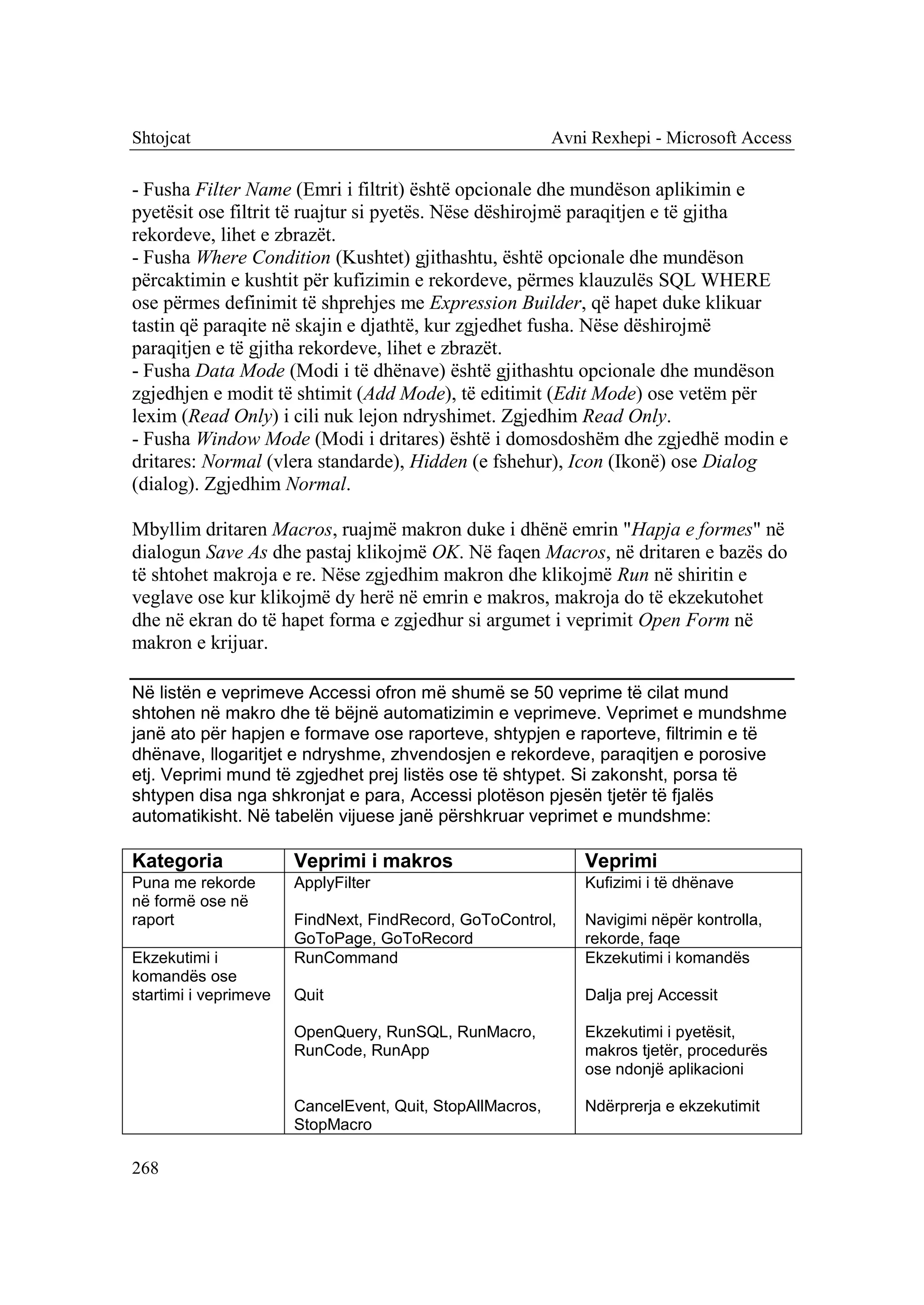 Shtojcat                                                   Avni Rexhepi - Microsoft Access

- Fusha Filter Name (Emri i filtrit) është opcionale dhe mundëson aplikimin e
pyetësit ose filtrit të ruajtur si pyetës. Nëse dëshirojmë paraqitjen e të gjitha
rekordeve, lihet e zbrazët.
- Fusha Where Condition (Kushtet) gjithashtu, është opcionale dhe mundëson
përcaktimin e kushtit për kufizimin e rekordeve, përmes klauzulës SQL WHERE
ose përmes definimit të shprehjes me Expression Builder, që hapet duke klikuar
tastin që paraqite në skajin e djathtë, kur zgjedhet fusha. Nëse dëshirojmë
paraqitjen e të gjitha rekordeve, lihet e zbrazët.
- Fusha Data Mode (Modi i të dhënave) është gjithashtu opcionale dhe mundëson
zgjedhjen e modit të shtimit (Add Mode), të editimit (Edit Mode) ose vetëm për
lexim (Read Only) i cili nuk lejon ndryshimet. Zgjedhim Read Only.
- Fusha Window Mode (Modi i dritares) është i domosdoshëm dhe zgjedhë modin e
dritares: Normal (vlera standarde), Hidden (e fshehur), Icon (Ikonë) ose Dialog
(dialog). Zgjedhim Normal.

Mbyllim dritaren Macros, ruajmë makron duke i dhënë emrin "Hapja e formes" në
dialogun Save As dhe pastaj klikojmë OK. Në faqen Macros, në dritaren e bazës do
të shtohet makroja e re. Nëse zgjedhim makron dhe klikojmë Run në shiritin e
veglave ose kur klikojmë dy herë në emrin e makros, makroja do të ekzekutohet
dhe në ekran do të hapet forma e zgjedhur si argumet i veprimit Open Form në
makron e krijuar.

Në listën e veprimeve Accessi ofron më shumë se 50 veprime të cilat mund
shtohen në makro dhe të bëjnë automatizimin e veprimeve. Veprimet e mundshme
janë ato për hapjen e formave ose raporteve, shtypjen e raporteve, filtrimin e të
dhënave, llogaritjet e ndryshme, zhvendosjen e rekordeve, paraqitjen e porosive
etj. Veprimi mund të zgjedhet prej listës ose të shtypet. Si zakonsht, porsa të
shtypen disa nga shkronjat e para, Accessi plotëson pjesën tjetër të fjalës
automatikisht. Në tabelën vijuese janë përshkruar veprimet e mundshme:

Kategoria              Veprimi i makros                        Veprimi
Puna me rekorde        ApplyFilter                             Kufizimi i të dhënave
në formë ose në
raport                 FindNext, FindRecord, GoToControl,      Navigimi nëpër kontrolla,
                       GoToPage, GoToRecord                    rekorde, faqe
Ekzekutimi i           RunCommand                              Ekzekutimi i komandës
komandës ose
startimi i veprimeve   Quit                                    Dalja prej Accessit

                       OpenQuery, RunSQL, RunMacro,            Ekzekutimi i pyetësit,
                       RunCode, RunApp                         makros tjetër, procedurës
                                                               ose ndonjë aplikacioni

                       CancelEvent, Quit, StopAllMacros,       Ndërprerja e ekzekutimit
                       StopMacro

268
 