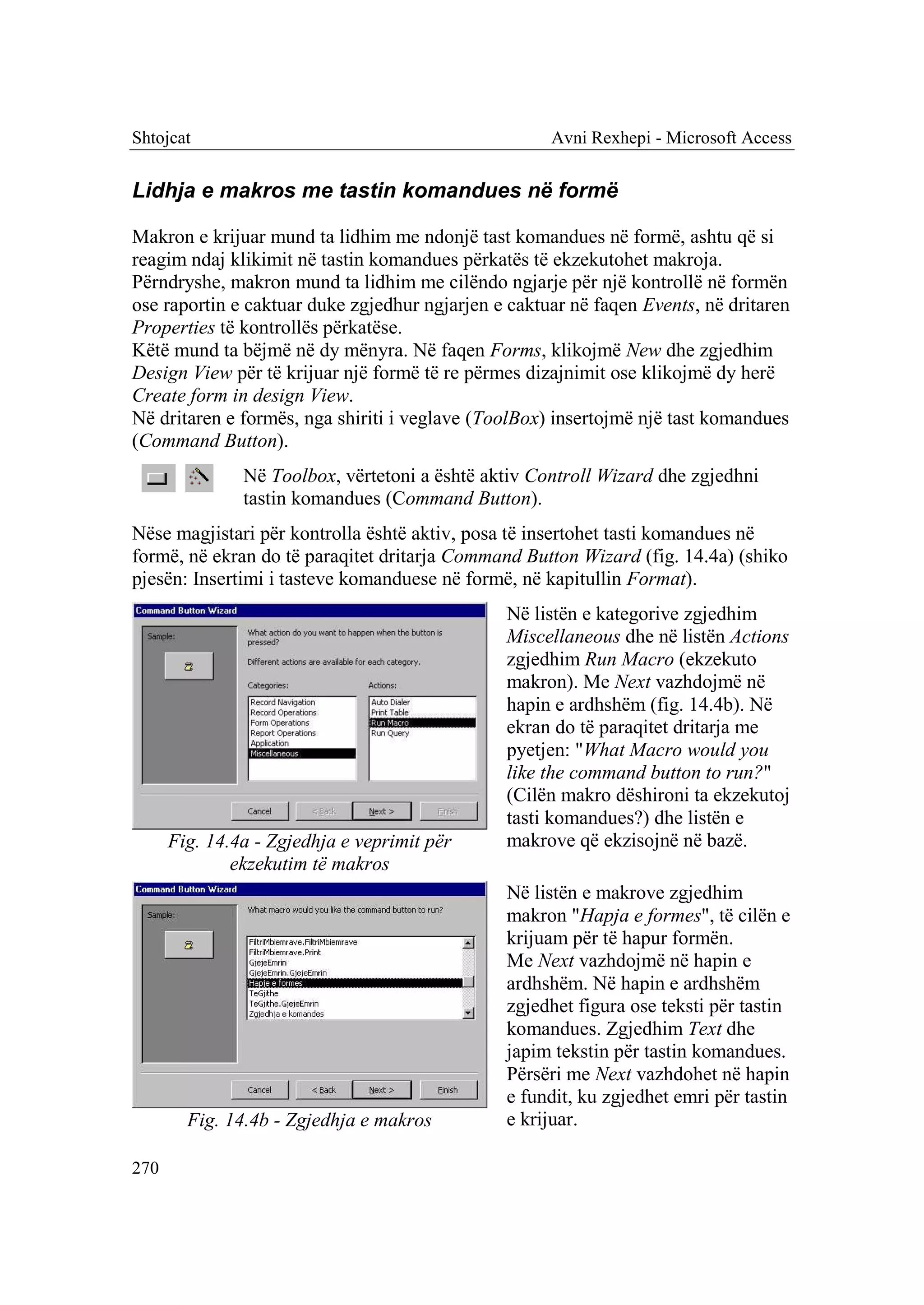 Shtojcat                                             Avni Rexhepi - Microsoft Access


Lidhja e makros me tastin komandues në formë

Makron e krijuar mund ta lidhim me ndonjë tast komandues në formë, ashtu që si
reagim ndaj klikimit në tastin komandues përkatës të ekzekutohet makroja.
Përndryshe, makron mund ta lidhim me cilëndo ngjarje për një kontrollë në formën
ose raportin e caktuar duke zgjedhur ngjarjen e caktuar në faqen Events, në dritaren
Properties të kontrollës përkatëse.
Këtë mund ta bëjmë në dy mënyra. Në faqen Forms, klikojmë New dhe zgjedhim
Design View për të krijuar një formë të re përmes dizajnimit ose klikojmë dy herë
Create form in design View.
Në dritaren e formës, nga shiriti i veglave (ToolBox) insertojmë një tast komandues
(Command Button).
               Në Toolbox, vërtetoni a është aktiv Controll Wizard dhe zgjedhni
               tastin komandues (Command Button).
Nëse magjistari për kontrolla është aktiv, posa të insertohet tasti komandues në
formë, në ekran do të paraqitet dritarja Command Button Wizard (fig. 14.4a) (shiko
pjesën: Insertimi i tasteve komanduese në formë, në kapitullin Format).
                                               Në listën e kategorive zgjedhim
                                               Miscellaneous dhe në listën Actions
                                               zgjedhim Run Macro (ekzekuto
                                               makron). Me Next vazhdojmë në
                                               hapin e ardhshëm (fig. 14.4b). Në
                                               ekran do të paraqitet dritarja me
                                               pyetjen: "What Macro would you
                                               like the command button to run?"
                                               (Cilën makro dëshironi ta ekzekutoj
                                               tasti komandues?) dhe listën e
      Fig. 14.4a - Zgjedhja e veprimit për     makrove që ekzisojnë në bazë.
              ekzekutim të makros
                                               Në listën e makrove zgjedhim
                                               makron "Hapja e formes", të cilën e
                                               krijuam për të hapur formën.
                                               Me Next vazhdojmë në hapin e
                                               ardhshëm. Në hapin e ardhshëm
                                               zgjedhet figura ose teksti për tastin
                                               komandues. Zgjedhim Text dhe
                                               japim tekstin për tastin komandues.
                                               Përsëri me Next vazhdohet në hapin
                                               e fundit, ku zgjedhet emri për tastin
        Fig. 14.4b - Zgjedhja e makros         e krijuar.

270
 