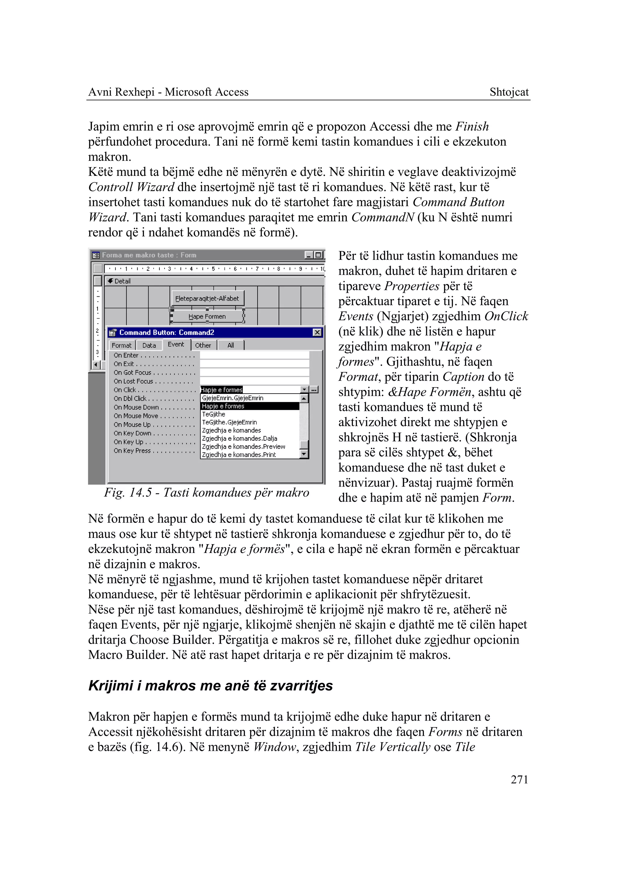 Avni Rexhepi - Microsoft Access                                              Shtojcat

Japim emrin e ri ose aprovojmë emrin që e propozon Accessi dhe me Finish
përfundohet procedura. Tani në formë kemi tastin komandues i cili e ekzekuton
makron.
Këtë mund ta bëjmë edhe në mënyrën e dytë. Në shiritin e veglave deaktivizojmë
Controll Wizard dhe insertojmë një tast të ri komandues. Në këtë rast, kur të
insertohet tasti komandues nuk do të startohet fare magjistari Command Button
Wizard. Tani tasti komandues paraqitet me emrin CommandN (ku N është numri
rendor që i ndahet komandës në formë).
                                                Për të lidhur tastin komandues me
                                                makron, duhet të hapim dritaren e
                                                tipareve Properties për të
                                                përcaktuar tiparet e tij. Në faqen
                                                Events (Ngjarjet) zgjedhim OnClick
                                                (në klik) dhe në listën e hapur
                                                zgjedhim makron "Hapja e
                                                formes". Gjithashtu, në faqen
                                                Format, për tiparin Caption do të
                                                shtypim: &Hape Formën, ashtu që
                                                tasti komandues të mund të
                                                aktivizohet direkt me shtypjen e
                                                shkrojnës H në tastierë. (Shkronja
                                                para së cilës shtypet &, bëhet
                                                komanduese dhe në tast duket e
                                                nënvizuar). Pastaj ruajmë formën
   Fig. 14.5 - Tasti komandues për makro        dhe e hapim atë në pamjen Form.
Në formën e hapur do të kemi dy tastet komanduese të cilat kur të klikohen me
maus ose kur të shtypet në tastierë shkronja komanduese e zgjedhur për to, do të
ekzekutojnë makron "Hapja e formës", e cila e hapë në ekran formën e përcaktuar
në dizajnin e makros.
Në mënyrë të ngjashme, mund të krijohen tastet komanduese nëpër dritaret
komanduese, për të lehtësuar përdorimin e aplikacionit për shfrytëzuesit.
Nëse për një tast komandues, dëshirojmë të krijojmë një makro të re, atëherë në
faqen Events, për një ngjarje, klikojmë shenjën në skajin e djathtë me të cilën hapet
dritarja Choose Builder. Përgatitja e makros së re, fillohet duke zgjedhur opcionin
Macro Builder. Në atë rast hapet dritarja e re për dizajnim të makros.

Krijimi i makros me anë të zvarritjes

Makron për hapjen e formës mund ta krijojmë edhe duke hapur në dritaren e
Accessit njëkohësisht dritaren për dizajnim të makros dhe faqen Forms në dritaren
e bazës (fig. 14.6). Në menynë Window, zgjedhim Tile Vertically ose Tile

                                                                                 271
 