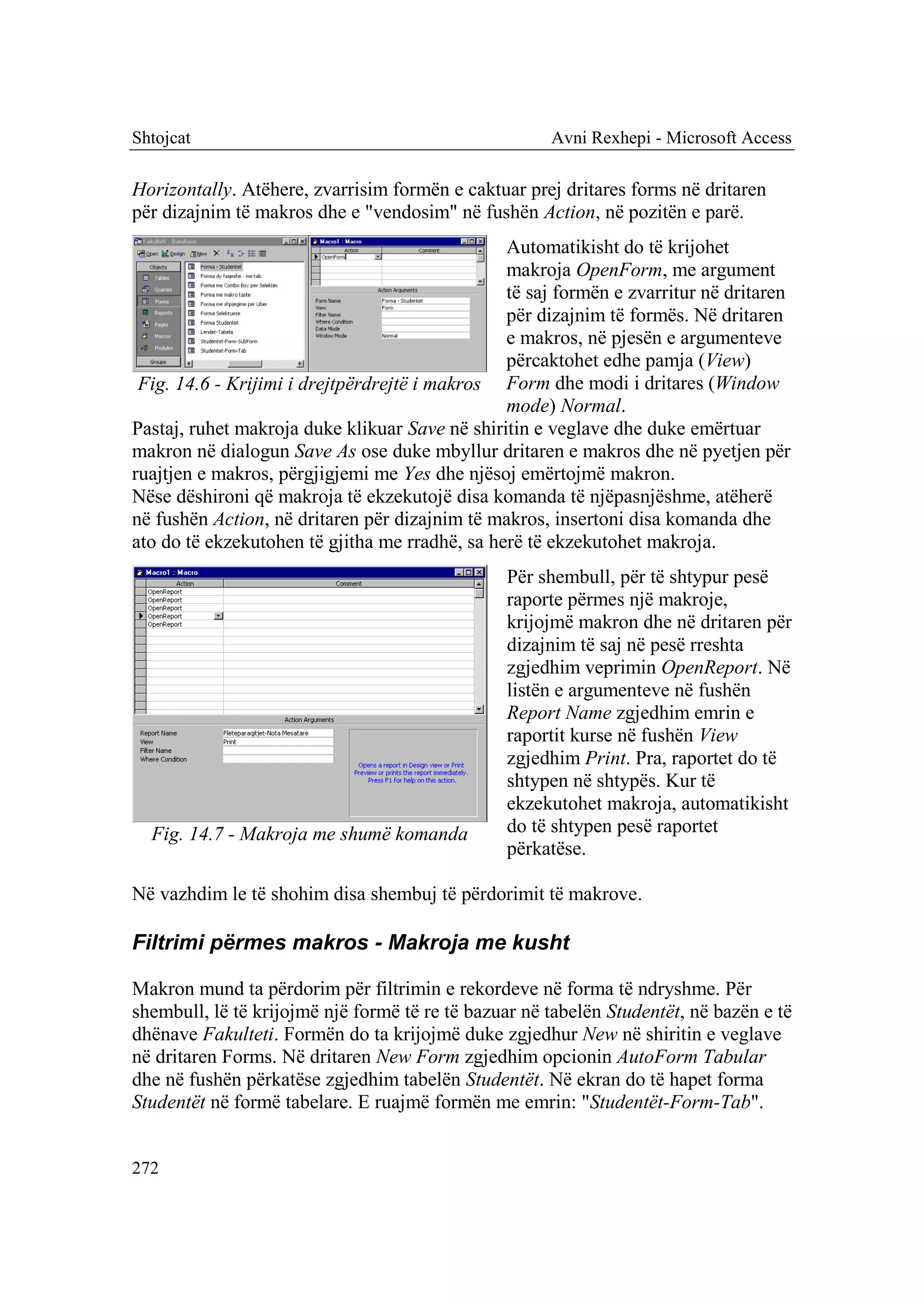 Shtojcat                                              Avni Rexhepi - Microsoft Access

Horizontally. Atëhere, zvarrisim formën e caktuar prej dritares forms në dritaren
për dizajnim të makros dhe e "vendosim" në fushën Action, në pozitën e parë.
                                                Automatikisht do të krijohet
                                                makroja OpenForm, me argument
                                                të saj formën e zvarritur në dritaren
                                                për dizajnim të formës. Në dritaren
                                                e makros, në pjesën e argumenteve
                                                përcaktohet edhe pamja (View)
 Fig. 14.6 - Krijimi i drejtpërdrejtë i makros Form dhe modi i dritares (Window
                                                mode) Normal.
Pastaj, ruhet makroja duke klikuar Save në shiritin e veglave dhe duke emërtuar
makron në dialogun Save As ose duke mbyllur dritaren e makros dhe në pyetjen për
ruajtjen e makros, përgjigjemi me Yes dhe njësoj emërtojmë makron.
Nëse dëshironi që makroja të ekzekutojë disa komanda të njëpasnjëshme, atëherë
në fushën Action, në dritaren për dizajnim të makros, insertoni disa komanda dhe
ato do të ekzekutohen të gjitha me rradhë, sa herë të ekzekutohet makroja.
                                                Për shembull, për të shtypur pesë
                                                raporte përmes një makroje,
                                                krijojmë makron dhe në dritaren për
                                                dizajnim të saj në pesë rreshta
                                                zgjedhim veprimin OpenReport. Në
                                                listën e argumenteve në fushën
                                                Report Name zgjedhim emrin e
                                                raportit kurse në fushën View
                                                zgjedhim Print. Pra, raportet do të
                                                shtypen në shtypës. Kur të
                                                ekzekutohet makroja, automatikisht
  Fig. 14.7 - Makroja me shumë komanda          do të shtypen pesë raportet
                                                përkatëse.

Në vazhdim le të shohim disa shembuj të përdorimit të makrove.

Filtrimi përmes makros - Makroja me kusht

Makron mund ta përdorim për filtrimin e rekordeve në forma të ndryshme. Për
shembull, lë të krijojmë një formë të re të bazuar në tabelën Studentët, në bazën e të
dhënave Fakulteti. Formën do ta krijojmë duke zgjedhur New në shiritin e veglave
në dritaren Forms. Në dritaren New Form zgjedhim opcionin AutoForm Tabular
dhe në fushën përkatëse zgjedhim tabelën Studentët. Në ekran do të hapet forma
Studentët në formë tabelare. E ruajmë formën me emrin: "Studentët-Form-Tab".


272
 