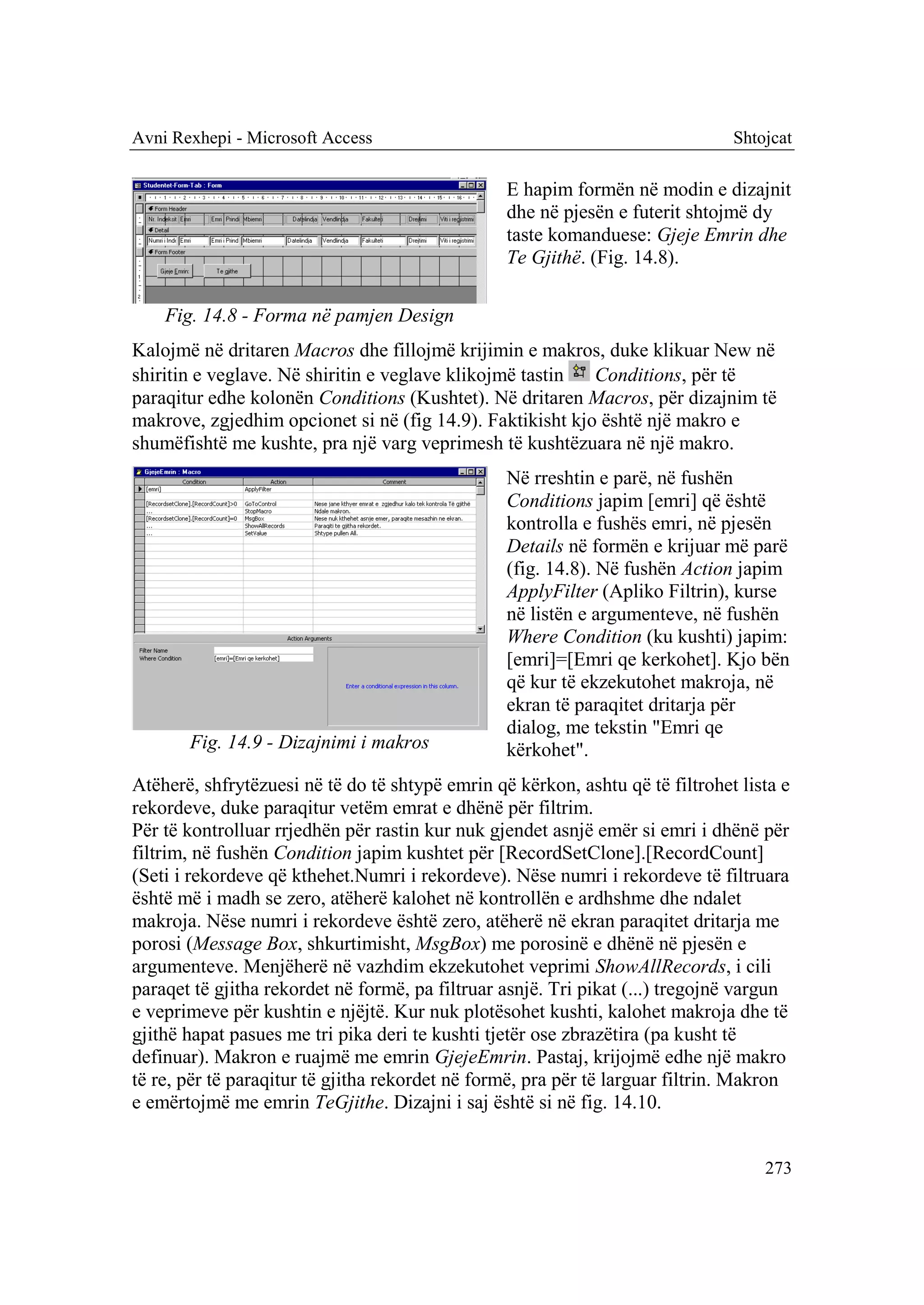 Avni Rexhepi - Microsoft Access                                                Shtojcat

                                                 E hapim formën në modin e dizajnit
                                                 dhe në pjesën e futerit shtojmë dy
                                                 taste komanduese: Gjeje Emrin dhe
                                                 Te Gjithë. (Fig. 14.8).

    Fig. 14.8 - Forma në pamjen Design
Kalojmë në dritaren Macros dhe fillojmë krijimin e makros, duke klikuar New në
shiritin e veglave. Në shiritin e veglave klikojmë tastin  Conditions, për të
paraqitur edhe kolonën Conditions (Kushtet). Në dritaren Macros, për dizajnim të
makrove, zgjedhim opcionet si në (fig 14.9). Faktikisht kjo është një makro e
shumëfishtë me kushte, pra një varg veprimesh të kushtëzuara në një makro.
                                                 Në rreshtin e parë, në fushën
                                                 Conditions japim [emri] që është
                                                 kontrolla e fushës emri, në pjesën
                                                 Details në formën e krijuar më parë
                                                 (fig. 14.8). Në fushën Action japim
                                                 ApplyFilter (Apliko Filtrin), kurse
                                                 në listën e argumenteve, në fushën
                                                 Where Condition (ku kushti) japim:
                                                 [emri]=[Emri qe kerkohet]. Kjo bën
                                                 që kur të ekzekutohet makroja, në
                                                 ekran të paraqitet dritarja për
                                                 dialog, me tekstin "Emri qe
       Fig. 14.9 - Dizajnimi i makros            kërkohet".
Atëherë, shfrytëzuesi në të do të shtypë emrin që kërkon, ashtu që të filtrohet lista e
rekordeve, duke paraqitur vetëm emrat e dhënë për filtrim.
Për të kontrolluar rrjedhën për rastin kur nuk gjendet asnjë emër si emri i dhënë për
filtrim, në fushën Condition japim kushtet për [RecordSetClone].[RecordCount]
(Seti i rekordeve që kthehet.Numri i rekordeve). Nëse numri i rekordeve të filtruara
është më i madh se zero, atëherë kalohet në kontrollën e ardhshme dhe ndalet
makroja. Nëse numri i rekordeve është zero, atëherë në ekran paraqitet dritarja me
porosi (Message Box, shkurtimisht, MsgBox) me porosinë e dhënë në pjesën e
argumenteve. Menjëherë në vazhdim ekzekutohet veprimi ShowAllRecords, i cili
paraqet të gjitha rekordet në formë, pa filtruar asnjë. Tri pikat (...) tregojnë vargun
e veprimeve për kushtin e njëjtë. Kur nuk plotësohet kushti, kalohet makroja dhe të
gjithë hapat pasues me tri pika deri te kushti tjetër ose zbrazëtira (pa kusht të
definuar). Makron e ruajmë me emrin GjejeEmrin. Pastaj, krijojmë edhe një makro
të re, për të paraqitur të gjitha rekordet në formë, pra për të larguar filtrin. Makron
e emërtojmë me emrin TeGjithe. Dizajni i saj është si në fig. 14.10.


                                                                                   273
 