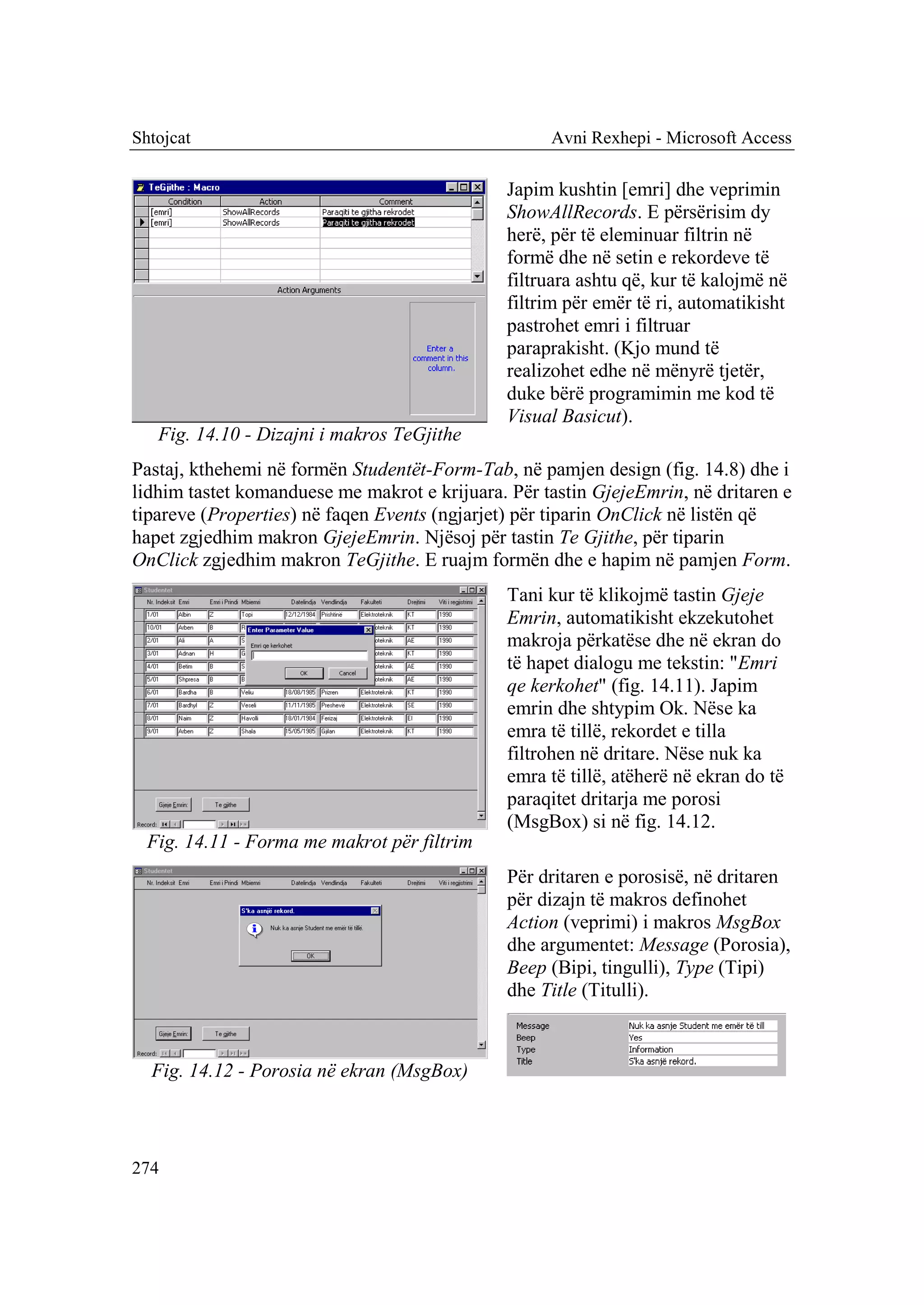 Shtojcat                                            Avni Rexhepi - Microsoft Access

                                               Japim kushtin [emri] dhe veprimin
                                               ShowAllRecords. E përsërisim dy
                                               herë, për të eleminuar filtrin në
                                               formë dhe në setin e rekordeve të
                                               filtruara ashtu që, kur të kalojmë në
                                               filtrim për emër të ri, automatikisht
                                               pastrohet emri i filtruar
                                               paraprakisht. (Kjo mund të
                                               realizohet edhe në mënyrë tjetër,
                                               duke bërë programimin me kod të
                                               Visual Basicut).
   Fig. 14.10 - Dizajni i makros TeGjithe
Pastaj, kthehemi në formën Studentët-Form-Tab, në pamjen design (fig. 14.8) dhe i
lidhim tastet komanduese me makrot e krijuara. Për tastin GjejeEmrin, në dritaren e
tipareve (Properties) në faqen Events (ngjarjet) për tiparin OnClick në listën që
hapet zgjedhim makron GjejeEmrin. Njësoj për tastin Te Gjithe, për tiparin
OnClick zgjedhim makron TeGjithe. E ruajm formën dhe e hapim në pamjen Form.
                                               Tani kur të klikojmë tastin Gjeje
                                               Emrin, automatikisht ekzekutohet
                                               makroja përkatëse dhe në ekran do
                                               të hapet dialogu me tekstin: "Emri
                                               qe kerkohet" (fig. 14.11). Japim
                                               emrin dhe shtypim Ok. Nëse ka
                                               emra të tillë, rekordet e tilla
                                               filtrohen në dritare. Nëse nuk ka
                                               emra të tillë, atëherë në ekran do të
                                               paraqitet dritarja me porosi
                                               (MsgBox) si në fig. 14.12.
  Fig. 14.11 - Forma me makrot për filtrim
                                               Për dritaren e porosisë, në dritaren
                                               për dizajn të makros definohet
                                               Action (veprimi) i makros MsgBox
                                               dhe argumentet: Message (Porosia),
                                               Beep (Bipi, tingulli), Type (Tipi)
                                               dhe Title (Titulli).



  Fig. 14.12 - Porosia në ekran (MsgBox)



274
 