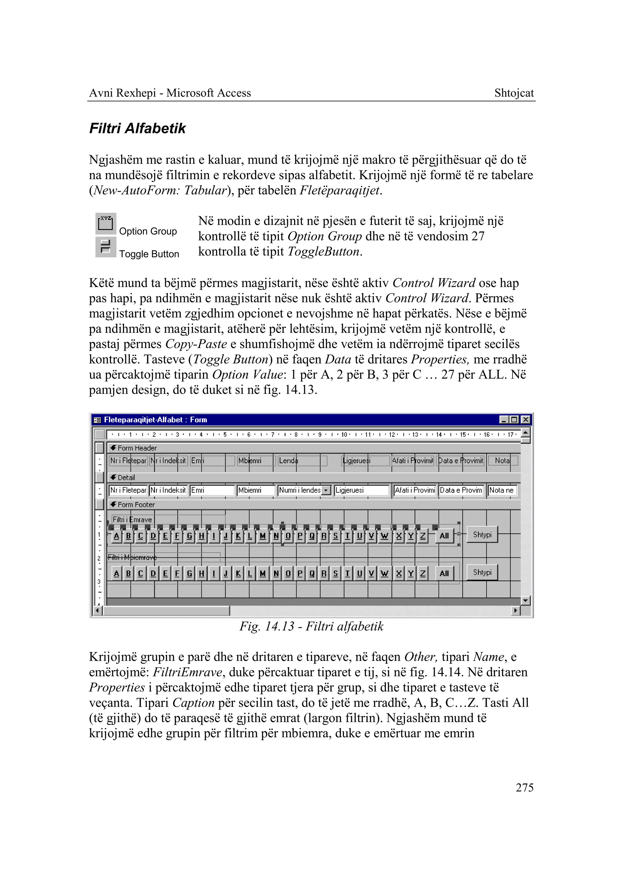 Avni Rexhepi - Microsoft Access                                                Shtojcat


Filtri Alfabetik

Ngjashëm me rastin e kaluar, mund të krijojmë një makro të përgjithësuar që do të
na mundësojë filtrimin e rekordeve sipas alfabetit. Krijojmë një formë të re tabelare
(New-AutoForm: Tabular), për tabelën Fletëparaqitjet.

                     Në modin e dizajnit në pjesën e futerit të saj, krijojmë një
     Option Group
                     kontrollë të tipit Option Group dhe në të vendosim 27
     Toggle Button   kontrolla të tipit ToggleButton.

Këtë mund ta bëjmë përmes magjistarit, nëse është aktiv Control Wizard ose hap
pas hapi, pa ndihmën e magjistarit nëse nuk është aktiv Control Wizard. Përmes
magjistarit vetëm zgjedhim opcionet e nevojshme në hapat përkatës. Nëse e bëjmë
pa ndihmën e magjistarit, atëherë për lehtësim, krijojmë vetëm një kontrollë, e
pastaj përmes Copy-Paste e shumfishojmë dhe vetëm ia ndërrojmë tiparet secilës
kontrollë. Tasteve (Toggle Button) në faqen Data të dritares Properties, me rradhë
ua përcaktojmë tiparin Option Value: 1 për A, 2 për B, 3 për C … 27 për ALL. Në
pamjen design, do të duket si në fig. 14.13.




                             Fig. 14.13 - Filtri alfabetik

Krijojmë grupin e parë dhe në dritaren e tipareve, në faqen Other, tipari Name, e
emërtojmë: FiltriEmrave, duke përcaktuar tiparet e tij, si në fig. 14.14. Në dritaren
Properties i përcaktojmë edhe tiparet tjera për grup, si dhe tiparet e tasteve të
veçanta. Tipari Caption për secilin tast, do të jetë me rradhë, A, B, C…Z. Tasti All
(të gjithë) do të paraqesë të gjithë emrat (largon filtrin). Ngjashëm mund të
krijojmë edhe grupin për filtrim për mbiemra, duke e emërtuar me emrin



                                                                                    275
 