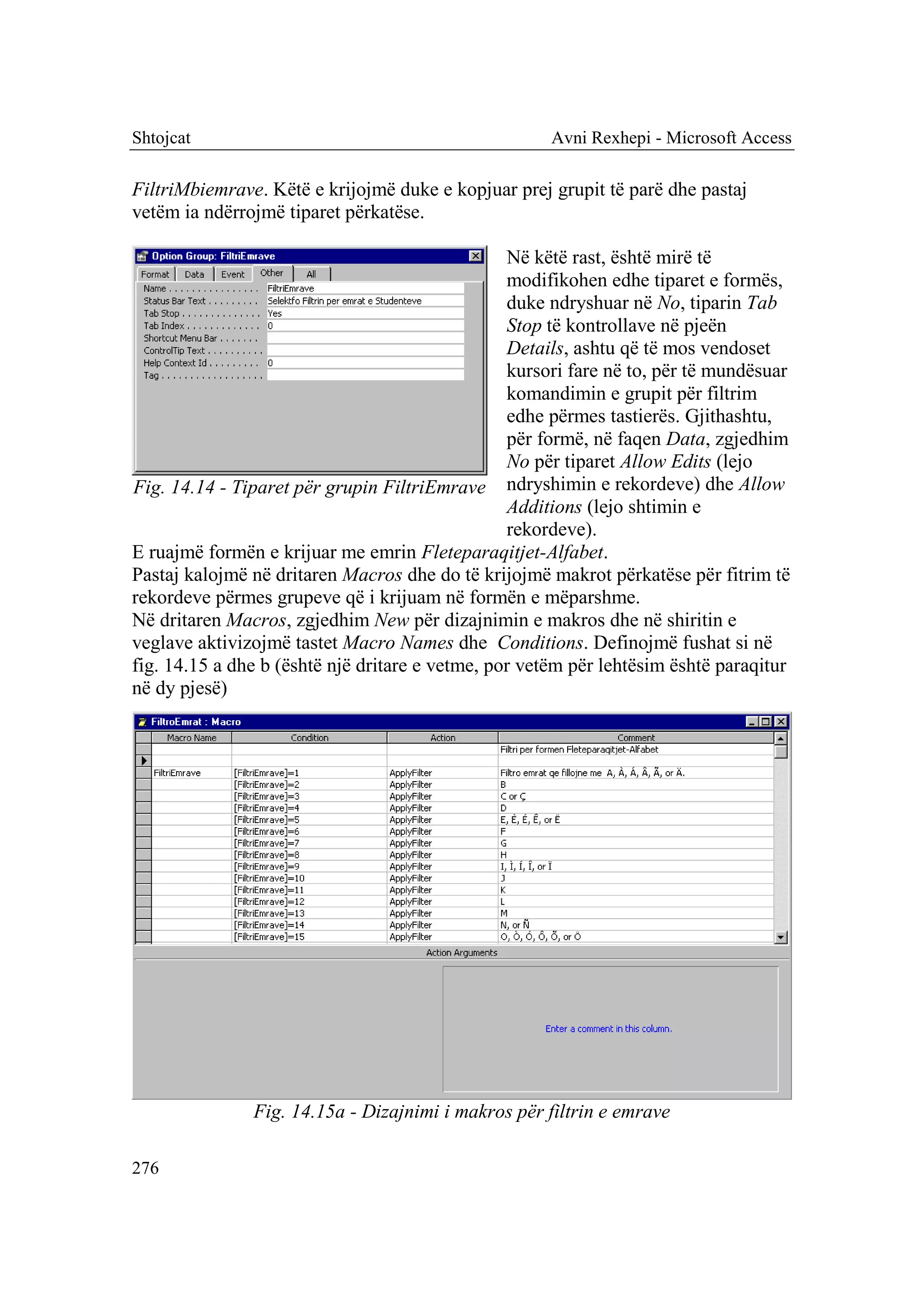 Shtojcat                                              Avni Rexhepi - Microsoft Access

FiltriMbiemrave. Këtë e krijojmë duke e kopjuar prej grupit të parë dhe pastaj
vetëm ia ndërrojmë tiparet përkatëse.

                                                 Në këtë rast, është mirë të
                                                 modifikohen edhe tiparet e formës,
                                                 duke ndryshuar në No, tiparin Tab
                                                 Stop të kontrollave në pjeën
                                                 Details, ashtu që të mos vendoset
                                                 kursori fare në to, për të mundësuar
                                                 komandimin e grupit për filtrim
                                                 edhe përmes tastierës. Gjithashtu,
                                                 për formë, në faqen Data, zgjedhim
                                                 No për tiparet Allow Edits (lejo
Fig. 14.14 - Tiparet për grupin FiltriEmrave ndryshimin e rekordeve) dhe Allow
                                                 Additions (lejo shtimin e
                                                 rekordeve).
E ruajmë formën e krijuar me emrin Fleteparaqitjet-Alfabet.
Pastaj kalojmë në dritaren Macros dhe do të krijojmë makrot përkatëse për fitrim të
rekordeve përmes grupeve që i krijuam në formën e mëparshme.
Në dritaren Macros, zgjedhim New për dizajnimin e makros dhe në shiritin e
veglave aktivizojmë tastet Macro Names dhe Conditions. Definojmë fushat si në
fig. 14.15 a dhe b (është një dritare e vetme, por vetëm për lehtësim është paraqitur
në dy pjesë)




               Fig. 14.15a - Dizajnimi i makros për filtrin e emrave

276
 