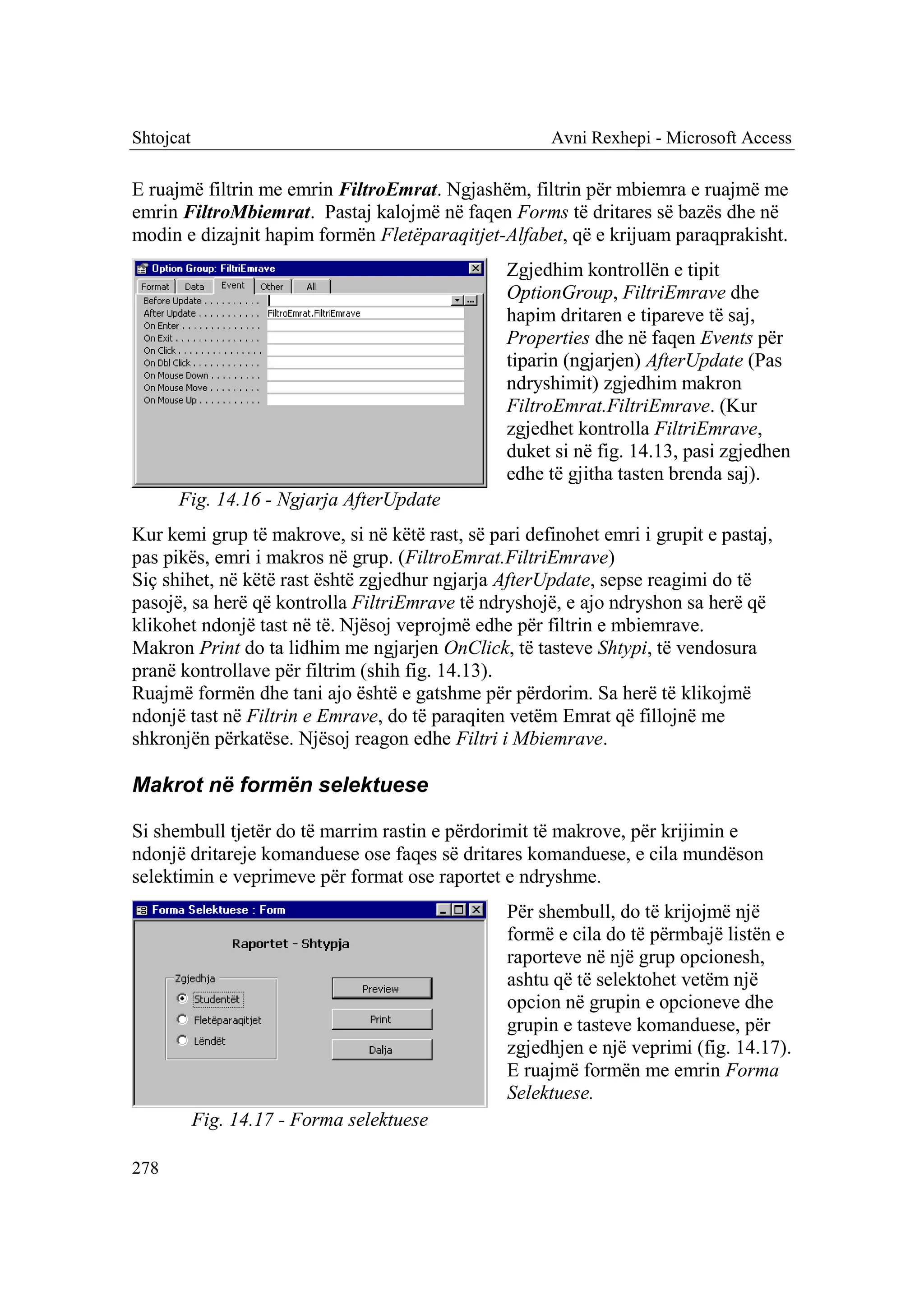 Shtojcat                                              Avni Rexhepi - Microsoft Access

E ruajmë filtrin me emrin FiltroEmrat. Ngjashëm, filtrin për mbiemra e ruajmë me
emrin FiltroMbiemrat. Pastaj kalojmë në faqen Forms të dritares së bazës dhe në
modin e dizajnit hapim formën Fletëparaqitjet-Alfabet, që e krijuam paraqprakisht.
                                                 Zgjedhim kontrollën e tipit
                                                 OptionGroup, FiltriEmrave dhe
                                                 hapim dritaren e tipareve të saj,
                                                 Properties dhe në faqen Events për
                                                 tiparin (ngjarjen) AfterUpdate (Pas
                                                 ndryshimit) zgjedhim makron
                                                 FiltroEmrat.FiltriEmrave. (Kur
                                                 zgjedhet kontrolla FiltriEmrave,
                                                 duket si në fig. 14.13, pasi zgjedhen
                                                 edhe të gjitha tasten brenda saj).
      Fig. 14.16 - Ngjarja AfterUpdate
Kur kemi grup të makrove, si në këtë rast, së pari definohet emri i grupit e pastaj,
pas pikës, emri i makros në grup. (FiltroEmrat.FiltriEmrave)
Siç shihet, në këtë rast është zgjedhur ngjarja AfterUpdate, sepse reagimi do të
pasojë, sa herë që kontrolla FiltriEmrave të ndryshojë, e ajo ndryshon sa herë që
klikohet ndonjë tast në të. Njësoj veprojmë edhe për filtrin e mbiemrave.
Makron Print do ta lidhim me ngjarjen OnClick, të tasteve Shtypi, të vendosura
pranë kontrollave për filtrim (shih fig. 14.13).
Ruajmë formën dhe tani ajo është e gatshme për përdorim. Sa herë të klikojmë
ndonjë tast në Filtrin e Emrave, do të paraqiten vetëm Emrat që fillojnë me
shkronjën përkatëse. Njësoj reagon edhe Filtri i Mbiemrave.

Makrot në formën selektuese

Si shembull tjetër do të marrim rastin e përdorimit të makrove, për krijimin e
ndonjë dritareje komanduese ose faqes së dritares komanduese, e cila mundëson
selektimin e veprimeve për format ose raportet e ndryshme.
                                                 Për shembull, do të krijojmë një
                                                 formë e cila do të përmbajë listën e
                                                 raporteve në një grup opcionesh,
                                                 ashtu që të selektohet vetëm një
                                                 opcion në grupin e opcioneve dhe
                                                 grupin e tasteve komanduese, për
                                                 zgjedhjen e një veprimi (fig. 14.17).
                                                 E ruajmë formën me emrin Forma
                                                 Selektuese.
           Fig. 14.17 - Forma selektuese

278
 