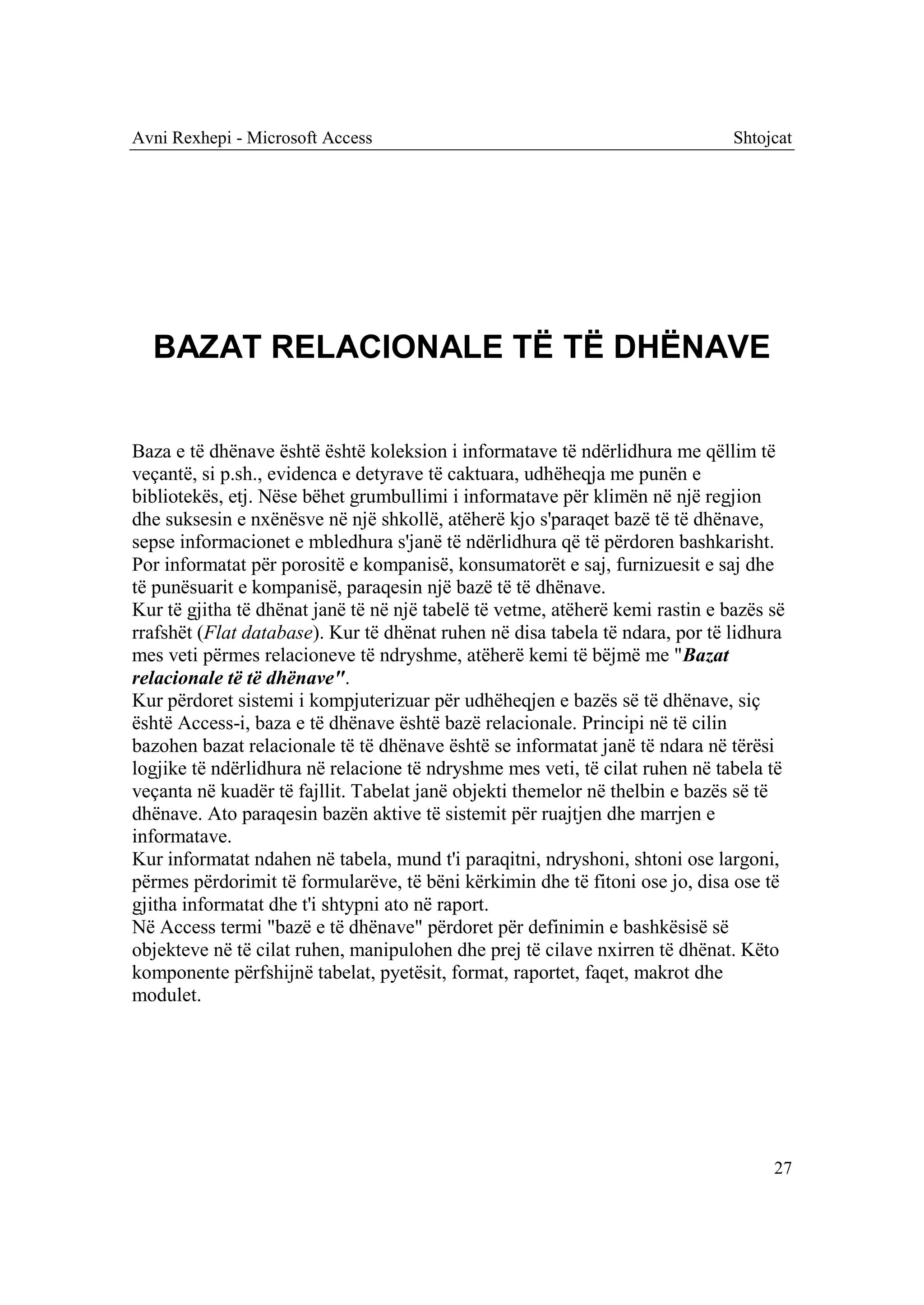 Avni Rexhepi - Microsoft Access                                                Shtojcat




  BAZAT RELACIONALE TË TË DHËNAVE


Baza e të dhënave është është koleksion i informatave të ndërlidhura me qëllim të
veçantë, si p.sh., evidenca e detyrave të caktuara, udhëheqja me punën e
bibliotekës, etj. Nëse bëhet grumbullimi i informatave për klimën në një regjion
dhe suksesin e nxënësve në një shkollë, atëherë kjo s'paraqet bazë të të dhënave,
sepse informacionet e mbledhura s'janë të ndërlidhura që të përdoren bashkarisht.
Por informatat për porositë e kompanisë, konsumatorët e saj, furnizuesit e saj dhe
të punësuarit e kompanisë, paraqesin një bazë të të dhënave.
Kur të gjitha të dhënat janë të në një tabelë të vetme, atëherë kemi rastin e bazës së
rrafshët (Flat database). Kur të dhënat ruhen në disa tabela të ndara, por të lidhura
mes veti përmes relacioneve të ndryshme, atëherë kemi të bëjmë me "Bazat
relacionale të të dhënave".
Kur përdoret sistemi i kompjuterizuar për udhëheqjen e bazës së të dhënave, siç
është Access-i, baza e të dhënave është bazë relacionale. Principi në të cilin
bazohen bazat relacionale të të dhënave është se informatat janë të ndara në tërësi
logjike të ndërlidhura në relacione të ndryshme mes veti, të cilat ruhen në tabela të
veçanta në kuadër të fajllit. Tabelat janë objekti themelor në thelbin e bazës së të
dhënave. Ato paraqesin bazën aktive të sistemit për ruajtjen dhe marrjen e
informatave.
Kur informatat ndahen në tabela, mund t'i paraqitni, ndryshoni, shtoni ose largoni,
përmes përdorimit të formularëve, të bëni kërkimin dhe të fitoni ose jo, disa ose të
gjitha informatat dhe t'i shtypni ato në raport.
Në Access termi "bazë e të dhënave" përdoret për definimin e bashkësisë së
objekteve në të cilat ruhen, manipulohen dhe prej të cilave nxirren të dhënat. Këto
komponente përfshijnë tabelat, pyetësit, format, raportet, faqet, makrot dhe
modulet.




                                                                                    27
 
