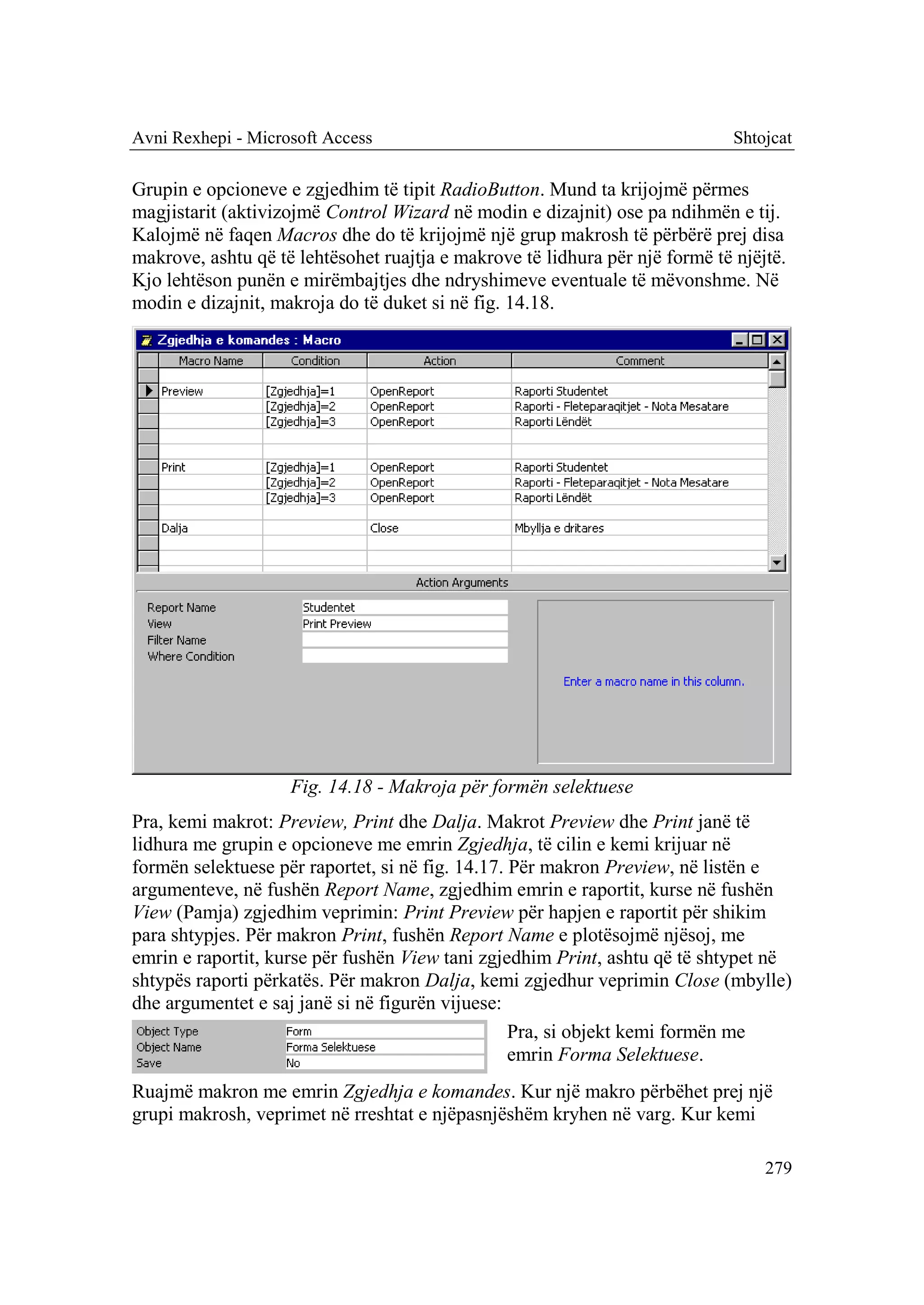 Avni Rexhepi - Microsoft Access                                               Shtojcat

Grupin e opcioneve e zgjedhim të tipit RadioButton. Mund ta krijojmë përmes
magjistarit (aktivizojmë Control Wizard në modin e dizajnit) ose pa ndihmën e tij.
Kalojmë në faqen Macros dhe do të krijojmë një grup makrosh të përbërë prej disa
makrove, ashtu që të lehtësohet ruajtja e makrove të lidhura për një formë të njëjtë.
Kjo lehtëson punën e mirëmbajtjes dhe ndryshimeve eventuale të mëvonshme. Në
modin e dizajnit, makroja do të duket si në fig. 14.18.




                    Fig. 14.18 - Makroja për formën selektuese
Pra, kemi makrot: Preview, Print dhe Dalja. Makrot Preview dhe Print janë të
lidhura me grupin e opcioneve me emrin Zgjedhja, të cilin e kemi krijuar në
formën selektuese për raportet, si në fig. 14.17. Për makron Preview, në listën e
argumenteve, në fushën Report Name, zgjedhim emrin e raportit, kurse në fushën
View (Pamja) zgjedhim veprimin: Print Preview për hapjen e raportit për shikim
para shtypjes. Për makron Print, fushën Report Name e plotësojmë njësoj, me
emrin e raportit, kurse për fushën View tani zgjedhim Print, ashtu që të shtypet në
shtypës raporti përkatës. Për makron Dalja, kemi zgjedhur veprimin Close (mbylle)
dhe argumentet e saj janë si në figurën vijuese:
                                                  Pra, si objekt kemi formën me
                                                  emrin Forma Selektuese.
Ruajmë makron me emrin Zgjedhja e komandes. Kur një makro përbëhet prej një
grupi makrosh, veprimet në rreshtat e njëpasnjëshëm kryhen në varg. Kur kemi

                                                                                  279
 