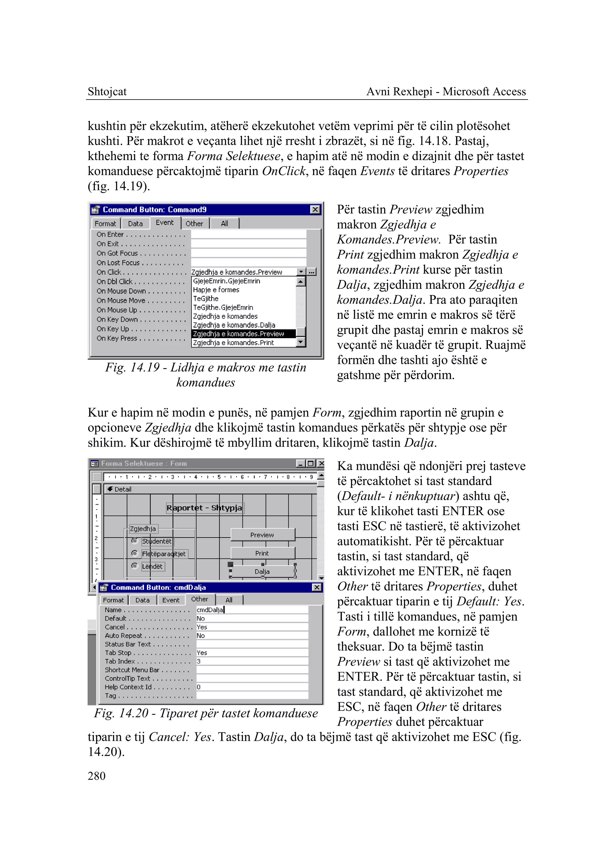 Shtojcat                                               Avni Rexhepi - Microsoft Access

kushtin për ekzekutim, atëherë ekzekutohet vetëm veprimi për të cilin plotësohet
kushti. Për makrot e veçanta lihet një rresht i zbrazët, si në fig. 14.18. Pastaj,
kthehemi te forma Forma Selektuese, e hapim atë në modin e dizajnit dhe për tastet
komanduese përcaktojmë tiparin OnClick, në faqen Events të dritares Properties
(fig. 14.19).
                                                  Për tastin Preview zgjedhim
                                                  makron Zgjedhja e
                                                  Komandes.Preview. Për tastin
                                                  Print zgjedhim makron Zgjedhja e
                                                  komandes.Print kurse për tastin
                                                  Dalja, zgjedhim makron Zgjedhja e
                                                  komandes.Dalja. Pra ato paraqiten
                                                  në listë me emrin e makros së tërë
                                                  grupit dhe pastaj emrin e makros së
                                                  veçantë në kuadër të grupit. Ruajmë
                                                  formën dhe tashti ajo është e
   Fig. 14.19 - Lidhja e makros me tastin
                                                  gatshme për përdorim.
                 komandues

Kur e hapim në modin e punës, në pamjen Form, zgjedhim raportin në grupin e
opcioneve Zgjedhja dhe klikojmë tastin komandues përkatës për shtypje ose për
shikim. Kur dëshirojmë të mbyllim dritaren, klikojmë tastin Dalja.
                                                  Ka mundësi që ndonjëri prej tasteve
                                                  të përcaktohet si tast standard
                                                  (Default- i nënkuptuar) ashtu që,
                                                  kur të klikohet tasti ENTER ose
                                                  tasti ESC në tastierë, të aktivizohet
                                                  automatikisht. Për të përcaktuar
                                                  tastin, si tast standard, që
                                                  aktivizohet me ENTER, në faqen
                                                  Other të dritares Properties, duhet
                                                  përcaktuar tiparin e tij Default: Yes.
                                                  Tasti i tillë komandues, në pamjen
                                                  Form, dallohet me kornizë të
                                                  theksuar. Do ta bëjmë tastin
                                                  Preview si tast që aktivizohet me
                                                  ENTER. Për të përcaktuar tastin, si
                                                  tast standard, që aktivizohet me
  Fig. 14.20 - Tiparet për tastet komanduese ESC, në faqen Other të dritares
                                                  Properties duhet përcaktuar
tiparin e tij Cancel: Yes. Tastin Dalja, do ta bëjmë tast që aktivizohet me ESC (fig.
14.20).
280
 