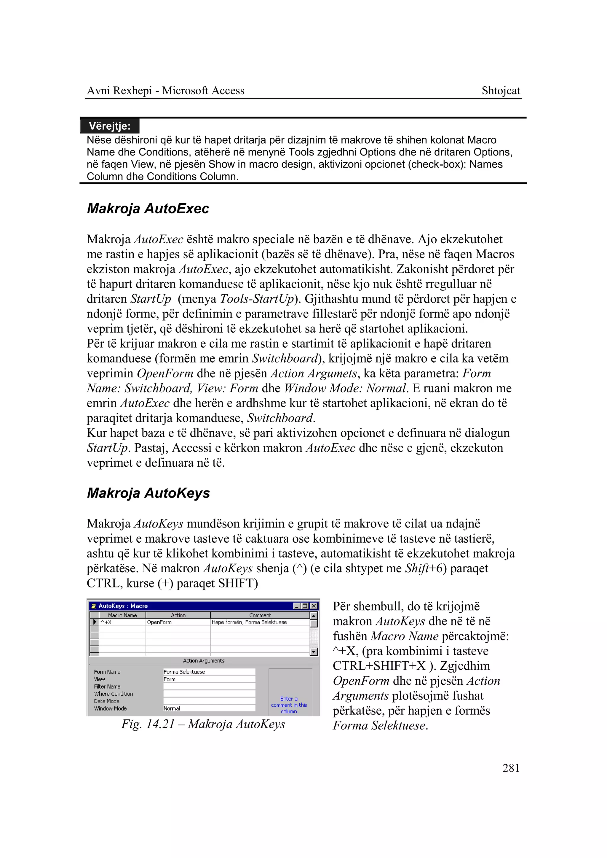 Avni Rexhepi - Microsoft Access                                                 Shtojcat


Vërejtje:
Nëse dëshironi që kur të hapet dritarja për dizajnim të makrove të shihen kolonat Macro
Name dhe Conditions, atëherë në menynë Tools zgjedhni Options dhe në dritaren Options,
në faqen View, në pjesën Show in macro design, aktivizoni opcionet (check-box): Names
Column dhe Conditions Column.


Makroja AutoExec

Makroja AutoExec është makro speciale në bazën e të dhënave. Ajo ekzekutohet
me rastin e hapjes së aplikacionit (bazës së të dhënave). Pra, nëse në faqen Macros
ekziston makroja AutoExec, ajo ekzekutohet automatikisht. Zakonisht përdoret për
të hapurt dritaren komanduese të aplikacionit, nëse kjo nuk është rregulluar në
dritaren StartUp (menya Tools-StartUp). Gjithashtu mund të përdoret për hapjen e
ndonjë forme, për definimin e parametrave fillestarë për ndonjë formë apo ndonjë
veprim tjetër, që dëshironi të ekzekutohet sa herë që startohet aplikacioni.
Për të krijuar makron e cila me rastin e startimit të aplikacionit e hapë dritaren
komanduese (formën me emrin Switchboard), krijojmë një makro e cila ka vetëm
veprimin OpenForm dhe në pjesën Action Argumets, ka këta parametra: Form
Name: Switchboard, View: Form dhe Window Mode: Normal. E ruani makron me
emrin AutoExec dhe herën e ardhshme kur të startohet aplikacioni, në ekran do të
paraqitet dritarja komanduese, Switchboard.
Kur hapet baza e të dhënave, së pari aktivizohen opcionet e definuara në dialogun
StartUp. Pastaj, Accessi e kërkon makron AutoExec dhe nëse e gjenë, ekzekuton
veprimet e definuara në të.

Makroja AutoKeys

Makroja AutoKeys mundëson krijimin e grupit të makrove të cilat ua ndajnë
veprimet e makrove tasteve të caktuara ose kombinimeve të tasteve në tastierë,
ashtu që kur të klikohet kombinimi i tasteve, automatikisht të ekzekutohet makroja
përkatëse. Në makron AutoKeys shenja (^) (e cila shtypet me Shift+6) paraqet
CTRL, kurse (+) paraqet SHIFT)
                                                  Për shembull, do të krijojmë
                                                  makron AutoKeys dhe në të në
                                                  fushën Macro Name përcaktojmë:
                                                  ^+X, (pra kombinimi i tasteve
                                                  CTRL+SHIFT+X ). Zgjedhim
                                                  OpenForm dhe në pjesën Action
                                                  Arguments plotësojmë fushat
                                                  përkatëse, për hapjen e formës
       Fig. 14.21 – Makroja AutoKeys              Forma Selektuese.


                                                                                    281
 