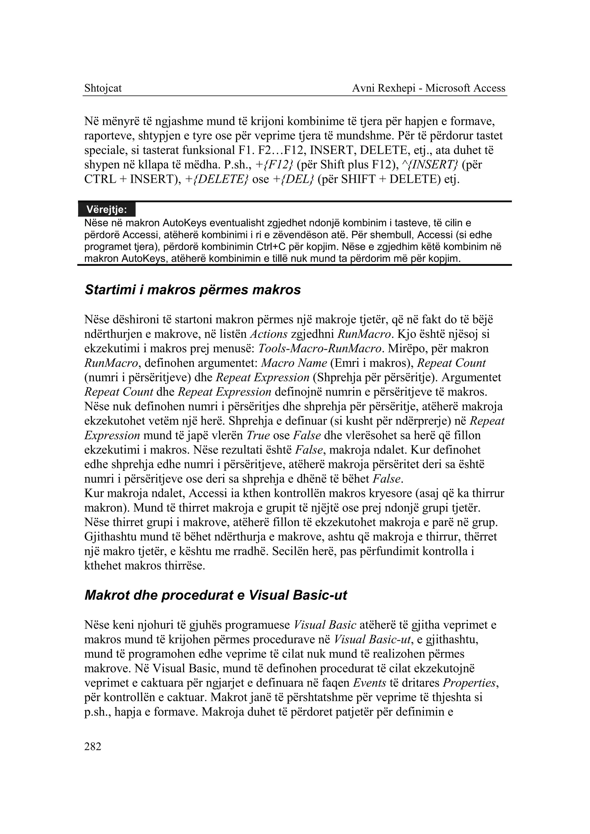 Shtojcat                                                Avni Rexhepi - Microsoft Access

Në mënyrë të ngjashme mund të krijoni kombinime të tjera për hapjen e formave,
raporteve, shtypjen e tyre ose për veprime tjera të mundshme. Për të përdorur tastet
speciale, si tasterat funksional F1. F2…F12, INSERT, DELETE, etj., ata duhet të
shypen në kllapa të mëdha. P.sh., +{F12} (për Shift plus F12), ^{INSERT} (për
CTRL + INSERT), +{DELETE} ose +{DEL} (për SHIFT + DELETE) etj.

Vërejtje:
Nëse në makron AutoKeys eventualisht zgjedhet ndonjë kombinim i tasteve, të cilin e
përdorë Accessi, atëherë kombinimi i ri e zëvendëson atë. Për shembull, Accessi (si edhe
programet tjera), përdorë kombinimin Ctrl+C për kopjim. Nëse e zgjedhim këtë kombinim në
makron AutoKeys, atëherë kombinimin e tillë nuk mund ta përdorim më për kopjim.


Startimi i makros përmes makros

Nëse dëshironi të startoni makron përmes një makroje tjetër, që në fakt do të bëjë
ndërthurjen e makrove, në listën Actions zgjedhni RunMacro. Kjo është njësoj si
ekzekutimi i makros prej menusë: Tools-Macro-RunMacro. Mirëpo, për makron
RunMacro, definohen argumentet: Macro Name (Emri i makros), Repeat Count
(numri i përsëritjeve) dhe Repeat Expression (Shprehja për përsëritje). Argumentet
Repeat Count dhe Repeat Expression definojnë numrin e përsëritjeve të makros.
Nëse nuk definohen numri i përsëritjes dhe shprehja për përsëritje, atëherë makroja
ekzekutohet vetëm një herë. Shprehja e definuar (si kusht për ndërprerje) në Repeat
Expression mund të japë vlerën True ose False dhe vlerësohet sa herë që fillon
ekzekutimi i makros. Nëse rezultati është False, makroja ndalet. Kur definohet
edhe shprehja edhe numri i përsëritjeve, atëherë makroja përsëritet deri sa është
numri i përsëritjeve ose deri sa shprehja e dhënë të bëhet False.
Kur makroja ndalet, Accessi ia kthen kontrollën makros kryesore (asaj që ka thirrur
makron). Mund të thirret makroja e grupit të njëjtë ose prej ndonjë grupi tjetër.
Nëse thirret grupi i makrove, atëherë fillon të ekzekutohet makroja e parë në grup.
Gjithashtu mund të bëhet ndërthurja e makrove, ashtu që makroja e thirrur, thërret
një makro tjetër, e kështu me rradhë. Secilën herë, pas përfundimit kontrolla i
kthehet makros thirrëse.

Makrot dhe procedurat e Visual Basic-ut

Nëse keni njohuri të gjuhës programuese Visual Basic atëherë të gjitha veprimet e
makros mund të krijohen përmes procedurave në Visual Basic-ut, e gjithashtu,
mund të programohen edhe veprime të cilat nuk mund të realizohen përmes
makrove. Në Visual Basic, mund të definohen procedurat të cilat ekzekutojnë
veprimet e caktuara për ngjarjet e definuara në faqen Events të dritares Properties,
për kontrollën e caktuar. Makrot janë të përshtatshme për veprime të thjeshta si
p.sh., hapja e formave. Makroja duhet të përdoret patjetër për definimin e

282
 