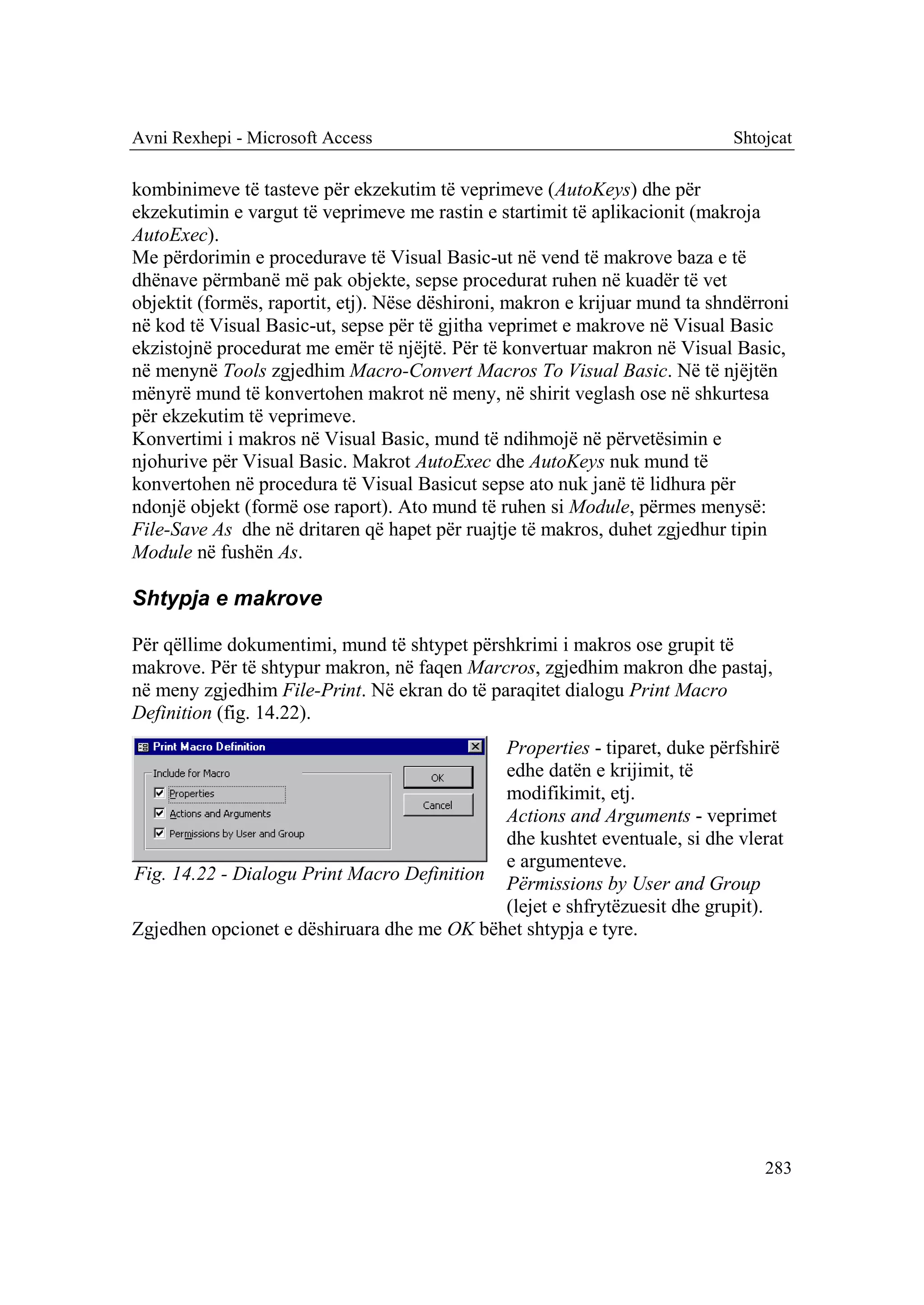 Avni Rexhepi - Microsoft Access                                              Shtojcat

kombinimeve të tasteve për ekzekutim të veprimeve (AutoKeys) dhe për
ekzekutimin e vargut të veprimeve me rastin e startimit të aplikacionit (makroja
AutoExec).
Me përdorimin e procedurave të Visual Basic-ut në vend të makrove baza e të
dhënave përmbanë më pak objekte, sepse procedurat ruhen në kuadër të vet
objektit (formës, raportit, etj). Nëse dëshironi, makron e krijuar mund ta shndërroni
në kod të Visual Basic-ut, sepse për të gjitha veprimet e makrove në Visual Basic
ekzistojnë procedurat me emër të njëjtë. Për të konvertuar makron në Visual Basic,
në menynë Tools zgjedhim Macro-Convert Macros To Visual Basic. Në të njëjtën
mënyrë mund të konvertohen makrot në meny, në shirit veglash ose në shkurtesa
për ekzekutim të veprimeve.
Konvertimi i makros në Visual Basic, mund të ndihmojë në përvetësimin e
njohurive për Visual Basic. Makrot AutoExec dhe AutoKeys nuk mund të
konvertohen në procedura të Visual Basicut sepse ato nuk janë të lidhura për
ndonjë objekt (formë ose raport). Ato mund të ruhen si Module, përmes menysë:
File-Save As dhe në dritaren që hapet për ruajtje të makros, duhet zgjedhur tipin
Module në fushën As.

Shtypja e makrove

Për qëllime dokumentimi, mund të shtypet përshkrimi i makros ose grupit të
makrove. Për të shtypur makron, në faqen Marcros, zgjedhim makron dhe pastaj,
në meny zgjedhim File-Print. Në ekran do të paraqitet dialogu Print Macro
Definition (fig. 14.22).
                                            Properties - tiparet, duke përfshirë
                                            edhe datën e krijimit, të
                                            modifikimit, etj.
                                            Actions and Arguments - veprimet
                                            dhe kushtet eventuale, si dhe vlerat
                                            e argumenteve.
Fig. 14.22 - Dialogu Print Macro Definition Përmissions by User and Group
                                            (lejet e shfrytëzuesit dhe grupit).
Zgjedhen opcionet e dëshiruara dhe me OK bëhet shtypja e tyre.




                                                                                 283
 