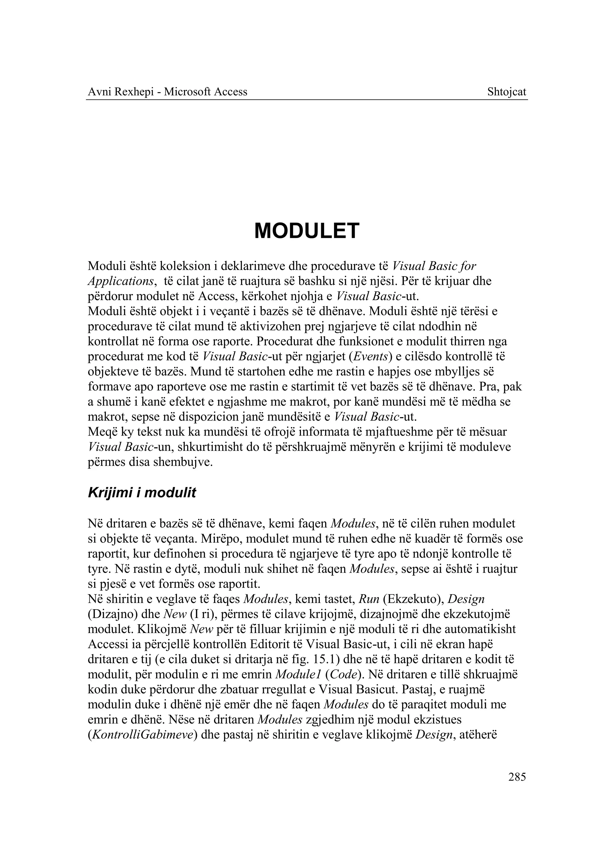 Avni Rexhepi - Microsoft Access                                                  Shtojcat




                                  MODULET
Moduli është koleksion i deklarimeve dhe procedurave të Visual Basic for
Applications, të cilat janë të ruajtura së bashku si një njësi. Për të krijuar dhe
përdorur modulet në Access, kërkohet njohja e Visual Basic-ut.
Moduli është objekt i i veçantë i bazës së të dhënave. Moduli është një tërësi e
procedurave të cilat mund të aktivizohen prej ngjarjeve të cilat ndodhin në
kontrollat në forma ose raporte. Procedurat dhe funksionet e modulit thirren nga
procedurat me kod të Visual Basic-ut për ngjarjet (Events) e cilësdo kontrollë të
objekteve të bazës. Mund të startohen edhe me rastin e hapjes ose mbylljes së
formave apo raporteve ose me rastin e startimit të vet bazës së të dhënave. Pra, pak
a shumë i kanë efektet e ngjashme me makrot, por kanë mundësi më të mëdha se
makrot, sepse në dispozicion janë mundësitë e Visual Basic-ut.
Meqë ky tekst nuk ka mundësi të ofrojë informata të mjaftueshme për të mësuar
Visual Basic-un, shkurtimisht do të përshkruajmë mënyrën e krijimi të moduleve
përmes disa shembujve.

Krijimi i modulit

Në dritaren e bazës së të dhënave, kemi faqen Modules, në të cilën ruhen modulet
si objekte të veçanta. Mirëpo, modulet mund të ruhen edhe në kuadër të formës ose
raportit, kur definohen si procedura të ngjarjeve të tyre apo të ndonjë kontrolle të
tyre. Në rastin e dytë, moduli nuk shihet në faqen Modules, sepse ai është i ruajtur
si pjesë e vet formës ose raportit.
Në shiritin e veglave të faqes Modules, kemi tastet, Run (Ekzekuto), Design
(Dizajno) dhe New (I ri), përmes të cilave krijojmë, dizajnojmë dhe ekzekutojmë
modulet. Klikojmë New për të filluar krijimin e një moduli të ri dhe automatikisht
Accessi ia përcjellë kontrollën Editorit të Visual Basic-ut, i cili në ekran hapë
dritaren e tij (e cila duket si dritarja në fig. 15.1) dhe në të hapë dritaren e kodit të
modulit, për modulin e ri me emrin Module1 (Code). Në dritaren e tillë shkruajmë
kodin duke përdorur dhe zbatuar rregullat e Visual Basicut. Pastaj, e ruajmë
modulin duke i dhënë një emër dhe në faqen Modules do të paraqitet moduli me
emrin e dhënë. Nëse në dritaren Modules zgjedhim një modul ekzistues
(KontrolliGabimeve) dhe pastaj në shiritin e veglave klikojmë Design, atëherë


                                                                                      285
 
