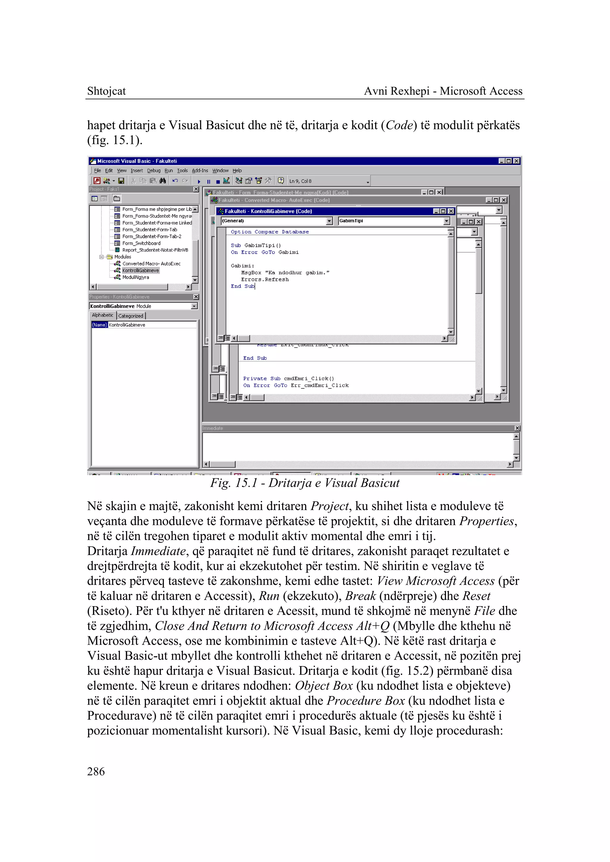Shtojcat                                              Avni Rexhepi - Microsoft Access

hapet dritarja e Visual Basicut dhe në të, dritarja e kodit (Code) të modulit përkatës
(fig. 15.1).




                        Fig. 15.1 - Dritarja e Visual Basicut
Në skajin e majtë, zakonisht kemi dritaren Project, ku shihet lista e moduleve të
veçanta dhe moduleve të formave përkatëse të projektit, si dhe dritaren Properties,
në të cilën tregohen tiparet e modulit aktiv momental dhe emri i tij.
Dritarja Immediate, që paraqitet në fund të dritares, zakonisht paraqet rezultatet e
drejtpërdrejta të kodit, kur ai ekzekutohet për testim. Në shiritin e veglave të
dritares përveq tasteve të zakonshme, kemi edhe tastet: View Microsoft Access (për
të kaluar në dritaren e Accessit), Run (ekzekuto), Break (ndërpreje) dhe Reset
(Riseto). Për t'u kthyer në dritaren e Acessit, mund të shkojmë në menynë File dhe
të zgjedhim, Close And Return to Microsoft Access Alt+Q (Mbylle dhe kthehu në
Microsoft Access, ose me kombinimin e tasteve Alt+Q). Në këtë rast dritarja e
Visual Basic-ut mbyllet dhe kontrolli kthehet në dritaren e Accessit, në pozitën prej
ku është hapur dritarja e Visual Basicut. Dritarja e kodit (fig. 15.2) përmbanë disa
elemente. Në kreun e dritares ndodhen: Object Box (ku ndodhet lista e objekteve)
në të cilën paraqitet emri i objektit aktual dhe Procedure Box (ku ndodhet lista e
Procedurave) në të cilën paraqitet emri i procedurës aktuale (të pjesës ku është i
pozicionuar momentalisht kursori). Në Visual Basic, kemi dy lloje procedurash:


286
 