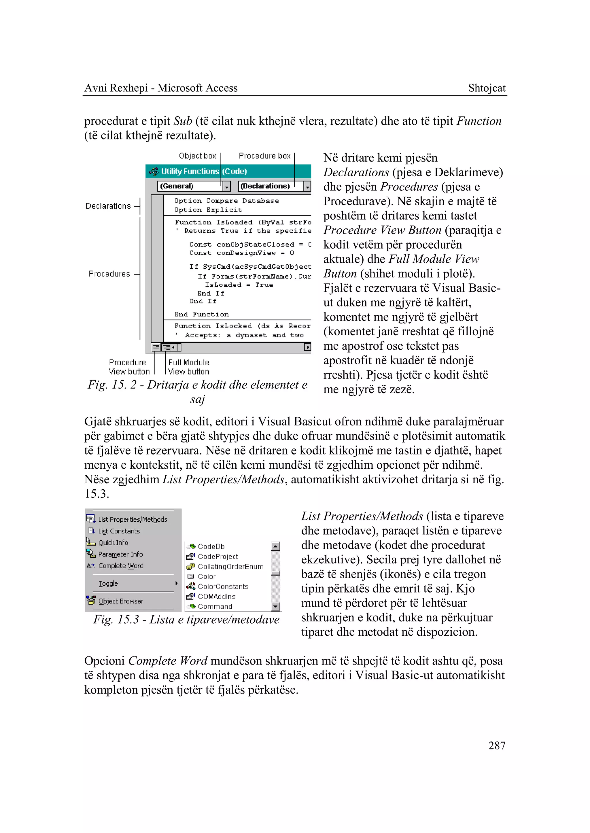 Avni Rexhepi - Microsoft Access                                                 Shtojcat

procedurat e tipit Sub (të cilat nuk kthejnë vlera, rezultate) dhe ato të tipit Function
(të cilat kthejnë rezultate).
                                                  Në dritare kemi pjesën
                                                  Declarations (pjesa e Deklarimeve)
                                                  dhe pjesën Procedures (pjesa e
                                                  Procedurave). Në skajin e majtë të
                                                  poshtëm të dritares kemi tastet
                                                  Procedure View Button (paraqitja e
                                                  kodit vetëm për procedurën
                                                  aktuale) dhe Full Module View
                                                  Button (shihet moduli i plotë).
                                                  Fjalët e rezervuara të Visual Basic-
                                                  ut duken me ngjyrë të kaltërt,
                                                  komentet me ngjyrë të gjelbërt
                                                  (komentet janë rreshtat që fillojnë
                                                  me apostrof ose tekstet pas
                                                  apostrofit në kuadër të ndonjë
                                                  rreshti). Pjesa tjetër e kodit është
Fig. 15. 2 - Dritarja e kodit dhe elementet e     me ngjyrë të zezë.
                     saj
Gjatë shkruarjes së kodit, editori i Visual Basicut ofron ndihmë duke paralajmëruar
për gabimet e bëra gjatë shtypjes dhe duke ofruar mundësinë e plotësimit automatik
të fjalëve të rezervuara. Nëse në dritaren e kodit klikojmë me tastin e djathtë, hapet
menya e kontekstit, në të cilën kemi mundësi të zgjedhim opcionet për ndihmë.
Nëse zgjedhim List Properties/Methods, automatikisht aktivizohet dritarja si në fig.
15.3.
                                             List Properties/Methods (lista e tipareve
                                             dhe metodave), paraqet listën e tipareve
                                             dhe metodave (kodet dhe procedurat
                                             ekzekutive). Secila prej tyre dallohet në
                                             bazë të shenjës (ikonës) e cila tregon
                                             tipin përkatës dhe emrit të saj. Kjo
                                             mund të përdoret për të lehtësuar
 Fig. 15.3 - Lista e tipareve/metodave       shkruarjen e kodit, duke na përkujtuar
                                             tiparet dhe metodat në dispozicion.

Opcioni Complete Word mundëson shkruarjen më të shpejtë të kodit ashtu që, posa
të shtypen disa nga shkronjat e para të fjalës, editori i Visual Basic-ut automatikisht
kompleton pjesën tjetër të fjalës përkatëse.



                                                                                     287
 