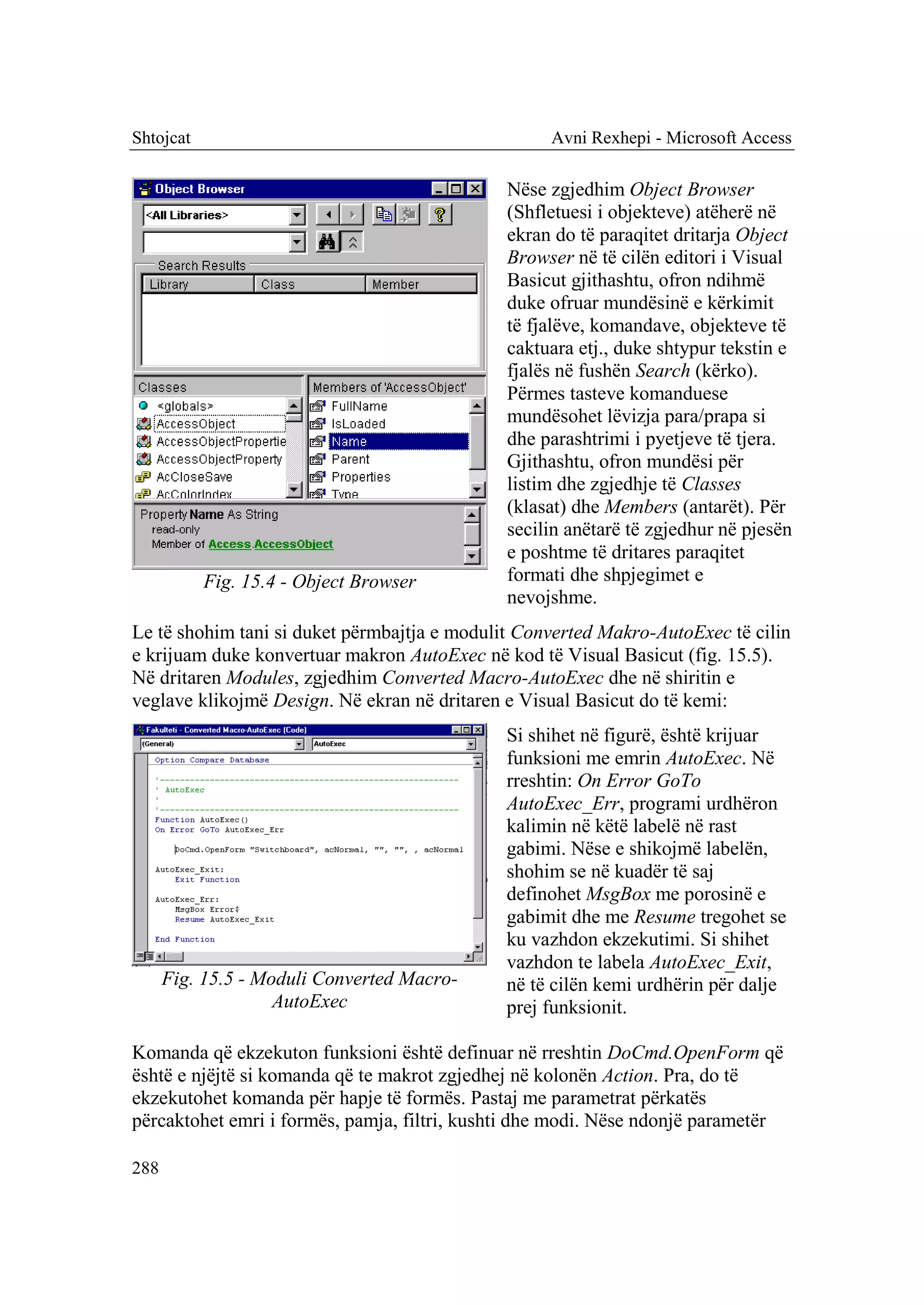 Shtojcat                                           Avni Rexhepi - Microsoft Access

                                              Nëse zgjedhim Object Browser
                                              (Shfletuesi i objekteve) atëherë në
                                              ekran do të paraqitet dritarja Object
                                              Browser në të cilën editori i Visual
                                              Basicut gjithashtu, ofron ndihmë
                                              duke ofruar mundësinë e kërkimit
                                              të fjalëve, komandave, objekteve të
                                              caktuara etj., duke shtypur tekstin e
                                              fjalës në fushën Search (kërko).
                                              Përmes tasteve komanduese
                                              mundësohet lëvizja para/prapa si
                                              dhe parashtrimi i pyetjeve të tjera.
                                              Gjithashtu, ofron mundësi për
                                              listim dhe zgjedhje të Classes
                                              (klasat) dhe Members (antarët). Për
                                              secilin anëtarë të zgjedhur në pjesën
                                              e poshtme të dritares paraqitet
           Fig. 15.4 - Object Browser         formati dhe shpjegimet e
                                              nevojshme.
Le të shohim tani si duket përmbajtja e modulit Converted Makro-AutoExec të cilin
e krijuam duke konvertuar makron AutoExec në kod të Visual Basicut (fig. 15.5).
Në dritaren Modules, zgjedhim Converted Macro-AutoExec dhe në shiritin e
veglave klikojmë Design. Në ekran në dritaren e Visual Basicut do të kemi:
                                              Si shihet në figurë, është krijuar
                                              funksioni me emrin AutoExec. Në
                                              rreshtin: On Error GoTo
                                              AutoExec_Err, programi urdhëron
                                              kalimin në këtë labelë në rast
                                              gabimi. Nëse e shikojmë labelën,
                                              shohim se në kuadër të saj
                                              definohet MsgBox me porosinë e
                                              gabimit dhe me Resume tregohet se
                                              ku vazhdon ekzekutimi. Si shihet
                                              vazhdon te labela AutoExec_Exit,
      Fig. 15.5 - Moduli Converted Macro-     në të cilën kemi urdhërin për dalje
                    AutoExec                  prej funksionit.

Komanda që ekzekuton funksioni është definuar në rreshtin DoCmd.OpenForm që
është e njëjtë si komanda që te makrot zgjedhej në kolonën Action. Pra, do të
ekzekutohet komanda për hapje të formës. Pastaj me parametrat përkatës
përcaktohet emri i formës, pamja, filtri, kushti dhe modi. Nëse ndonjë parametër

288
 