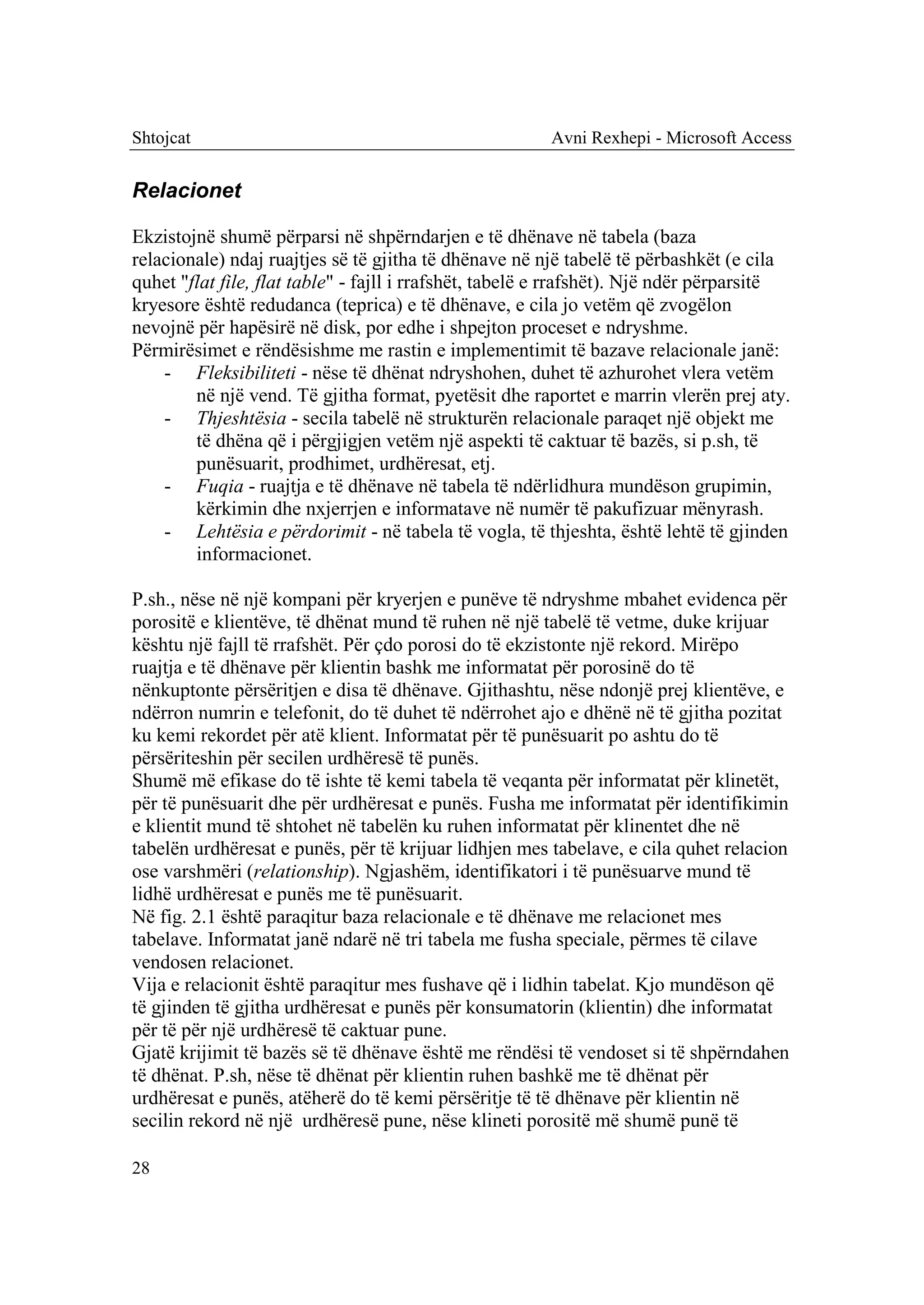 Shtojcat                                                Avni Rexhepi - Microsoft Access


Relacionet

Ekzistojnë shumë përparsi në shpërndarjen e të dhënave në tabela (baza
relacionale) ndaj ruajtjes së të gjitha të dhënave në një tabelë të përbashkët (e cila
quhet "flat file, flat table" - fajll i rrafshët, tabelë e rrafshët). Një ndër përparsitë
kryesore është redudanca (teprica) e të dhënave, e cila jo vetëm që zvogëlon
nevojnë për hapësirë në disk, por edhe i shpejton proceset e ndryshme.
Përmirësimet e rëndësishme me rastin e implementimit të bazave relacionale janë:
    - Fleksibiliteti - nëse të dhënat ndryshohen, duhet të azhurohet vlera vetëm
        në një vend. Të gjitha format, pyetësit dhe raportet e marrin vlerën prej aty.
    - Thjeshtësia - secila tabelë në strukturën relacionale paraqet një objekt me
        të dhëna që i përgjigjen vetëm një aspekti të caktuar të bazës, si p.sh, të
        punësuarit, prodhimet, urdhëresat, etj.
    - Fuqia - ruajtja e të dhënave në tabela të ndërlidhura mundëson grupimin,
        kërkimin dhe nxjerrjen e informatave në numër të pakufizuar mënyrash.
    - Lehtësia e përdorimit - në tabela të vogla, të thjeshta, është lehtë të gjinden
        informacionet.

P.sh., nëse në një kompani për kryerjen e punëve të ndryshme mbahet evidenca për
porositë e klientëve, të dhënat mund të ruhen në një tabelë të vetme, duke krijuar
kështu një fajll të rrafshët. Për çdo porosi do të ekzistonte një rekord. Mirëpo
ruajtja e të dhënave për klientin bashk me informatat për porosinë do të
nënkuptonte përsëritjen e disa të dhënave. Gjithashtu, nëse ndonjë prej klientëve, e
ndërron numrin e telefonit, do të duhet të ndërrohet ajo e dhënë në të gjitha pozitat
ku kemi rekordet për atë klient. Informatat për të punësuarit po ashtu do të
përsëriteshin për secilen urdhëresë të punës.
Shumë më efikase do të ishte të kemi tabela të veqanta për informatat për klinetët,
për të punësuarit dhe për urdhëresat e punës. Fusha me informatat për identifikimin
e klientit mund të shtohet në tabelën ku ruhen informatat për klinentet dhe në
tabelën urdhëresat e punës, për të krijuar lidhjen mes tabelave, e cila quhet relacion
ose varshmëri (relationship). Ngjashëm, identifikatori i të punësuarve mund të
lidhë urdhëresat e punës me të punësuarit.
Në fig. 2.1 është paraqitur baza relacionale e të dhënave me relacionet mes
tabelave. Informatat janë ndarë në tri tabela me fusha speciale, përmes të cilave
vendosen relacionet.
Vija e relacionit është paraqitur mes fushave që i lidhin tabelat. Kjo mundëson që
të gjinden të gjitha urdhëresat e punës për konsumatorin (klientin) dhe informatat
për të për një urdhëresë të caktuar pune.
Gjatë krijimit të bazës së të dhënave është me rëndësi të vendoset si të shpërndahen
të dhënat. P.sh, nëse të dhënat për klientin ruhen bashkë me të dhënat për
urdhëresat e punës, atëherë do të kemi përsëritje të të dhënave për klientin në
secilin rekord në një urdhëresë pune, nëse klineti porositë më shumë punë të

28
 