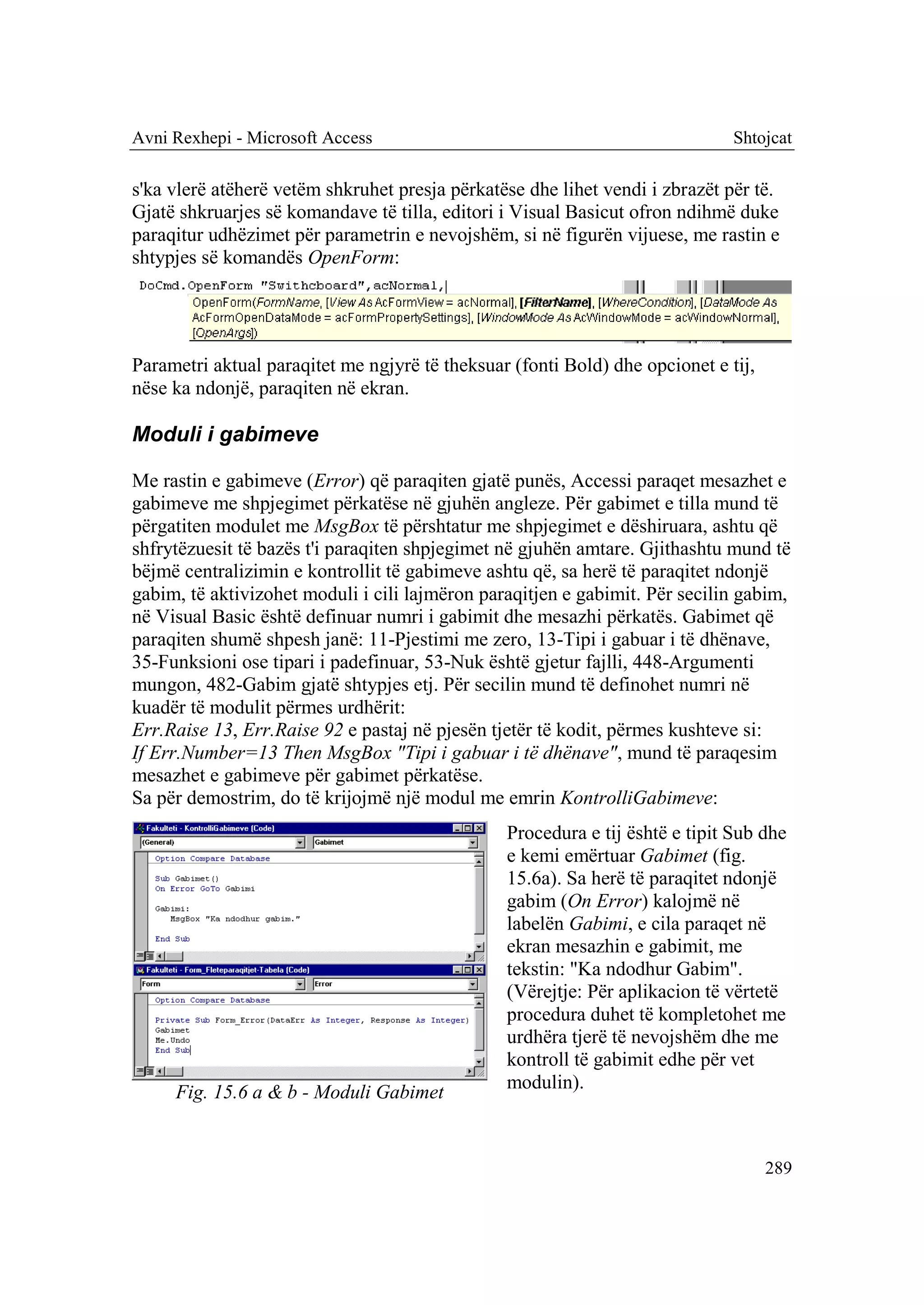 Avni Rexhepi - Microsoft Access                                               Shtojcat

s'ka vlerë atëherë vetëm shkruhet presja përkatëse dhe lihet vendi i zbrazët për të.
Gjatë shkruarjes së komandave të tilla, editori i Visual Basicut ofron ndihmë duke
paraqitur udhëzimet për parametrin e nevojshëm, si në figurën vijuese, me rastin e
shtypjes së komandës OpenForm:




Parametri aktual paraqitet me ngjyrë të theksuar (fonti Bold) dhe opcionet e tij,
nëse ka ndonjë, paraqiten në ekran.

Moduli i gabimeve

Me rastin e gabimeve (Error) që paraqiten gjatë punës, Accessi paraqet mesazhet e
gabimeve me shpjegimet përkatëse në gjuhën angleze. Për gabimet e tilla mund të
përgatiten modulet me MsgBox të përshtatur me shpjegimet e dëshiruara, ashtu që
shfrytëzuesit të bazës t'i paraqiten shpjegimet në gjuhën amtare. Gjithashtu mund të
bëjmë centralizimin e kontrollit të gabimeve ashtu që, sa herë të paraqitet ndonjë
gabim, të aktivizohet moduli i cili lajmëron paraqitjen e gabimit. Për secilin gabim,
në Visual Basic është definuar numri i gabimit dhe mesazhi përkatës. Gabimet që
paraqiten shumë shpesh janë: 11-Pjestimi me zero, 13-Tipi i gabuar i të dhënave,
35-Funksioni ose tipari i padefinuar, 53-Nuk është gjetur fajlli, 448-Argumenti
mungon, 482-Gabim gjatë shtypjes etj. Për secilin mund të definohet numri në
kuadër të modulit përmes urdhërit:
Err.Raise 13, Err.Raise 92 e pastaj në pjesën tjetër të kodit, përmes kushteve si:
If Err.Number=13 Then MsgBox "Tipi i gabuar i të dhënave", mund të paraqesim
mesazhet e gabimeve për gabimet përkatëse.
Sa për demostrim, do të krijojmë një modul me emrin KontrolliGabimeve:
                                                Procedura e tij është e tipit Sub dhe
                                                e kemi emërtuar Gabimet (fig.
                                                15.6a). Sa herë të paraqitet ndonjë
                                                gabim (On Error) kalojmë në
                                                labelën Gabimi, e cila paraqet në
                                                ekran mesazhin e gabimit, me
                                                tekstin: "Ka ndodhur Gabim".
                                                (Vërejtje: Për aplikacion të vërtetë
                                                procedura duhet të kompletohet me
                                                urdhëra tjerë të nevojshëm dhe me
                                                kontroll të gabimit edhe për vet
     Fig. 15.6 a & b - Moduli Gabimet           modulin).



                                                                                    289
 