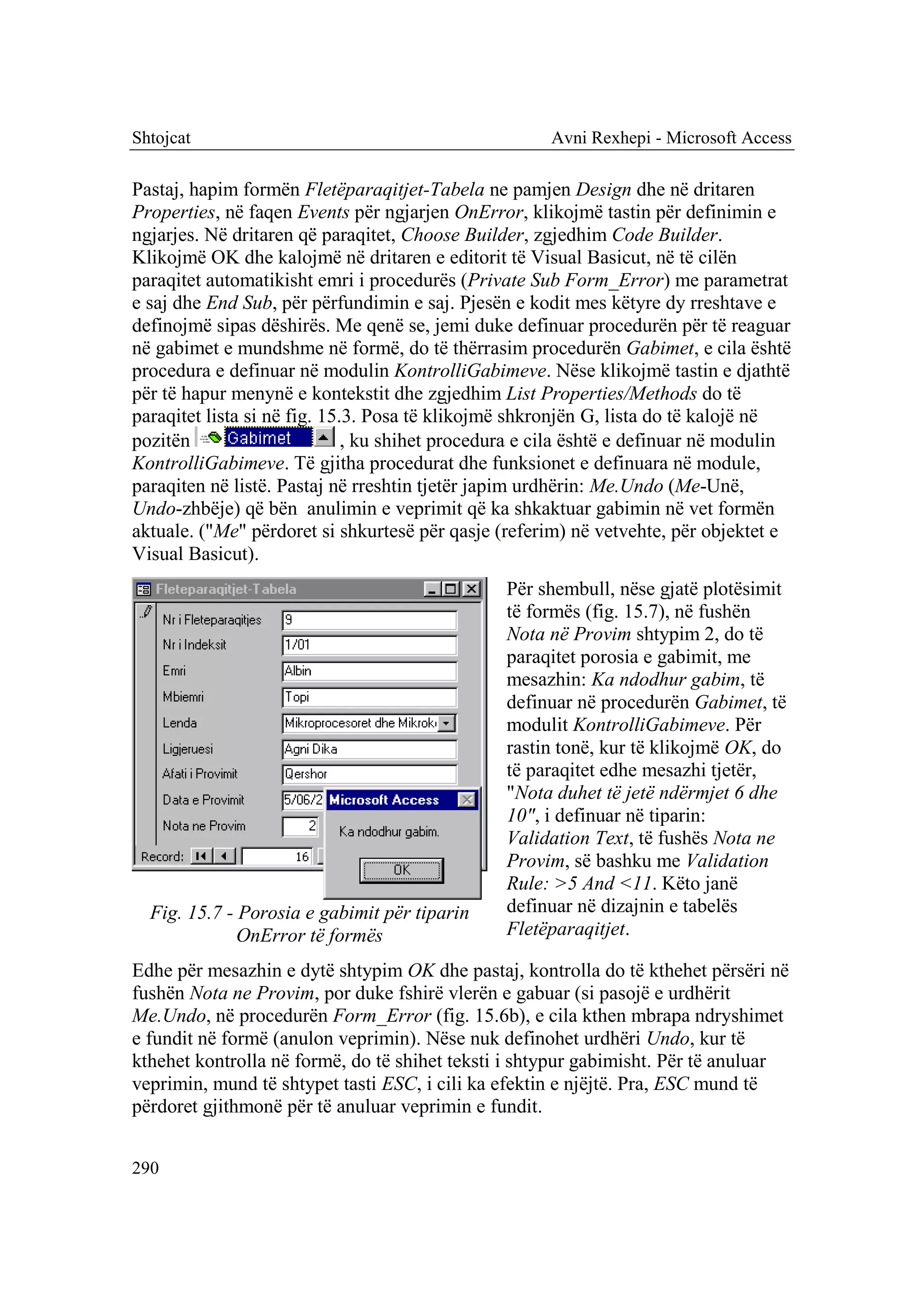 Shtojcat                                              Avni Rexhepi - Microsoft Access

Pastaj, hapim formën Fletëparaqitjet-Tabela ne pamjen Design dhe në dritaren
Properties, në faqen Events për ngjarjen OnError, klikojmë tastin për definimin e
ngjarjes. Në dritaren që paraqitet, Choose Builder, zgjedhim Code Builder.
Klikojmë OK dhe kalojmë në dritaren e editorit të Visual Basicut, në të cilën
paraqitet automatikisht emri i procedurës (Private Sub Form_Error) me parametrat
e saj dhe End Sub, për përfundimin e saj. Pjesën e kodit mes këtyre dy rreshtave e
definojmë sipas dëshirës. Me qenë se, jemi duke definuar procedurën për të reaguar
në gabimet e mundshme në formë, do të thërrasim procedurën Gabimet, e cila është
procedura e definuar në modulin KontrolliGabimeve. Nëse klikojmë tastin e djathtë
për të hapur menynë e kontekstit dhe zgjedhim List Properties/Methods do të
paraqitet lista si në fig. 15.3. Posa të klikojmë shkronjën G, lista do të kalojë në
pozitën                       , ku shihet procedura e cila është e definuar në modulin
KontrolliGabimeve. Të gjitha procedurat dhe funksionet e definuara në module,
paraqiten në listë. Pastaj në rreshtin tjetër japim urdhërin: Me.Undo (Me-Unë,
Undo-zhbëje) që bën anulimin e veprimit që ka shkaktuar gabimin në vet formën
aktuale. ("Me" përdoret si shkurtesë për qasje (referim) në vetvehte, për objektet e
Visual Basicut).
                                                Për shembull, nëse gjatë plotësimit
                                                të formës (fig. 15.7), në fushën
                                                Nota në Provim shtypim 2, do të
                                                paraqitet porosia e gabimit, me
                                                mesazhin: Ka ndodhur gabim, të
                                                definuar në procedurën Gabimet, të
                                                modulit KontrolliGabimeve. Për
                                                rastin tonë, kur të klikojmë OK, do
                                                të paraqitet edhe mesazhi tjetër,
                                                "Nota duhet të jetë ndërmjet 6 dhe
                                                10", i definuar në tiparin:
                                                Validation Text, të fushës Nota ne
                                                Provim, së bashku me Validation
                                                Rule: >5 And <11. Këto janë
  Fig. 15.7 - Porosia e gabimit për tiparin     definuar në dizajnin e tabelës
              OnError të formës                 Fletëparaqitjet.

Edhe për mesazhin e dytë shtypim OK dhe pastaj, kontrolla do të kthehet përsëri në
fushën Nota ne Provim, por duke fshirë vlerën e gabuar (si pasojë e urdhërit
Me.Undo, në procedurën Form_Error (fig. 15.6b), e cila kthen mbrapa ndryshimet
e fundit në formë (anulon veprimin). Nëse nuk definohet urdhëri Undo, kur të
kthehet kontrolla në formë, do të shihet teksti i shtypur gabimisht. Për të anuluar
veprimin, mund të shtypet tasti ESC, i cili ka efektin e njëjtë. Pra, ESC mund të
përdoret gjithmonë për të anuluar veprimin e fundit.


290
 