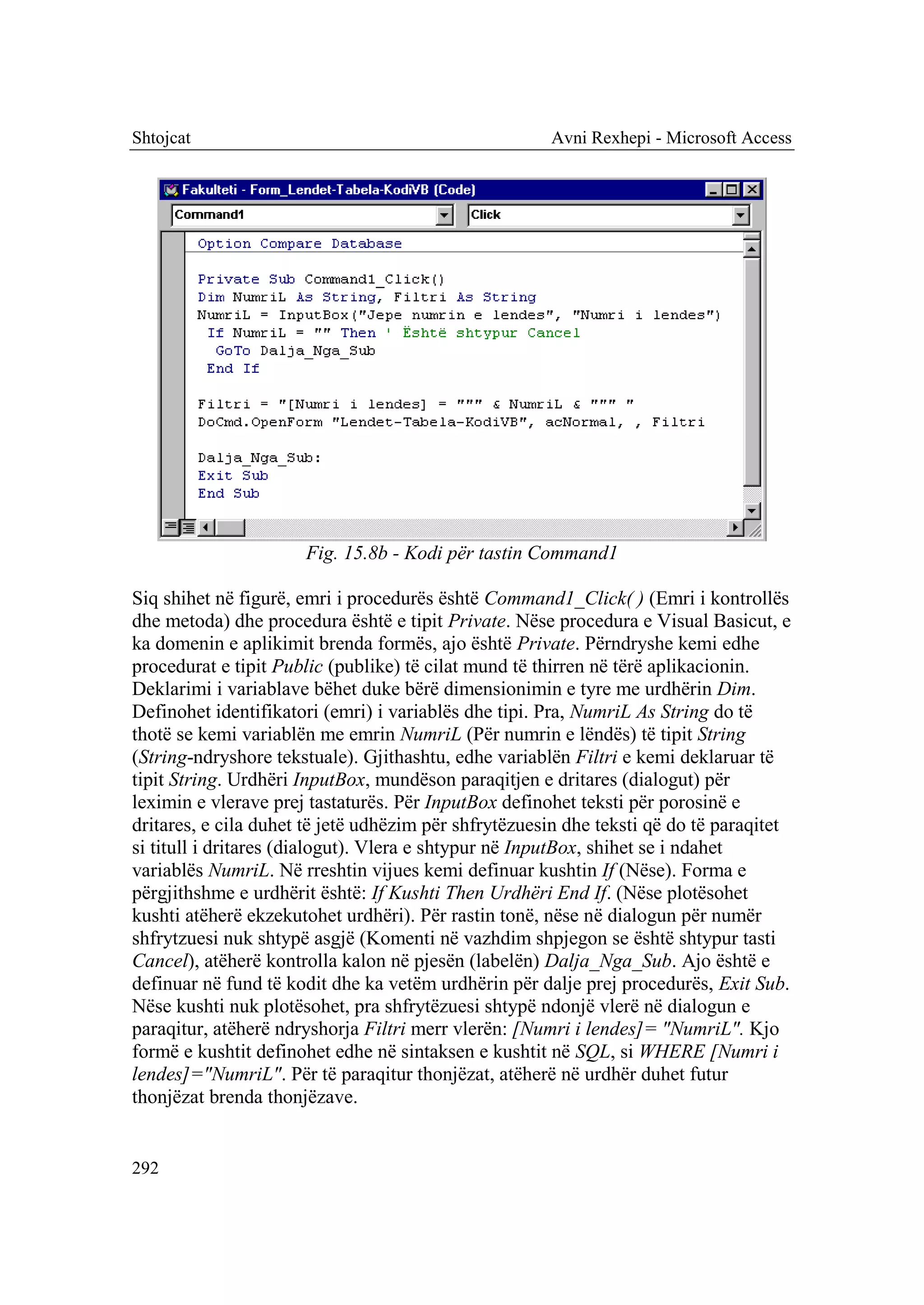Shtojcat                                              Avni Rexhepi - Microsoft Access




                      Fig. 15.8b - Kodi për tastin Command1

Siq shihet në figurë, emri i procedurës është Command1_Click( ) (Emri i kontrollës
dhe metoda) dhe procedura është e tipit Private. Nëse procedura e Visual Basicut, e
ka domenin e aplikimit brenda formës, ajo është Private. Përndryshe kemi edhe
procedurat e tipit Public (publike) të cilat mund të thirren në tërë aplikacionin.
Deklarimi i variablave bëhet duke bërë dimensionimin e tyre me urdhërin Dim.
Definohet identifikatori (emri) i variablës dhe tipi. Pra, NumriL As String do të
thotë se kemi variablën me emrin NumriL (Për numrin e lëndës) të tipit String
(String-ndryshore tekstuale). Gjithashtu, edhe variablën Filtri e kemi deklaruar të
tipit String. Urdhëri InputBox, mundëson paraqitjen e dritares (dialogut) për
leximin e vlerave prej tastaturës. Për InputBox definohet teksti për porosinë e
dritares, e cila duhet të jetë udhëzim për shfrytëzuesin dhe teksti që do të paraqitet
si titull i dritares (dialogut). Vlera e shtypur në InputBox, shihet se i ndahet
variablës NumriL. Në rreshtin vijues kemi definuar kushtin If (Nëse). Forma e
përgjithshme e urdhërit është: If Kushti Then Urdhëri End If. (Nëse plotësohet
kushti atëherë ekzekutohet urdhëri). Për rastin tonë, nëse në dialogun për numër
shfrytzuesi nuk shtypë asgjë (Komenti në vazhdim shpjegon se është shtypur tasti
Cancel), atëherë kontrolla kalon në pjesën (labelën) Dalja_Nga_Sub. Ajo është e
definuar në fund të kodit dhe ka vetëm urdhërin për dalje prej procedurës, Exit Sub.
Nëse kushti nuk plotësohet, pra shfrytëzuesi shtypë ndonjë vlerë në dialogun e
paraqitur, atëherë ndryshorja Filtri merr vlerën: [Numri i lendes]= "NumriL". Kjo
formë e kushtit definohet edhe në sintaksen e kushtit në SQL, si WHERE [Numri i
lendes]="NumriL". Për të paraqitur thonjëzat, atëherë në urdhër duhet futur
thonjëzat brenda thonjëzave.


292
 