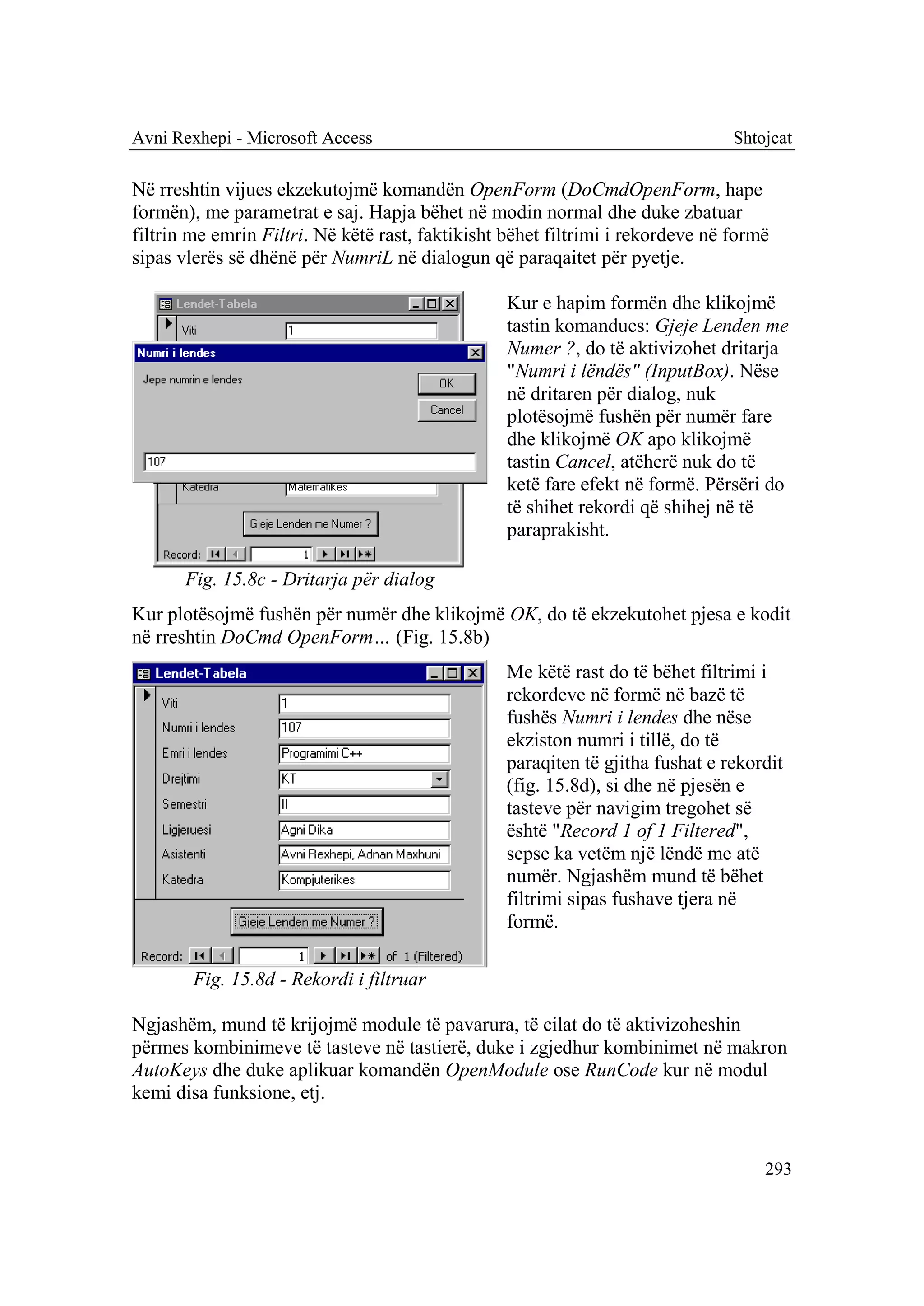 Avni Rexhepi - Microsoft Access                                                 Shtojcat

Në rreshtin vijues ekzekutojmë komandën OpenForm (DoCmdOpenForm, hape
formën), me parametrat e saj. Hapja bëhet në modin normal dhe duke zbatuar
filtrin me emrin Filtri. Në këtë rast, faktikisht bëhet filtrimi i rekordeve në formë
sipas vlerës së dhënë për NumriL në dialogun që paraqaitet për pyetje.

                                                  Kur e hapim formën dhe klikojmë
                                                  tastin komandues: Gjeje Lenden me
                                                  Numer ?, do të aktivizohet dritarja
                                                  "Numri i lëndës" (InputBox). Nëse
                                                  në dritaren për dialog, nuk
                                                  plotësojmë fushën për numër fare
                                                  dhe klikojmë OK apo klikojmë
                                                  tastin Cancel, atëherë nuk do të
                                                  ketë fare efekt në formë. Përsëri do
                                                  të shihet rekordi që shihej në të
                                                  paraprakisht.

       Fig. 15.8c - Dritarja për dialog
Kur plotësojmë fushën për numër dhe klikojmë OK, do të ekzekutohet pjesa e kodit
në rreshtin DoCmd OpenForm… (Fig. 15.8b)
                                                 Me këtë rast do të bëhet filtrimi i
                                                 rekordeve në formë në bazë të
                                                 fushës Numri i lendes dhe nëse
                                                 ekziston numri i tillë, do të
                                                 paraqiten të gjitha fushat e rekordit
                                                 (fig. 15.8d), si dhe në pjesën e
                                                 tasteve për navigim tregohet së
                                                 është "Record 1 of 1 Filtered",
                                                 sepse ka vetëm një lëndë me atë
                                                 numër. Ngjashëm mund të bëhet
                                                 filtrimi sipas fushave tjera në
                                                 formë.

        Fig. 15.8d - Rekordi i filtruar

Ngjashëm, mund të krijojmë module të pavarura, të cilat do të aktivizoheshin
përmes kombinimeve të tasteve në tastierë, duke i zgjedhur kombinimet në makron
AutoKeys dhe duke aplikuar komandën OpenModule ose RunCode kur në modul
kemi disa funksione, etj.


                                                                                    293
 