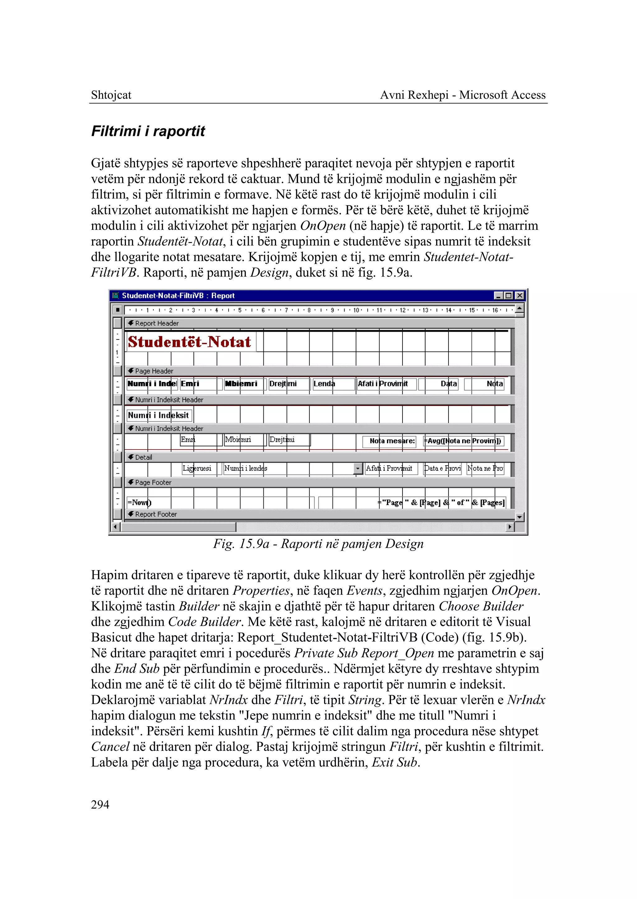 Shtojcat                                               Avni Rexhepi - Microsoft Access


Filtrimi i raportit

Gjatë shtypjes së raporteve shpeshherë paraqitet nevoja për shtypjen e raportit
vetëm për ndonjë rekord të caktuar. Mund të krijojmë modulin e ngjashëm për
filtrim, si për filtrimin e formave. Në këtë rast do të krijojmë modulin i cili
aktivizohet automatikisht me hapjen e formës. Për të bërë këtë, duhet të krijojmë
modulin i cili aktivizohet për ngjarjen OnOpen (në hapje) të raportit. Le të marrim
raportin Studentët-Notat, i cili bën grupimin e studentëve sipas numrit të indeksit
dhe llogarite notat mesatare. Krijojmë kopjen e tij, me emrin Studentet-Notat-
FiltriVB. Raporti, në pamjen Design, duket si në fig. 15.9a.




                       Fig. 15.9a - Raporti në pamjen Design

Hapim dritaren e tipareve të raportit, duke klikuar dy herë kontrollën për zgjedhje
të raportit dhe në dritaren Properties, në faqen Events, zgjedhim ngjarjen OnOpen.
Klikojmë tastin Builder në skajin e djathtë për të hapur dritaren Choose Builder
dhe zgjedhim Code Builder. Me këtë rast, kalojmë në dritaren e editorit të Visual
Basicut dhe hapet dritarja: Report_Studentet-Notat-FiltriVB (Code) (fig. 15.9b).
Në dritare paraqitet emri i pocedurës Private Sub Report_Open me parametrin e saj
dhe End Sub për përfundimin e procedurës.. Ndërmjet këtyre dy rreshtave shtypim
kodin me anë të të cilit do të bëjmë filtrimin e raportit për numrin e indeksit.
Deklarojmë variablat NrIndx dhe Filtri, të tipit String. Për të lexuar vlerën e NrIndx
hapim dialogun me tekstin "Jepe numrin e indeksit" dhe me titull "Numri i
indeksit". Përsëri kemi kushtin If, përmes të cilit dalim nga procedura nëse shtypet
Cancel në dritaren për dialog. Pastaj krijojmë stringun Filtri, për kushtin e filtrimit.
Labela për dalje nga procedura, ka vetëm urdhërin, Exit Sub.


294
 