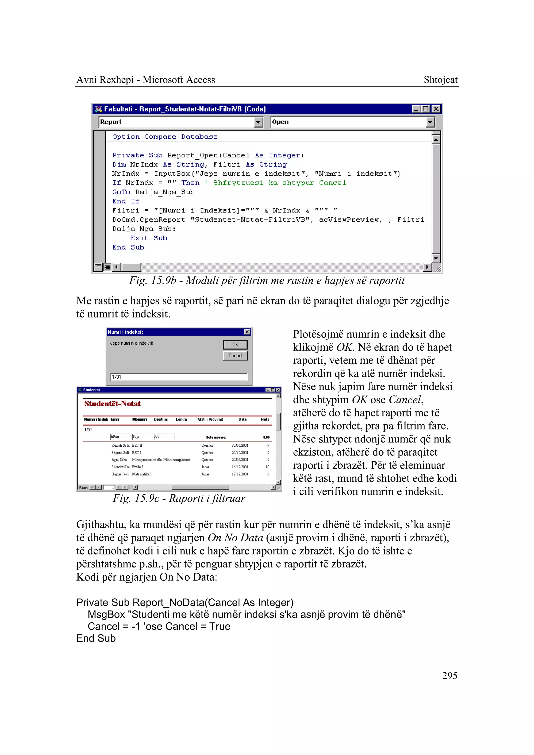 Avni Rexhepi - Microsoft Access                                                Shtojcat




            Fig. 15.9b - Moduli për filtrim me rastin e hapjes së raportit
Me rastin e hapjes së raportit, së pari në ekran do të paraqitet dialogu për zgjedhje
të numrit të indeksit.
                                                 Plotësojmë numrin e indeksit dhe
                                                 klikojmë OK. Në ekran do të hapet
                                                 raporti, vetem me të dhënat për
                                                 rekordin që ka atë numër indeksi.
                                                 Nëse nuk japim fare numër indeksi
                                                 dhe shtypim OK ose Cancel,
                                                 atëherë do të hapet raporti me të
                                                 gjitha rekordet, pra pa filtrim fare.
                                                 Nëse shtypet ndonjë numër që nuk
                                                 ekziston, atëherë do të paraqitet
                                                 raporti i zbrazët. Për të eleminuar
                                                 këtë rast, mund të shtohet edhe kodi
                                                 i cili verifikon numrin e indeksit.
        Fig. 15.9c - Raporti i filtruar

Gjithashtu, ka mundësi që për rastin kur për numrin e dhënë të indeksit, s’ka asnjë
të dhënë që paraqet ngjarjen On No Data (asnjë provim i dhënë, raporti i zbrazët),
të definohet kodi i cili nuk e hapë fare raportin e zbrazët. Kjo do të ishte e
përshtatshme p.sh., për të penguar shtypjen e raportit të zbrazët.
Kodi për ngjarjen On No Data:

Private Sub Report_NoData(Cancel As Integer)
  MsgBox "Studenti me këtë numër indeksi s'ka asnjë provim të dhënë"
  Cancel = -1 'ose Cancel = True
End Sub


                                                                                   295
 