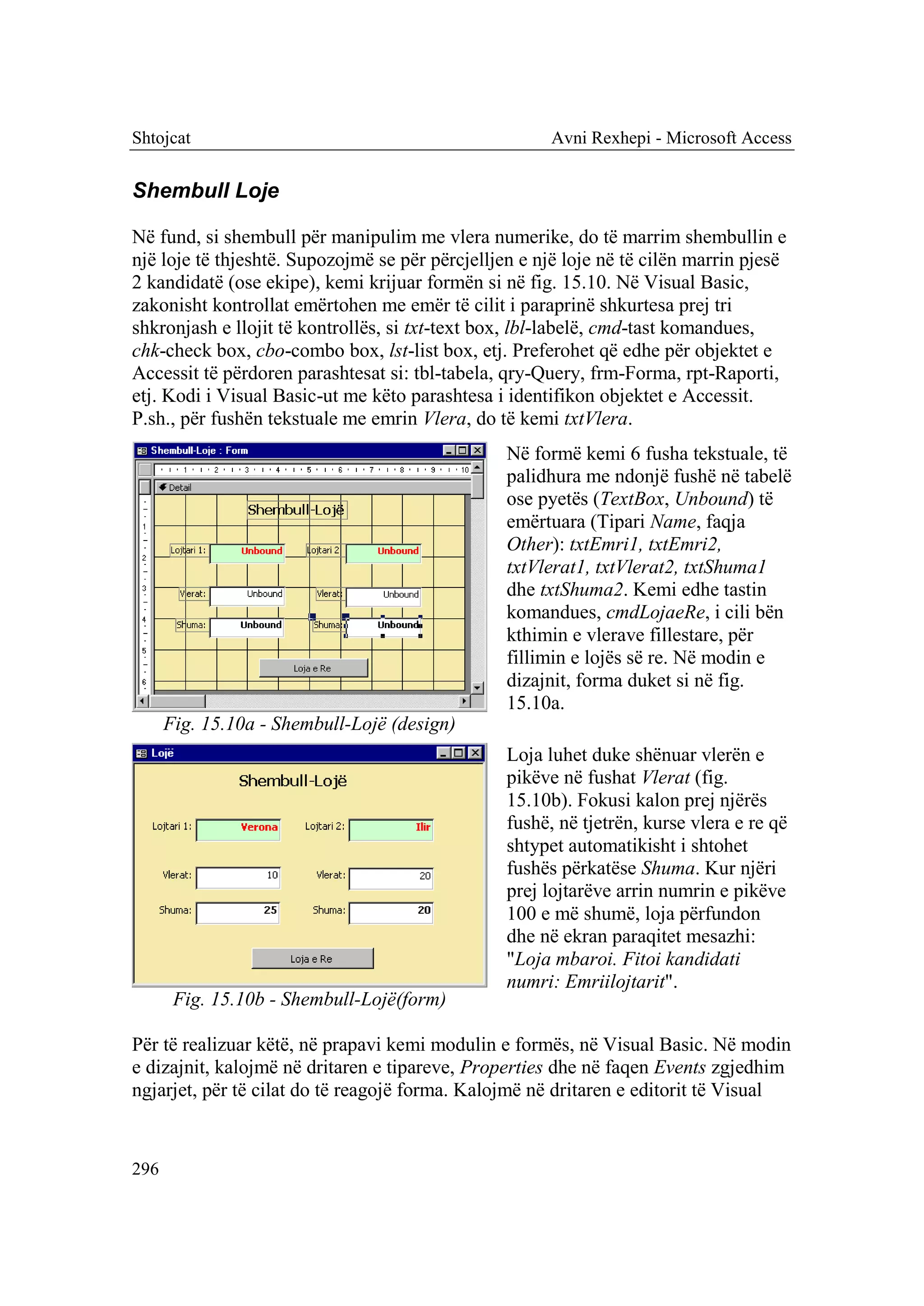 Shtojcat                                               Avni Rexhepi - Microsoft Access


Shembull Loje

Në fund, si shembull për manipulim me vlera numerike, do të marrim shembullin e
një loje të thjeshtë. Supozojmë se për përcjelljen e një loje në të cilën marrin pjesë
2 kandidatë (ose ekipe), kemi krijuar formën si në fig. 15.10. Në Visual Basic,
zakonisht kontrollat emërtohen me emër të cilit i paraprinë shkurtesa prej tri
shkronjash e llojit të kontrollës, si txt-text box, lbl-labelë, cmd-tast komandues,
chk-check box, cbo-combo box, lst-list box, etj. Preferohet që edhe për objektet e
Accessit të përdoren parashtesat si: tbl-tabela, qry-Query, frm-Forma, rpt-Raporti,
etj. Kodi i Visual Basic-ut me këto parashtesa i identifikon objektet e Accessit.
P.sh., për fushën tekstuale me emrin Vlera, do të kemi txtVlera.
                                                 Në formë kemi 6 fusha tekstuale, të
                                                 palidhura me ndonjë fushë në tabelë
                                                 ose pyetës (TextBox, Unbound) të
                                                 emërtuara (Tipari Name, faqja
                                                 Other): txtEmri1, txtEmri2,
                                                 txtVlerat1, txtVlerat2, txtShuma1
                                                 dhe txtShuma2. Kemi edhe tastin
                                                 komandues, cmdLojaeRe, i cili bën
                                                 kthimin e vlerave fillestare, për
                                                 fillimin e lojës së re. Në modin e
                                                 dizajnit, forma duket si në fig.
                                                 15.10a.
      Fig. 15.10a - Shembull-Lojë (design)
                                                 Loja luhet duke shënuar vlerën e
                                                 pikëve në fushat Vlerat (fig.
                                                 15.10b). Fokusi kalon prej njërës
                                                 fushë, në tjetrën, kurse vlera e re që
                                                 shtypet automatikisht i shtohet
                                                 fushës përkatëse Shuma. Kur njëri
                                                 prej lojtarëve arrin numrin e pikëve
                                                 100 e më shumë, loja përfundon
                                                 dhe në ekran paraqitet mesazhi:
                                                 "Loja mbaroi. Fitoi kandidati
                                                 numri: Emriilojtarit".
       Fig. 15.10b - Shembull-Lojë(form)

Për të realizuar këtë, në prapavi kemi modulin e formës, në Visual Basic. Në modin
e dizajnit, kalojmë në dritaren e tipareve, Properties dhe në faqen Events zgjedhim
ngjarjet, për të cilat do të reagojë forma. Kalojmë në dritaren e editorit të Visual


296
 
