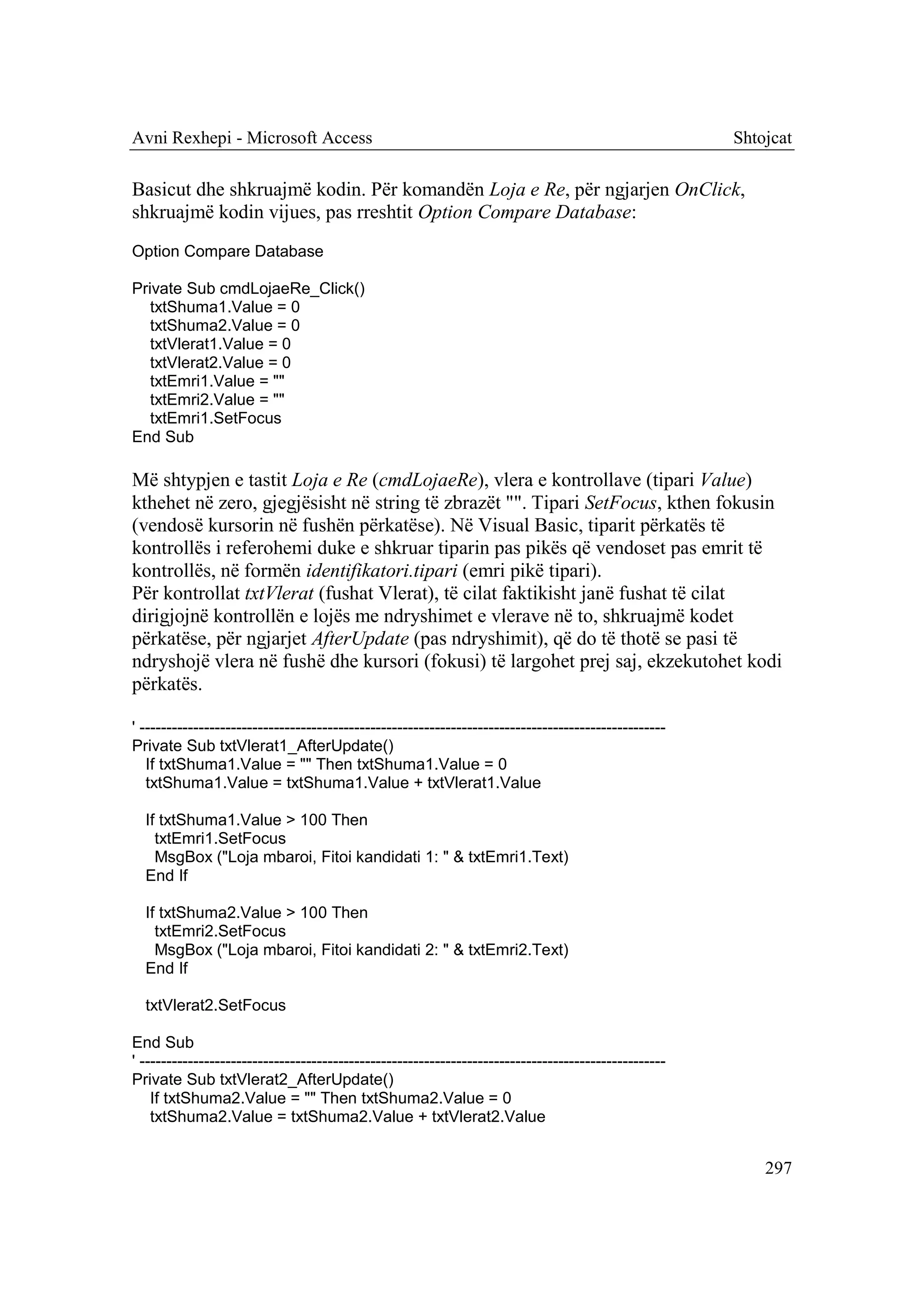 Avni Rexhepi - Microsoft Access                                                                        Shtojcat

Basicut dhe shkruajmë kodin. Për komandën Loja e Re, për ngjarjen OnClick,
shkruajmë kodin vijues, pas rreshtit Option Compare Database:
Option Compare Database

Private Sub cmdLojaeRe_Click()
   txtShuma1.Value = 0
   txtShuma2.Value = 0
   txtVlerat1.Value = 0
   txtVlerat2.Value = 0
   txtEmri1.Value = ""
   txtEmri2.Value = ""
   txtEmri1.SetFocus
End Sub

Më shtypjen e tastit Loja e Re (cmdLojaeRe), vlera e kontrollave (tipari Value)
kthehet në zero, gjegjësisht në string të zbrazët "". Tipari SetFocus, kthen fokusin
(vendosë kursorin në fushën përkatëse). Në Visual Basic, tiparit përkatës të
kontrollës i referohemi duke e shkruar tiparin pas pikës që vendoset pas emrit të
kontrollës, në formën identifikatori.tipari (emri pikë tipari).
Për kontrollat txtVlerat (fushat Vlerat), të cilat faktikisht janë fushat të cilat
dirigjojnë kontrollën e lojës me ndryshimet e vlerave në to, shkruajmë kodet
përkatëse, për ngjarjet AfterUpdate (pas ndryshimit), që do të thotë se pasi të
ndryshojë vlera në fushë dhe kursori (fokusi) të largohet prej saj, ekzekutohet kodi
përkatës.

' --------------------------------------------------------------------------------------------------
Private Sub txtVlerat1_AfterUpdate()
   If txtShuma1.Value = "" Then txtShuma1.Value = 0
   txtShuma1.Value = txtShuma1.Value + txtVlerat1.Value

  If txtShuma1.Value > 100 Then
    txtEmri1.SetFocus
    MsgBox ("Loja mbaroi, Fitoi kandidati 1: " & txtEmri1.Text)
  End If

  If txtShuma2.Value > 100 Then
    txtEmri2.SetFocus
    MsgBox ("Loja mbaroi, Fitoi kandidati 2: " & txtEmri2.Text)
  End If

  txtVlerat2.SetFocus

End Sub
' --------------------------------------------------------------------------------------------------
Private Sub txtVlerat2_AfterUpdate()
    If txtShuma2.Value = "" Then txtShuma2.Value = 0
    txtShuma2.Value = txtShuma2.Value + txtVlerat2.Value


                                                                                                           297
 