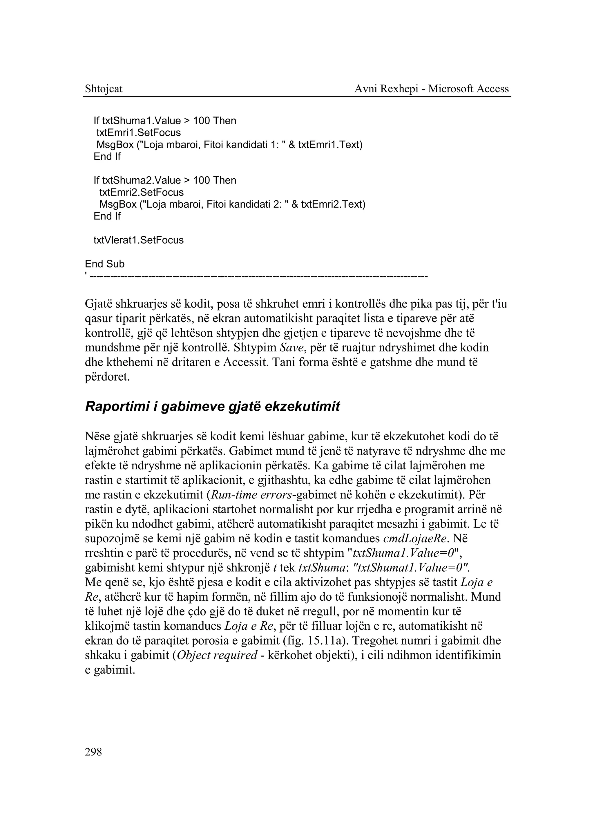 Shtojcat                                                                      Avni Rexhepi - Microsoft Access

  If txtShuma1.Value > 100 Then
   txtEmri1.SetFocus
   MsgBox ("Loja mbaroi, Fitoi kandidati 1: " & txtEmri1.Text)
  End If

  If txtShuma2.Value > 100 Then
    txtEmri2.SetFocus
    MsgBox ("Loja mbaroi, Fitoi kandidati 2: " & txtEmri2.Text)
  End If

  txtVlerat1.SetFocus

End Sub
' --------------------------------------------------------------------------------------------------

Gjatë shkruarjes së kodit, posa të shkruhet emri i kontrollës dhe pika pas tij, për t'iu
qasur tiparit përkatës, në ekran automatikisht paraqitet lista e tipareve për atë
kontrollë, gjë që lehtëson shtypjen dhe gjetjen e tipareve të nevojshme dhe të
mundshme për një kontrollë. Shtypim Save, për të ruajtur ndryshimet dhe kodin
dhe kthehemi në dritaren e Accessit. Tani forma është e gatshme dhe mund të
përdoret.

Raportimi i gabimeve gjatë ekzekutimit

Nëse gjatë shkruarjes së kodit kemi lëshuar gabime, kur të ekzekutohet kodi do të
lajmërohet gabimi përkatës. Gabimet mund të jenë të natyrave të ndryshme dhe me
efekte të ndryshme në aplikacionin përkatës. Ka gabime të cilat lajmërohen me
rastin e startimit të aplikacionit, e gjithashtu, ka edhe gabime të cilat lajmërohen
me rastin e ekzekutimit (Run-time errors-gabimet në kohën e ekzekutimit). Për
rastin e dytë, aplikacioni startohet normalisht por kur rrjedha e programit arrinë në
pikën ku ndodhet gabimi, atëherë automatikisht paraqitet mesazhi i gabimit. Le të
supozojmë se kemi një gabim në kodin e tastit komandues cmdLojaeRe. Në
rreshtin e parë të procedurës, në vend se të shtypim "txtShuma1.Value=0",
gabimisht kemi shtypur një shkronjë t tek txtShuma: "txtShumat1.Value=0".
Me qenë se, kjo është pjesa e kodit e cila aktivizohet pas shtypjes së tastit Loja e
Re, atëherë kur të hapim formën, në fillim ajo do të funksionojë normalisht. Mund
të luhet një lojë dhe çdo gjë do të duket në rregull, por në momentin kur të
klikojmë tastin komandues Loja e Re, për të filluar lojën e re, automatikisht në
ekran do të paraqitet porosia e gabimit (fig. 15.11a). Tregohet numri i gabimit dhe
shkaku i gabimit (Object required - kërkohet objekti), i cili ndihmon identifikimin
e gabimit.




298
 