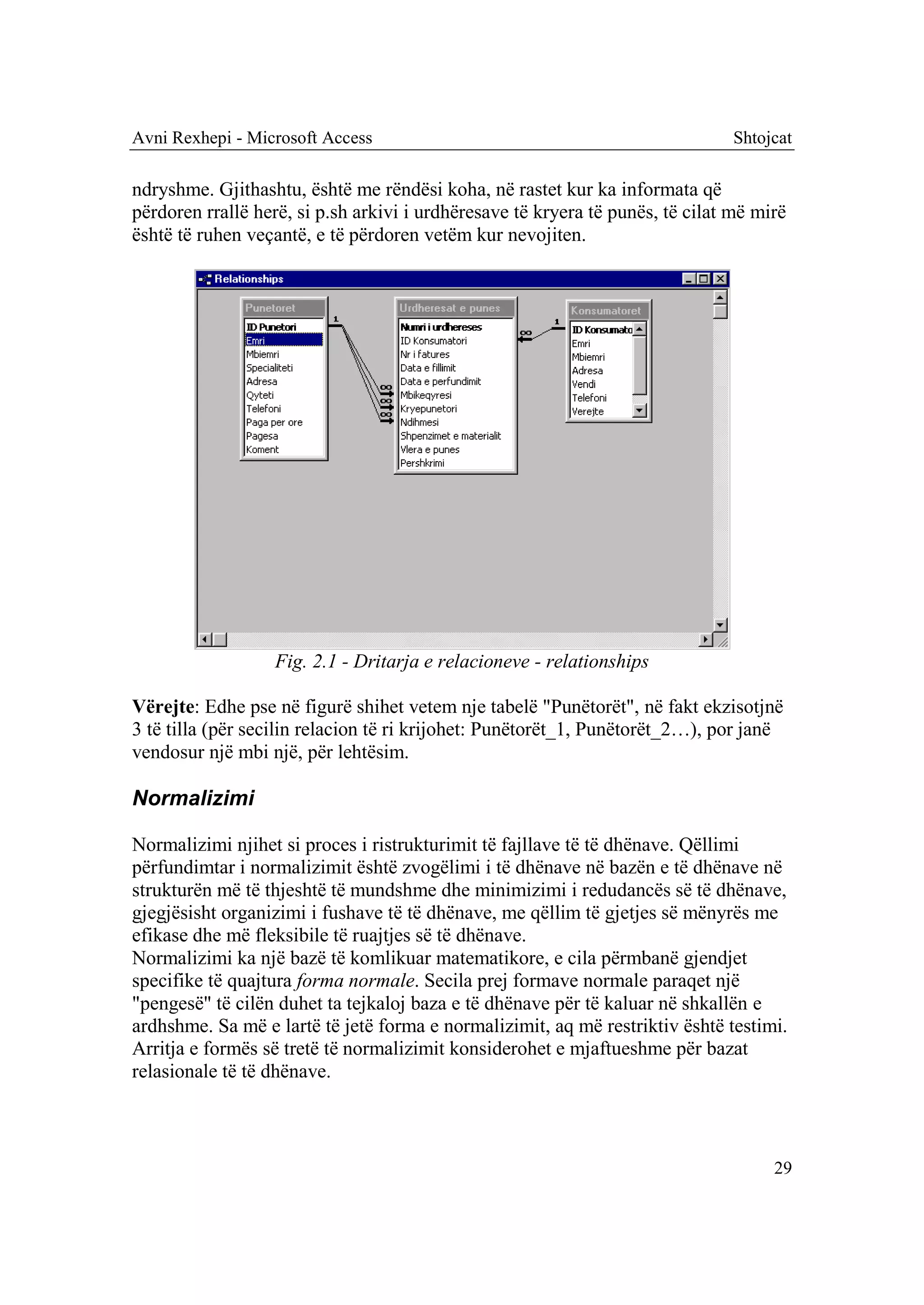 Avni Rexhepi - Microsoft Access                                                Shtojcat

ndryshme. Gjithashtu, është me rëndësi koha, në rastet kur ka informata që
përdoren rrallë herë, si p.sh arkivi i urdhëresave të kryera të punës, të cilat më mirë
është të ruhen veçantë, e të përdoren vetëm kur nevojiten.




                   Fig. 2.1 - Dritarja e relacioneve - relationships

Vërejte: Edhe pse në figurë shihet vetem nje tabelë "Punëtorët", në fakt ekzisotjnë
3 të tilla (për secilin relacion të ri krijohet: Punëtorët_1, Punëtorët_2…), por janë
vendosur një mbi një, për lehtësim.

Normalizimi

Normalizimi njihet si proces i ristrukturimit të fajllave të të dhënave. Qëllimi
përfundimtar i normalizimit është zvogëlimi i të dhënave në bazën e të dhënave në
strukturën më të thjeshtë të mundshme dhe minimizimi i redudancës së të dhënave,
gjegjësisht organizimi i fushave të të dhënave, me qëllim të gjetjes së mënyrës me
efikase dhe më fleksibile të ruajtjes së të dhënave.
Normalizimi ka një bazë të komlikuar matematikore, e cila përmbanë gjendjet
specifike të quajtura forma normale. Secila prej formave normale paraqet një
"pengesë" të cilën duhet ta tejkaloj baza e të dhënave për të kaluar në shkallën e
ardhshme. Sa më e lartë të jetë forma e normalizimit, aq më restriktiv është testimi.
Arritja e formës së tretë të normalizimit konsiderohet e mjaftueshme për bazat
relasionale të të dhënave.



                                                                                     29
 
