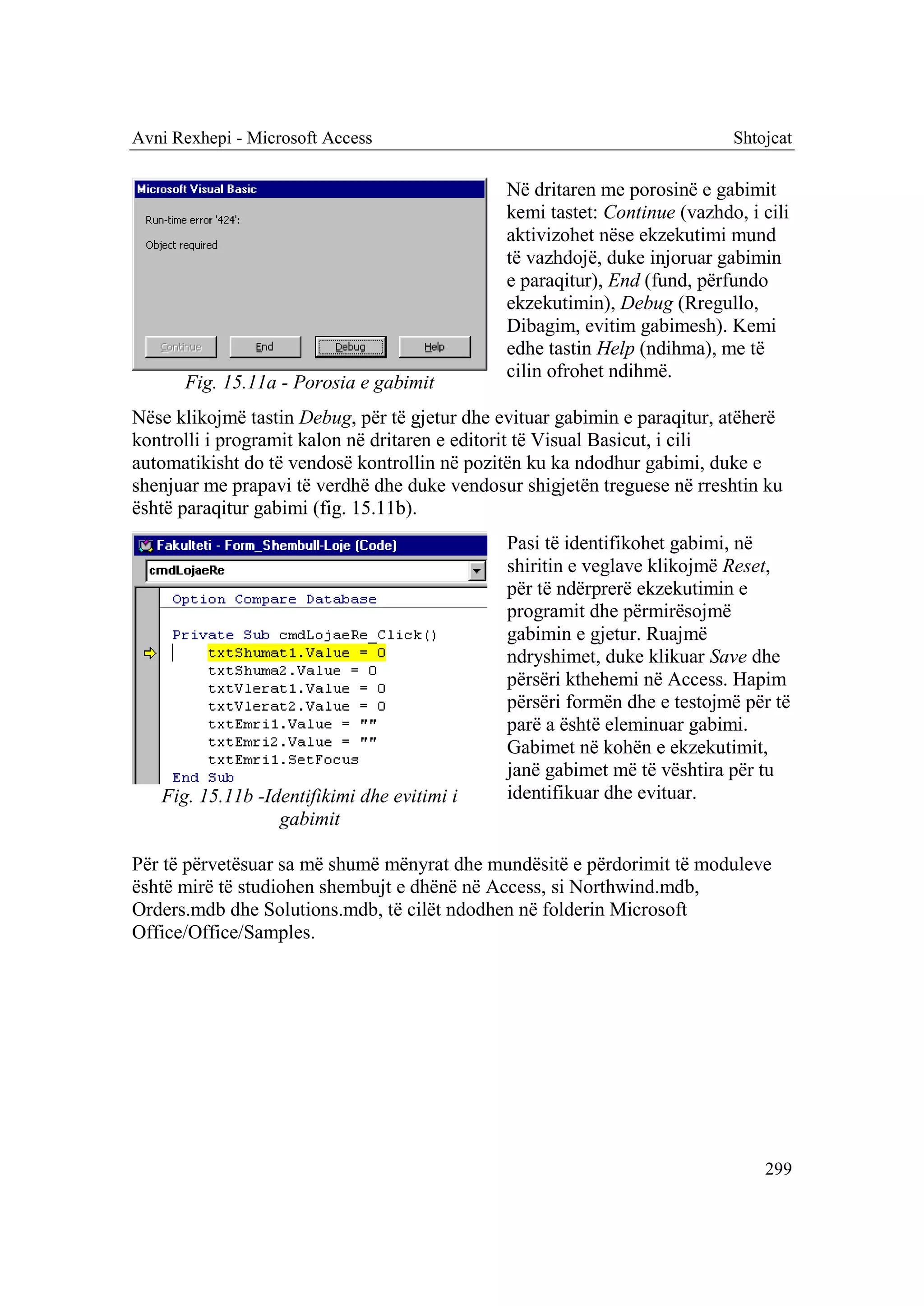 Avni Rexhepi - Microsoft Access                                             Shtojcat

                                               Në dritaren me porosinë e gabimit
                                               kemi tastet: Continue (vazhdo, i cili
                                               aktivizohet nëse ekzekutimi mund
                                               të vazhdojë, duke injoruar gabimin
                                               e paraqitur), End (fund, përfundo
                                               ekzekutimin), Debug (Rregullo,
                                               Dibagim, evitim gabimesh). Kemi
                                               edhe tastin Help (ndihma), me të
                                               cilin ofrohet ndihmë.
      Fig. 15.11a - Porosia e gabimit
Nëse klikojmë tastin Debug, për të gjetur dhe evituar gabimin e paraqitur, atëherë
kontrolli i programit kalon në dritaren e editorit të Visual Basicut, i cili
automatikisht do të vendosë kontrollin në pozitën ku ka ndodhur gabimi, duke e
shenjuar me prapavi të verdhë dhe duke vendosur shigjetën treguese në rreshtin ku
është paraqitur gabimi (fig. 15.11b).
                                               Pasi të identifikohet gabimi, në
                                               shiritin e veglave klikojmë Reset,
                                               për të ndërprerë ekzekutimin e
                                               programit dhe përmirësojmë
                                               gabimin e gjetur. Ruajmë
                                               ndryshimet, duke klikuar Save dhe
                                               përsëri kthehemi në Access. Hapim
                                               përsëri formën dhe e testojmë për të
                                               parë a është eleminuar gabimi.
                                               Gabimet në kohën e ekzekutimit,
                                               janë gabimet më të vështira për tu
   Fig. 15.11b -Identifikimi dhe evitimi i     identifikuar dhe evituar.
                  gabimit

Për të përvetësuar sa më shumë mënyrat dhe mundësitë e përdorimit të moduleve
është mirë të studiohen shembujt e dhënë në Access, si Northwind.mdb,
Orders.mdb dhe Solutions.mdb, të cilët ndodhen në folderin Microsoft
Office/Office/Samples.




                                                                                299
 