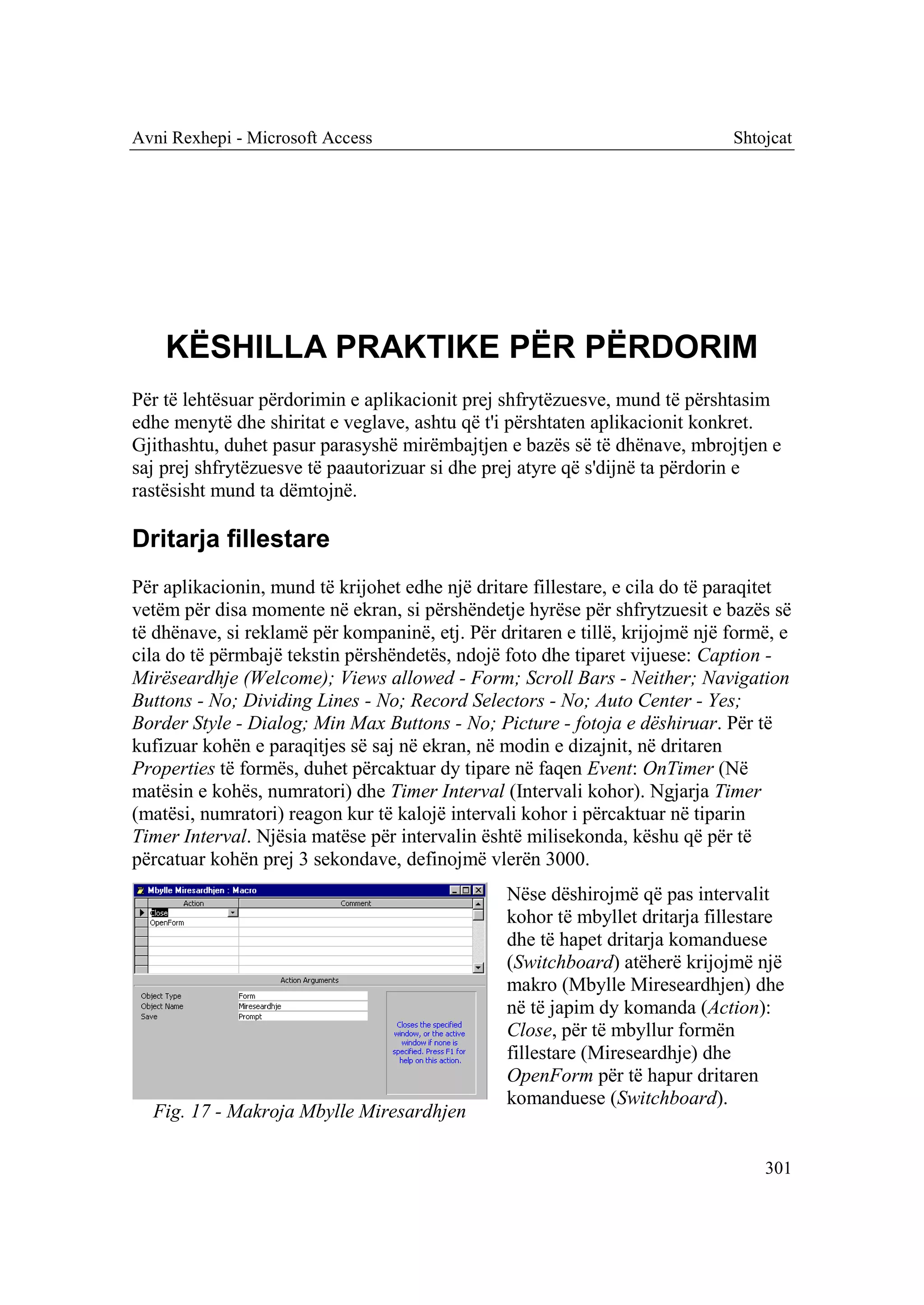 Avni Rexhepi - Microsoft Access                                               Shtojcat




    KËSHILLA PRAKTIKE PËR PËRDORIM
Për të lehtësuar përdorimin e aplikacionit prej shfrytëzuesve, mund të përshtasim
edhe menytë dhe shiritat e veglave, ashtu që t'i përshtaten aplikacionit konkret.
Gjithashtu, duhet pasur parasyshë mirëmbajtjen e bazës së të dhënave, mbrojtjen e
saj prej shfrytëzuesve të paautorizuar si dhe prej atyre që s'dijnë ta përdorin e
rastësisht mund ta dëmtojnë.

Dritarja fillestare
Për aplikacionin, mund të krijohet edhe një dritare fillestare, e cila do të paraqitet
vetëm për disa momente në ekran, si përshëndetje hyrëse për shfrytzuesit e bazës së
të dhënave, si reklamë për kompaninë, etj. Për dritaren e tillë, krijojmë një formë, e
cila do të përmbajë tekstin përshëndetës, ndojë foto dhe tiparet vijuese: Caption -
Mirëseardhje (Welcome); Views allowed - Form; Scroll Bars - Neither; Navigation
Buttons - No; Dividing Lines - No; Record Selectors - No; Auto Center - Yes;
Border Style - Dialog; Min Max Buttons - No; Picture - fotoja e dëshiruar. Për të
kufizuar kohën e paraqitjes së saj në ekran, në modin e dizajnit, në dritaren
Properties të formës, duhet përcaktuar dy tipare në faqen Event: OnTimer (Në
matësin e kohës, numratori) dhe Timer Interval (Intervali kohor). Ngjarja Timer
(matësi, numratori) reagon kur të kalojë intervali kohor i përcaktuar në tiparin
Timer Interval. Njësia matëse për intervalin është milisekonda, këshu që për të
përcatuar kohën prej 3 sekondave, definojmë vlerën 3000.
                                                Nëse dëshirojmë që pas intervalit
                                                kohor të mbyllet dritarja fillestare
                                                dhe të hapet dritarja komanduese
                                                (Switchboard) atëherë krijojmë një
                                                makro (Mbylle Mireseardhjen) dhe
                                                në të japim dy komanda (Action):
                                                Close, për të mbyllur formën
                                                fillestare (Mireseardhje) dhe
                                                OpenForm për të hapur dritaren
                                                komanduese (Switchboard).
  Fig. 17 - Makroja Mbylle Miresardhjen

                                                                                  301
 
