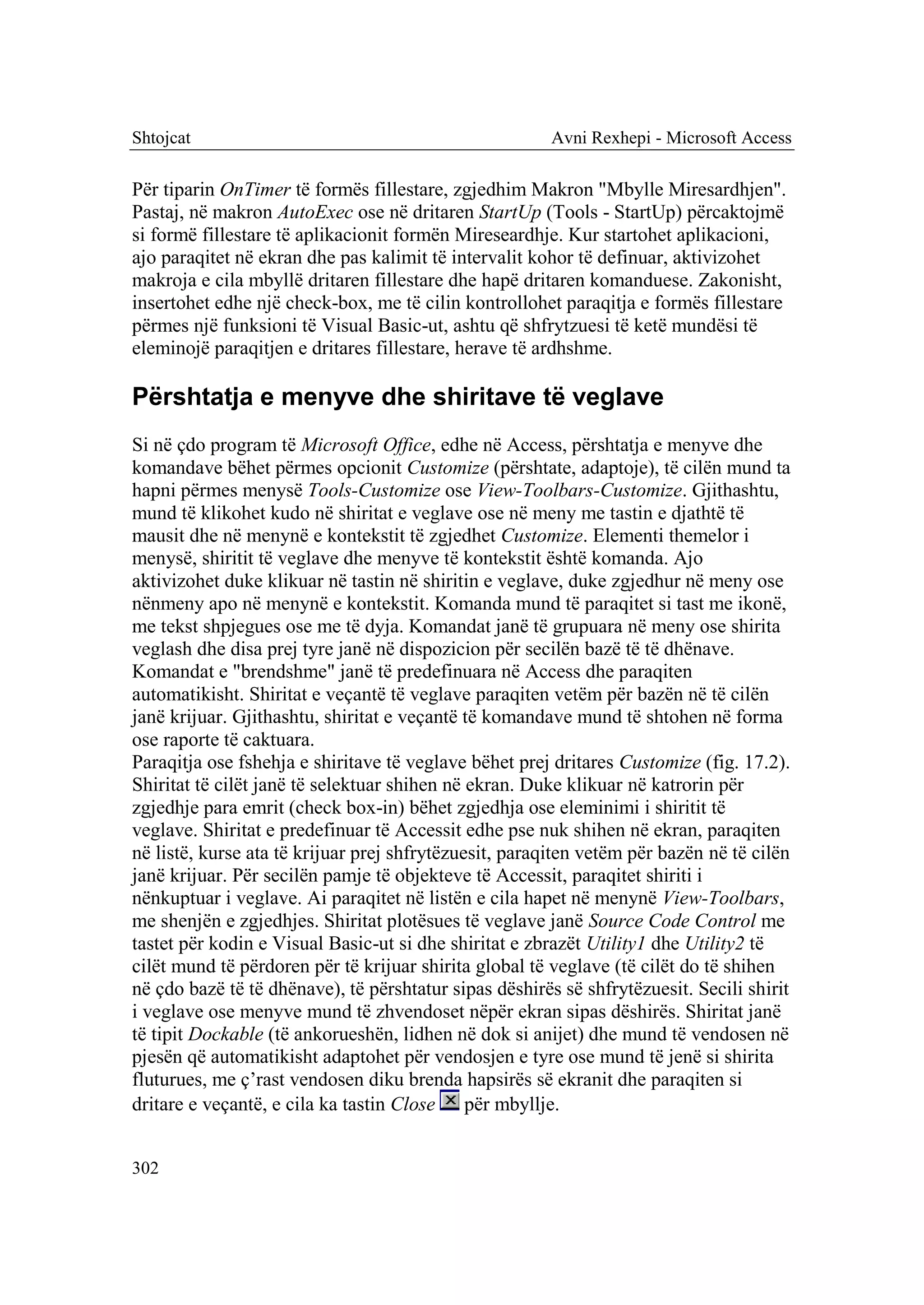 Shtojcat                                                Avni Rexhepi - Microsoft Access

Për tiparin OnTimer të formës fillestare, zgjedhim Makron "Mbylle Miresardhjen".
Pastaj, në makron AutoExec ose në dritaren StartUp (Tools - StartUp) përcaktojmë
si formë fillestare të aplikacionit formën Mireseardhje. Kur startohet aplikacioni,
ajo paraqitet në ekran dhe pas kalimit të intervalit kohor të definuar, aktivizohet
makroja e cila mbyllë dritaren fillestare dhe hapë dritaren komanduese. Zakonisht,
insertohet edhe një check-box, me të cilin kontrollohet paraqitja e formës fillestare
përmes një funksioni të Visual Basic-ut, ashtu që shfrytzuesi të ketë mundësi të
eleminojë paraqitjen e dritares fillestare, herave të ardhshme.

Përshtatja e menyve dhe shiritave të veglave
Si në çdo program të Microsoft Office, edhe në Access, përshtatja e menyve dhe
komandave bëhet përmes opcionit Customize (përshtate, adaptoje), të cilën mund ta
hapni përmes menysë Tools-Customize ose View-Toolbars-Customize. Gjithashtu,
mund të klikohet kudo në shiritat e veglave ose në meny me tastin e djathtë të
mausit dhe në menynë e kontekstit të zgjedhet Customize. Elementi themelor i
menysë, shiritit të veglave dhe menyve të kontekstit është komanda. Ajo
aktivizohet duke klikuar në tastin në shiritin e veglave, duke zgjedhur në meny ose
nënmeny apo në menynë e kontekstit. Komanda mund të paraqitet si tast me ikonë,
me tekst shpjegues ose me të dyja. Komandat janë të grupuara në meny ose shirita
veglash dhe disa prej tyre janë në dispozicion për secilën bazë të të dhënave.
Komandat e "brendshme" janë të predefinuara në Access dhe paraqiten
automatikisht. Shiritat e veçantë të veglave paraqiten vetëm për bazën në të cilën
janë krijuar. Gjithashtu, shiritat e veçantë të komandave mund të shtohen në forma
ose raporte të caktuara.
Paraqitja ose fshehja e shiritave të veglave bëhet prej dritares Customize (fig. 17.2).
Shiritat të cilët janë të selektuar shihen në ekran. Duke klikuar në katrorin për
zgjedhje para emrit (check box-in) bëhet zgjedhja ose eleminimi i shiritit të
veglave. Shiritat e predefinuar të Accessit edhe pse nuk shihen në ekran, paraqiten
në listë, kurse ata të krijuar prej shfrytëzuesit, paraqiten vetëm për bazën në të cilën
janë krijuar. Për secilën pamje të objekteve të Accessit, paraqitet shiriti i
nënkuptuar i veglave. Ai paraqitet në listën e cila hapet në menynë View-Toolbars,
me shenjën e zgjedhjes. Shiritat plotësues të veglave janë Source Code Control me
tastet për kodin e Visual Basic-ut si dhe shiritat e zbrazët Utility1 dhe Utility2 të
cilët mund të përdoren për të krijuar shirita global të veglave (të cilët do të shihen
në çdo bazë të të dhënave), të përshtatur sipas dëshirës së shfrytëzuesit. Secili shirit
i veglave ose menyve mund të zhvendoset nëpër ekran sipas dëshirës. Shiritat janë
të tipit Dockable (të ankorueshën, lidhen në dok si anijet) dhe mund të vendosen në
pjesën që automatikisht adaptohet për vendosjen e tyre ose mund të jenë si shirita
fluturues, me ç’rast vendosen diku brenda hapsirës së ekranit dhe paraqiten si
dritare e veçantë, e cila ka tastin Close për mbyllje.


302
 