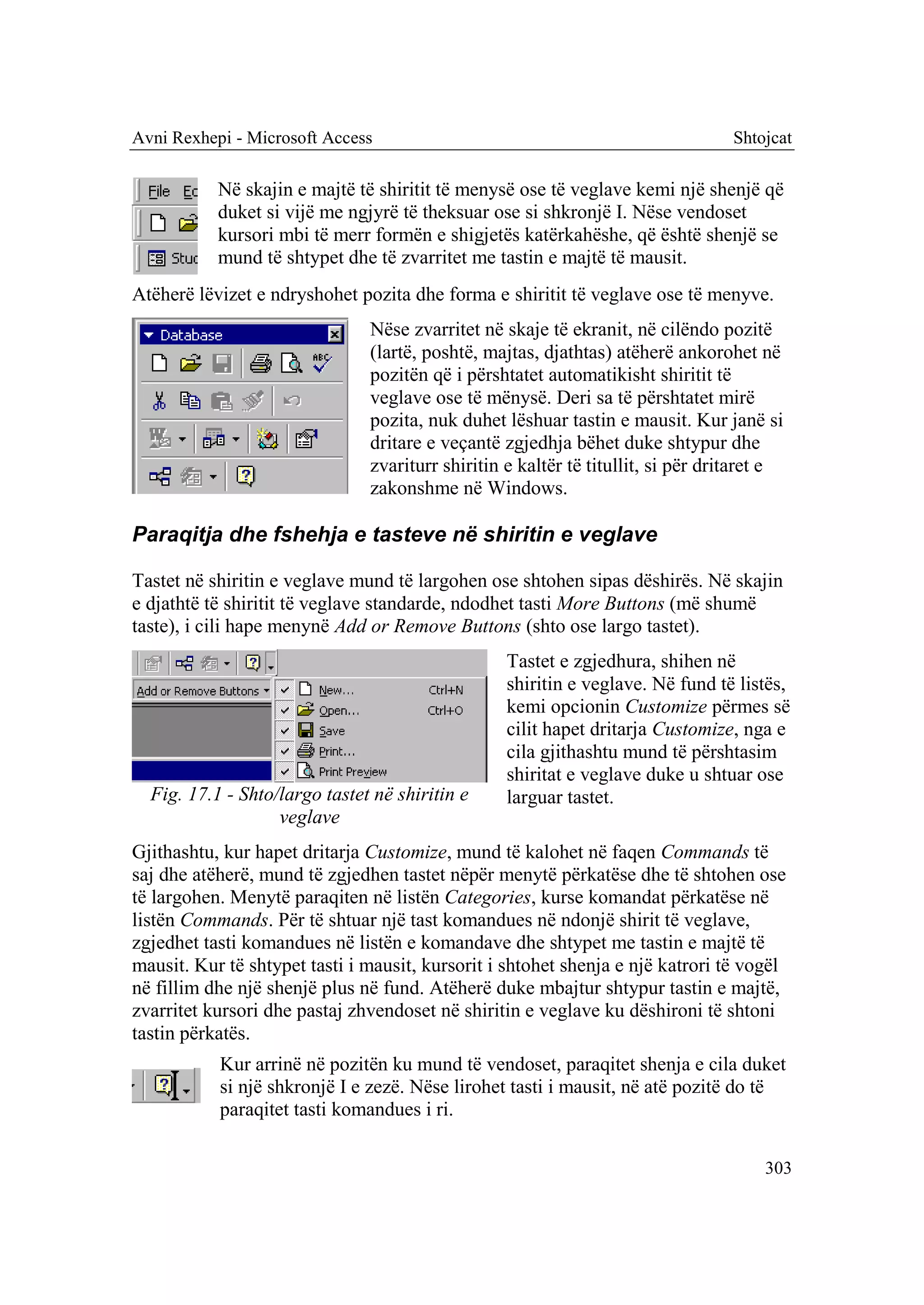 Avni Rexhepi - Microsoft Access                                                  Shtojcat

           Në skajin e majtë të shiritit të menysë ose të veglave kemi një shenjë që
           duket si vijë me ngjyrë të theksuar ose si shkronjë I. Nëse vendoset
           kursori mbi të merr formën e shigjetës katërkahëshe, që është shenjë se
           mund të shtypet dhe të zvarritet me tastin e majtë të mausit.
Atëherë lëvizet e ndryshohet pozita dhe forma e shiritit të veglave ose të menyve.
                               Nëse zvarritet në skaje të ekranit, në cilëndo pozitë
                               (lartë, poshtë, majtas, djathtas) atëherë ankorohet në
                               pozitën që i përshtatet automatikisht shiritit të
                               veglave ose të mënysë. Deri sa të përshtatet mirë
                               pozita, nuk duhet lëshuar tastin e mausit. Kur janë si
                               dritare e veçantë zgjedhja bëhet duke shtypur dhe
                               zvariturr shiritin e kaltër të titullit, si për dritaret e
                               zakonshme në Windows.

Paraqitja dhe fshehja e tasteve në shiritin e veglave

Tastet në shiritin e veglave mund të largohen ose shtohen sipas dëshirës. Në skajin
e djathtë të shiritit të veglave standarde, ndodhet tasti More Buttons (më shumë
taste), i cili hape menynë Add or Remove Buttons (shto ose largo tastet).
                                                  Tastet e zgjedhura, shihen në
                                                  shiritin e veglave. Në fund të listës,
                                                  kemi opcionin Customize përmes së
                                                  cilit hapet dritarja Customize, nga e
                                                  cila gjithashtu mund të përshtasim
                                                  shiritat e veglave duke u shtuar ose
  Fig. 17.1 - Shto/largo tastet në shiritin e     larguar tastet.
                   veglave
Gjithashtu, kur hapet dritarja Customize, mund të kalohet në faqen Commands të
saj dhe atëherë, mund të zgjedhen tastet nëpër menytë përkatëse dhe të shtohen ose
të largohen. Menytë paraqiten në listën Categories, kurse komandat përkatëse në
listën Commands. Për të shtuar një tast komandues në ndonjë shirit të veglave,
zgjedhet tasti komandues në listën e komandave dhe shtypet me tastin e majtë të
mausit. Kur të shtypet tasti i mausit, kursorit i shtohet shenja e një katrori të vogël
në fillim dhe një shenjë plus në fund. Atëherë duke mbajtur shtypur tastin e majtë,
zvarritet kursori dhe pastaj zhvendoset në shiritin e veglave ku dëshironi të shtoni
tastin përkatës.
           Kur arrinë në pozitën ku mund të vendoset, paraqitet shenja e cila duket
           si një shkronjë I e zezë. Nëse lirohet tasti i mausit, në atë pozitë do të
           paraqitet tasti komandues i ri.

                                                                                      303
 