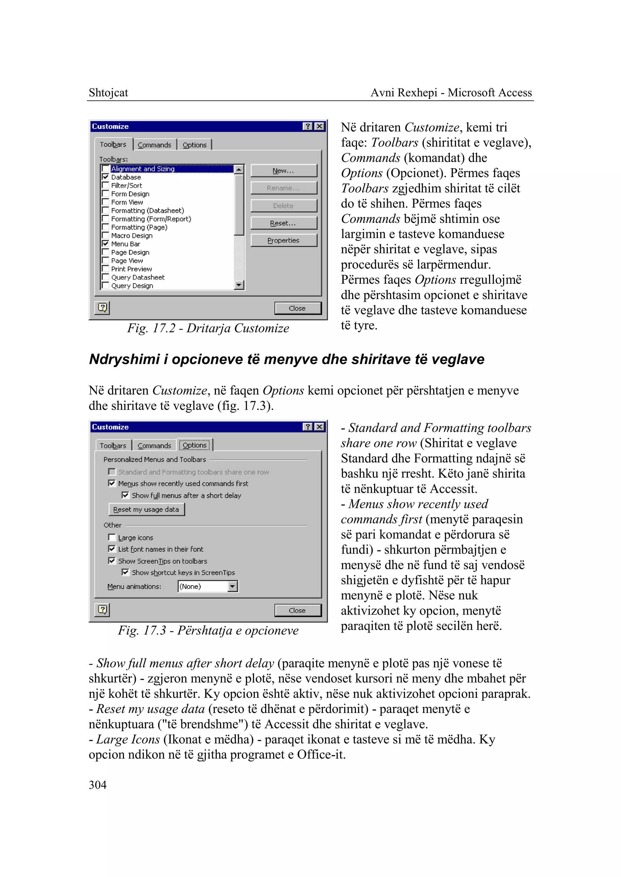Shtojcat                                             Avni Rexhepi - Microsoft Access

                                               Në dritaren Customize, kemi tri
                                               faqe: Toolbars (shirititat e veglave),
                                               Commands (komandat) dhe
                                               Options (Opcionet). Përmes faqes
                                               Toolbars zgjedhim shiritat të cilët
                                               do të shihen. Përmes faqes
                                               Commands bëjmë shtimin ose
                                               largimin e tasteve komanduese
                                               nëpër shiritat e veglave, sipas
                                               procedurës së larpërmendur.
                                               Përmes faqes Options rregullojmë
                                               dhe përshtasim opcionet e shiritave
                                               të veglave dhe tasteve komanduese
       Fig. 17.2 - Dritarja Customize          të tyre.

Ndryshimi i opcioneve të menyve dhe shiritave të veglave

Në dritaren Customize, në faqen Options kemi opcionet për përshtatjen e menyve
dhe shiritave të veglave (fig. 17.3).
                                               - Standard and Formatting toolbars
                                               share one row (Shiritat e veglave
                                               Standard dhe Formatting ndajnë së
                                               bashku një rresht. Këto janë shirita
                                               të nënkuptuar të Accessit.
                                               - Menus show recently used
                                               commands first (menytë paraqesin
                                               së pari komandat e përdorura së
                                               fundi) - shkurton përmbajtjen e
                                               menysë dhe në fund të saj vendosë
                                               shigjetën e dyfishtë për të hapur
                                               menynë e plotë. Nëse nuk
                                               aktivizohet ky opcion, menytë
      Fig. 17.3 - Përshtatja e opcioneve       paraqiten të plotë secilën herë.

- Show full menus after short delay (paraqite menynë e plotë pas një vonese të
shkurtër) - zgjeron menynë e plotë, nëse vendoset kursori në meny dhe mbahet për
një kohët të shkurtër. Ky opcion është aktiv, nëse nuk aktivizohet opcioni paraprak.
- Reset my usage data (reseto të dhënat e përdorimit) - paraqet menytë e
nënkuptuara ("të brendshme") të Accessit dhe shiritat e veglave.
- Large Icons (Ikonat e mëdha) - paraqet ikonat e tasteve si më të mëdha. Ky
opcion ndikon në të gjitha programet e Office-it.

304
 