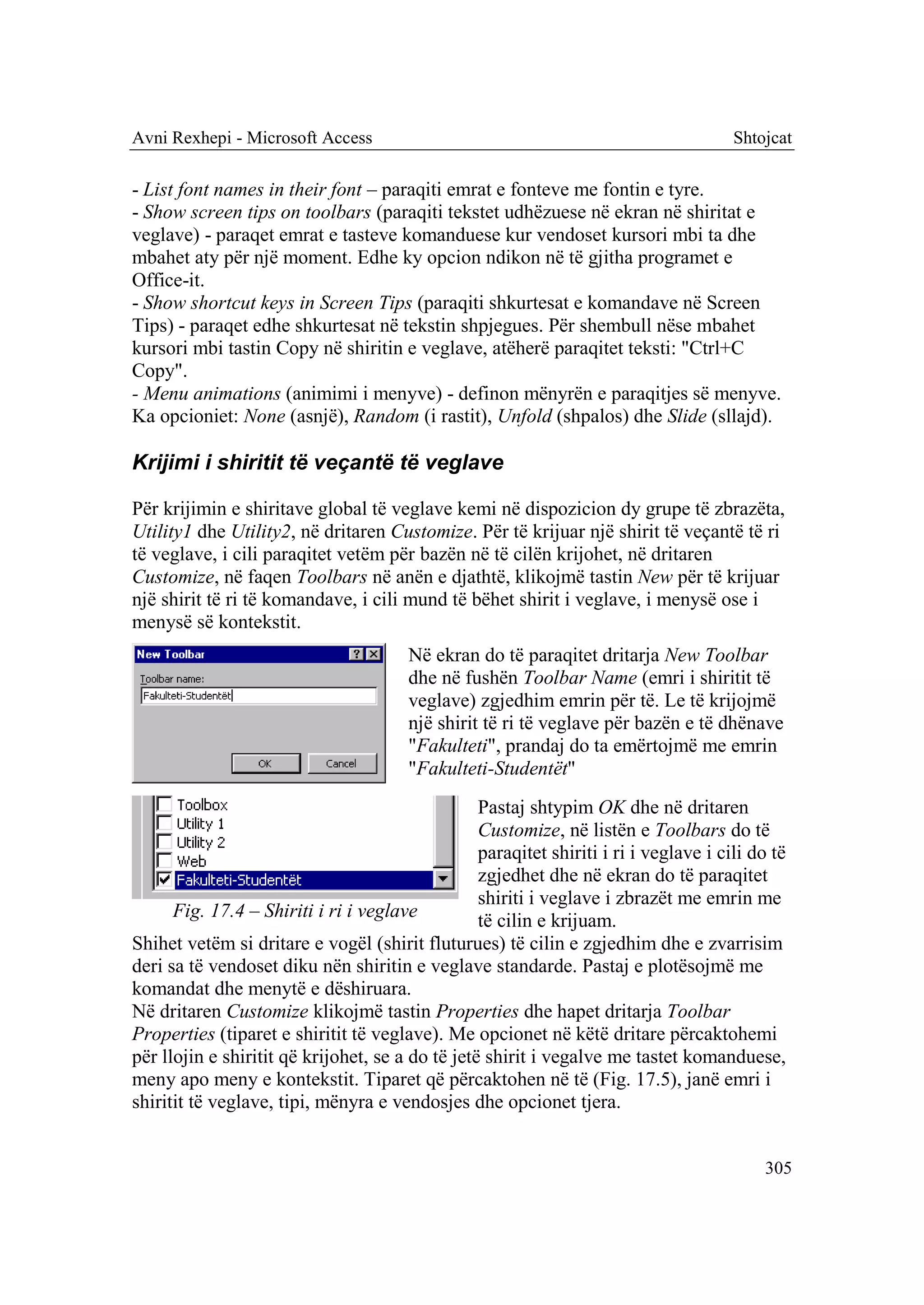 Avni Rexhepi - Microsoft Access                                                        Shtojcat

- List font names in their font – paraqiti emrat e fonteve me fontin e tyre.
- Show screen tips on toolbars (paraqiti tekstet udhëzuese në ekran në shiritat e
veglave) - paraqet emrat e tasteve komanduese kur vendoset kursori mbi ta dhe
mbahet aty për një moment. Edhe ky opcion ndikon në të gjitha programet e
Office-it.
- Show shortcut keys in Screen Tips (paraqiti shkurtesat e komandave në Screen
Tips) - paraqet edhe shkurtesat në tekstin shpjegues. Për shembull nëse mbahet
kursori mbi tastin Copy në shiritin e veglave, atëherë paraqitet teksti: "Ctrl+C
Copy".
- Menu animations (animimi i menyve) - definon mënyrën e paraqitjes së menyve.
Ka opcioniet: None (asnjë), Random (i rastit), Unfold (shpalos) dhe Slide (sllajd).

Krijimi i shiritit të veçantë të veglave

Për krijimin e shiritave global të veglave kemi në dispozicion dy grupe të zbrazëta,
Utility1 dhe Utility2, në dritaren Customize. Për të krijuar një shirit të veçantë të ri
të veglave, i cili paraqitet vetëm për bazën në të cilën krijohet, në dritaren
Customize, në faqen Toolbars në anën e djathtë, klikojmë tastin New për të krijuar
një shirit të ri të komandave, i cili mund të bëhet shirit i veglave, i menysë ose i
menysë së kontekstit.
                                        Në ekran do të paraqitet dritarja New Toolbar
                                        dhe në fushën Toolbar Name (emri i shiritit të
                                        veglave) zgjedhim emrin për të. Le të krijojmë
                                        një shirit të ri të veglave për bazën e të dhënave
                                        "Fakulteti", prandaj do ta emërtojmë me emrin
                                        "Fakulteti-Studentët"
                                                  Pastaj shtypim OK dhe në dritaren
                                                  Customize, në listën e Toolbars do të
                                                  paraqitet shiriti i ri i veglave i cili do të
                                                  zgjedhet dhe në ekran do të paraqitet
                                                  shiriti i veglave i zbrazët me emrin me
      Fig. 17.4 – Shiriti i ri i veglave          të cilin e krijuam.
Shihet vetëm si dritare e vogël (shirit fluturues) të cilin e zgjedhim dhe e zvarrisim
deri sa të vendoset diku nën shiritin e veglave standarde. Pastaj e plotësojmë me
komandat dhe menytë e dëshiruara.
Në dritaren Customize klikojmë tastin Properties dhe hapet dritarja Toolbar
Properties (tiparet e shiritit të veglave). Me opcionet në këtë dritare përcaktohemi
për llojin e shiritit që krijohet, se a do të jetë shirit i vegalve me tastet komanduese,
meny apo meny e kontekstit. Tiparet që përcaktohen në të (Fig. 17.5), janë emri i
shiritit të veglave, tipi, mënyra e vendosjes dhe opcionet tjera.


                                                                                           305
 