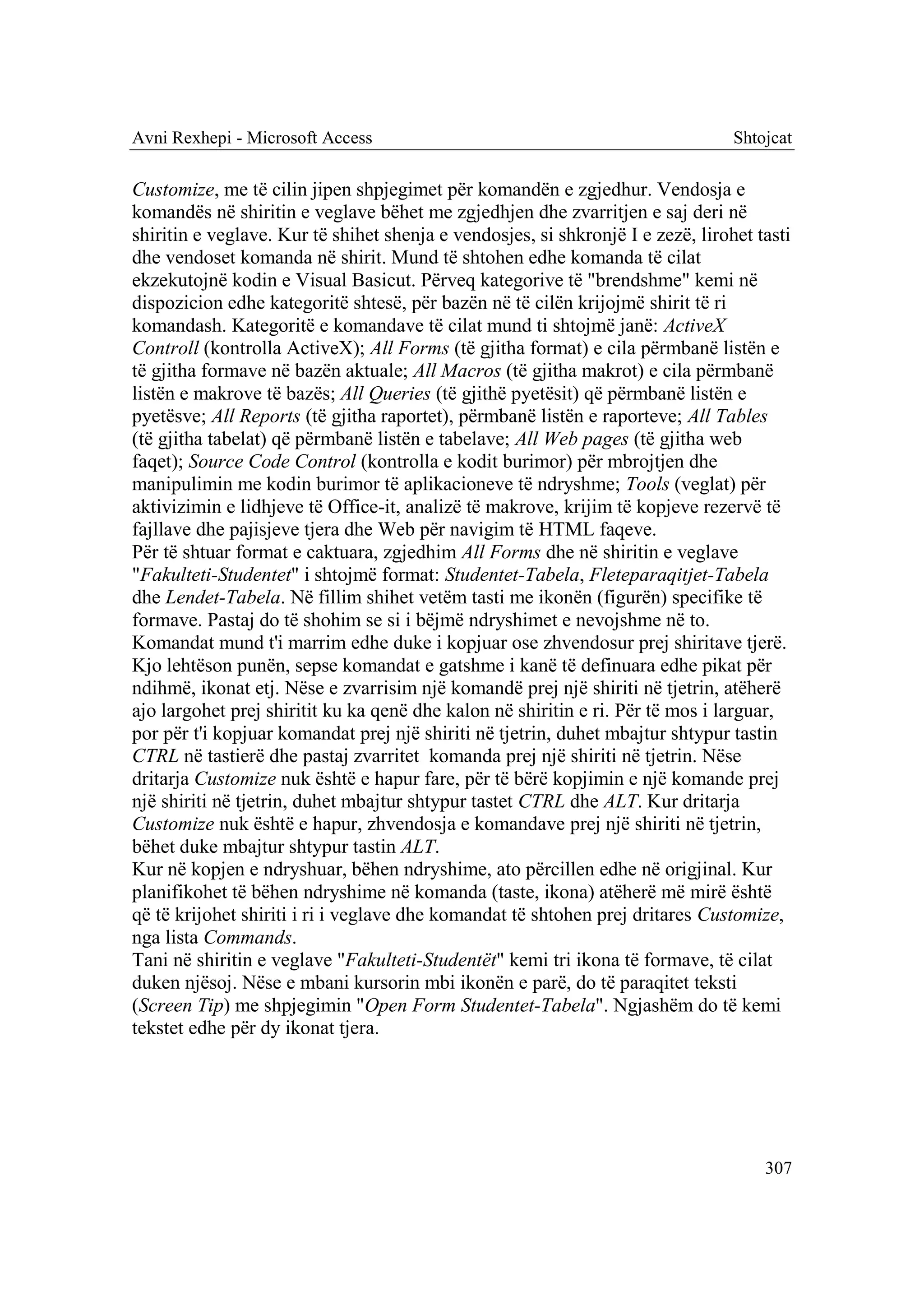 Avni Rexhepi - Microsoft Access                                                  Shtojcat

Customize, me të cilin jipen shpjegimet për komandën e zgjedhur. Vendosja e
komandës në shiritin e veglave bëhet me zgjedhjen dhe zvarritjen e saj deri në
shiritin e veglave. Kur të shihet shenja e vendosjes, si shkronjë I e zezë, lirohet tasti
dhe vendoset komanda në shirit. Mund të shtohen edhe komanda të cilat
ekzekutojnë kodin e Visual Basicut. Përveq kategorive të "brendshme" kemi në
dispozicion edhe kategoritë shtesë, për bazën në të cilën krijojmë shirit të ri
komandash. Kategoritë e komandave të cilat mund ti shtojmë janë: ActiveX
Controll (kontrolla ActiveX); All Forms (të gjitha format) e cila përmbanë listën e
të gjitha formave në bazën aktuale; All Macros (të gjitha makrot) e cila përmbanë
listën e makrove të bazës; All Queries (të gjithë pyetësit) që përmbanë listën e
pyetësve; All Reports (të gjitha raportet), përmbanë listën e raporteve; All Tables
(të gjitha tabelat) që përmbanë listën e tabelave; All Web pages (të gjitha web
faqet); Source Code Control (kontrolla e kodit burimor) për mbrojtjen dhe
manipulimin me kodin burimor të aplikacioneve të ndryshme; Tools (veglat) për
aktivizimin e lidhjeve të Office-it, analizë të makrove, krijim të kopjeve rezervë të
fajllave dhe pajisjeve tjera dhe Web për navigim të HTML faqeve.
Për të shtuar format e caktuara, zgjedhim All Forms dhe në shiritin e veglave
"Fakulteti-Studentet" i shtojmë format: Studentet-Tabela, Fleteparaqitjet-Tabela
dhe Lendet-Tabela. Në fillim shihet vetëm tasti me ikonën (figurën) specifike të
formave. Pastaj do të shohim se si i bëjmë ndryshimet e nevojshme në to.
Komandat mund t'i marrim edhe duke i kopjuar ose zhvendosur prej shiritave tjerë.
Kjo lehtëson punën, sepse komandat e gatshme i kanë të definuara edhe pikat për
ndihmë, ikonat etj. Nëse e zvarrisim një komandë prej një shiriti në tjetrin, atëherë
ajo largohet prej shiritit ku ka qenë dhe kalon në shiritin e ri. Për të mos i larguar,
por për t'i kopjuar komandat prej një shiriti në tjetrin, duhet mbajtur shtypur tastin
CTRL në tastierë dhe pastaj zvarritet komanda prej një shiriti në tjetrin. Nëse
dritarja Customize nuk është e hapur fare, për të bërë kopjimin e një komande prej
një shiriti në tjetrin, duhet mbajtur shtypur tastet CTRL dhe ALT. Kur dritarja
Customize nuk është e hapur, zhvendosja e komandave prej një shiriti në tjetrin,
bëhet duke mbajtur shtypur tastin ALT.
Kur në kopjen e ndryshuar, bëhen ndryshime, ato përcillen edhe në origjinal. Kur
planifikohet të bëhen ndryshime në komanda (taste, ikona) atëherë më mirë është
që të krijohet shiriti i ri i veglave dhe komandat të shtohen prej dritares Customize,
nga lista Commands.
Tani në shiritin e veglave "Fakulteti-Studentët" kemi tri ikona të formave, të cilat
duken njësoj. Nëse e mbani kursorin mbi ikonën e parë, do të paraqitet teksti
(Screen Tip) me shpjegimin "Open Form Studentet-Tabela". Ngjashëm do të kemi
tekstet edhe për dy ikonat tjera.




                                                                                     307
 