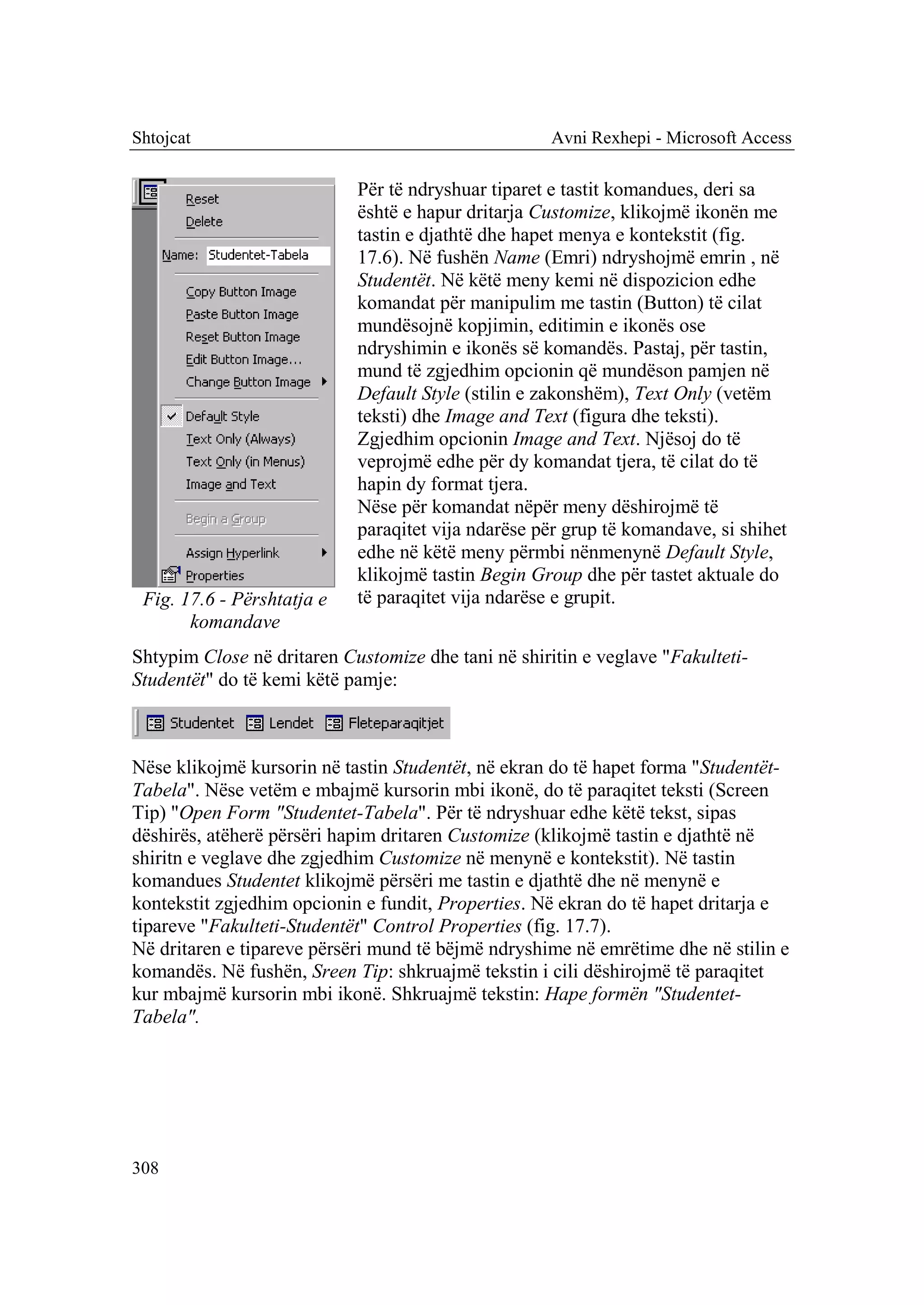 Shtojcat                                             Avni Rexhepi - Microsoft Access

                            Për të ndryshuar tiparet e tastit komandues, deri sa
                            është e hapur dritarja Customize, klikojmë ikonën me
                            tastin e djathtë dhe hapet menya e kontekstit (fig.
                            17.6). Në fushën Name (Emri) ndryshojmë emrin , në
                            Studentët. Në këtë meny kemi në dispozicion edhe
                            komandat për manipulim me tastin (Button) të cilat
                            mundësojnë kopjimin, editimin e ikonës ose
                            ndryshimin e ikonës së komandës. Pastaj, për tastin,
                            mund të zgjedhim opcionin që mundëson pamjen në
                            Default Style (stilin e zakonshëm), Text Only (vetëm
                            teksti) dhe Image and Text (figura dhe teksti).
                            Zgjedhim opcionin Image and Text. Njësoj do të
                            veprojmë edhe për dy komandat tjera, të cilat do të
                            hapin dy format tjera.
                            Nëse për komandat nëpër meny dëshirojmë të
                            paraqitet vija ndarëse për grup të komandave, si shihet
                            edhe në këtë meny përmbi nënmenynë Default Style,
                            klikojmë tastin Begin Group dhe për tastet aktuale do
 Fig. 17.6 - Përshtatja e   të paraqitet vija ndarëse e grupit.
       komandave
Shtypim Close në dritaren Customize dhe tani në shiritin e veglave "Fakulteti-
Studentët" do të kemi këtë pamje:



Nëse klikojmë kursorin në tastin Studentët, në ekran do të hapet forma "Studentët-
Tabela". Nëse vetëm e mbajmë kursorin mbi ikonë, do të paraqitet teksti (Screen
Tip) "Open Form "Studentet-Tabela". Për të ndryshuar edhe këtë tekst, sipas
dëshirës, atëherë përsëri hapim dritaren Customize (klikojmë tastin e djathtë në
shiritn e veglave dhe zgjedhim Customize në menynë e kontekstit). Në tastin
komandues Studentet klikojmë përsëri me tastin e djathtë dhe në menynë e
kontekstit zgjedhim opcionin e fundit, Properties. Në ekran do të hapet dritarja e
tipareve "Fakulteti-Studentët" Control Properties (fig. 17.7).
Në dritaren e tipareve përsëri mund të bëjmë ndryshime në emrëtime dhe në stilin e
komandës. Në fushën, Sreen Tip: shkruajmë tekstin i cili dëshirojmë të paraqitet
kur mbajmë kursorin mbi ikonë. Shkruajmë tekstin: Hape formën "Studentet-
Tabela".




308
 