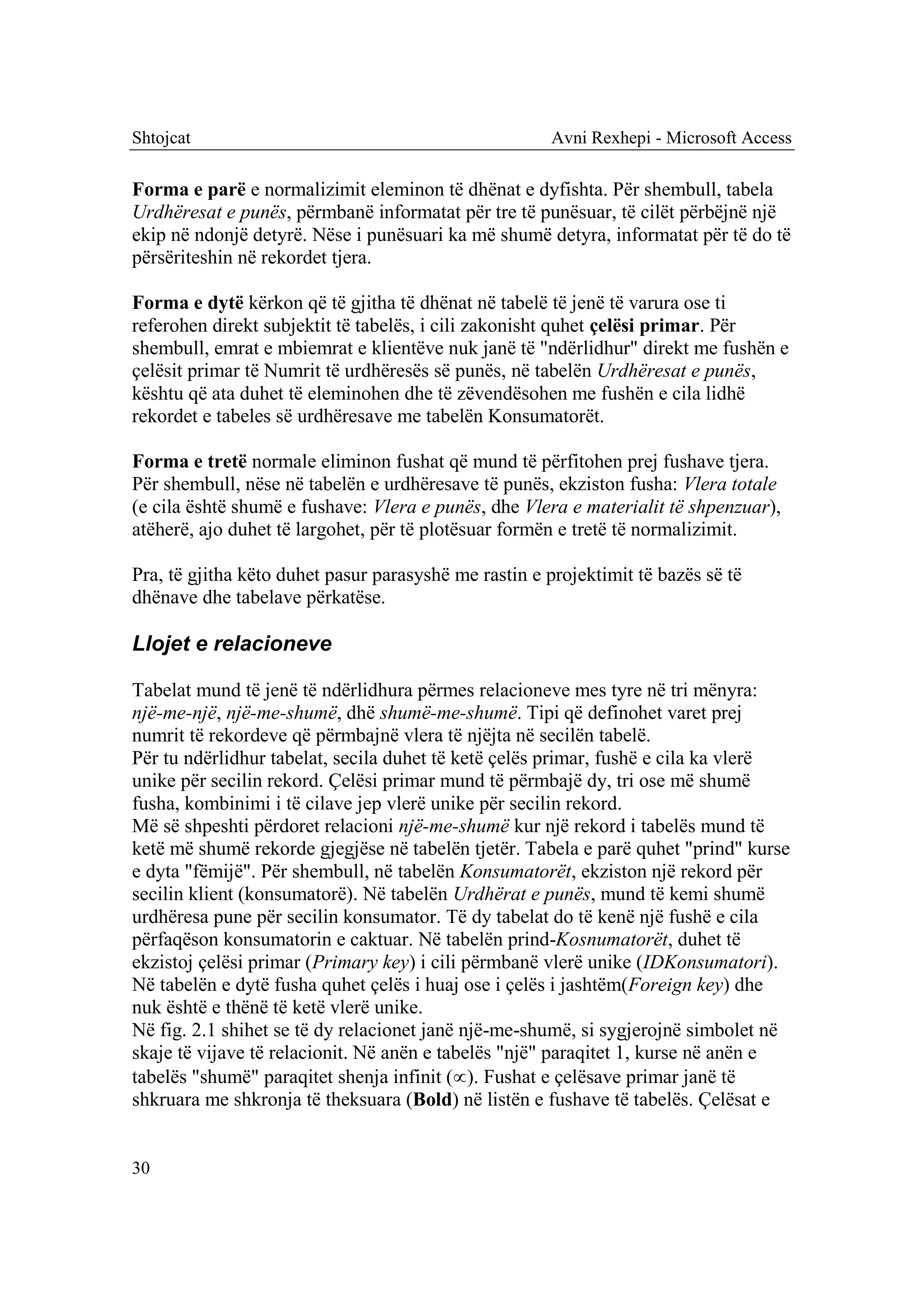 Shtojcat                                               Avni Rexhepi - Microsoft Access

Forma e parë e normalizimit eleminon të dhënat e dyfishta. Për shembull, tabela
Urdhëresat e punës, përmbanë informatat për tre të punësuar, të cilët përbëjnë një
ekip në ndonjë detyrë. Nëse i punësuari ka më shumë detyra, informatat për të do të
përsëriteshin në rekordet tjera.

Forma e dytë kërkon që të gjitha të dhënat në tabelë të jenë të varura ose ti
referohen direkt subjektit të tabelës, i cili zakonisht quhet çelësi primar. Për
shembull, emrat e mbiemrat e klientëve nuk janë të "ndërlidhur" direkt me fushën e
çelësit primar të Numrit të urdhëresës së punës, në tabelën Urdhëresat e punës,
kështu që ata duhet të eleminohen dhe të zëvendësohen me fushën e cila lidhë
rekordet e tabeles së urdhëresave me tabelën Konsumatorët.

Forma e tretë normale eliminon fushat që mund të përfitohen prej fushave tjera.
Për shembull, nëse në tabelën e urdhëresave të punës, ekziston fusha: Vlera totale
(e cila është shumë e fushave: Vlera e punës, dhe Vlera e materialit të shpenzuar),
atëherë, ajo duhet të largohet, për të plotësuar formën e tretë të normalizimit.

Pra, të gjitha këto duhet pasur parasyshë me rastin e projektimit të bazës së të
dhënave dhe tabelave përkatëse.

Llojet e relacioneve

Tabelat mund të jenë të ndërlidhura përmes relacioneve mes tyre në tri mënyra:
një-me-një, një-me-shumë, dhë shumë-me-shumë. Tipi që definohet varet prej
numrit të rekordeve që përmbajnë vlera të njëjta në secilën tabelë.
Për tu ndërlidhur tabelat, secila duhet të ketë çelës primar, fushë e cila ka vlerë
unike për secilin rekord. Çelësi primar mund të përmbajë dy, tri ose më shumë
fusha, kombinimi i të cilave jep vlerë unike për secilin rekord.
Më së shpeshti përdoret relacioni një-me-shumë kur një rekord i tabelës mund të
ketë më shumë rekorde gjegjëse në tabelën tjetër. Tabela e parë quhet "prind" kurse
e dyta "fëmijë". Për shembull, në tabelën Konsumatorët, ekziston një rekord për
secilin klient (konsumatorë). Në tabelën Urdhërat e punës, mund të kemi shumë
urdhëresa pune për secilin konsumator. Të dy tabelat do të kenë një fushë e cila
përfaqëson konsumatorin e caktuar. Në tabelën prind-Kosnumatorët, duhet të
ekzistoj çelësi primar (Primary key) i cili përmbanë vlerë unike (IDKonsumatori).
Në tabelën e dytë fusha quhet çelës i huaj ose i çelës i jashtëm(Foreign key) dhe
nuk është e thënë të ketë vlerë unike.
Në fig. 2.1 shihet se të dy relacionet janë një-me-shumë, si sygjerojnë simbolet në
skaje të vijave të relacionit. Në anën e tabelës "një" paraqitet 1, kurse në anën e
tabelës "shumë" paraqitet shenja infinit (). Fushat e çelësave primar janë të
shkruara me shkronja të theksuara (Bold) në listën e fushave të tabelës. Çelësat e


30
 
