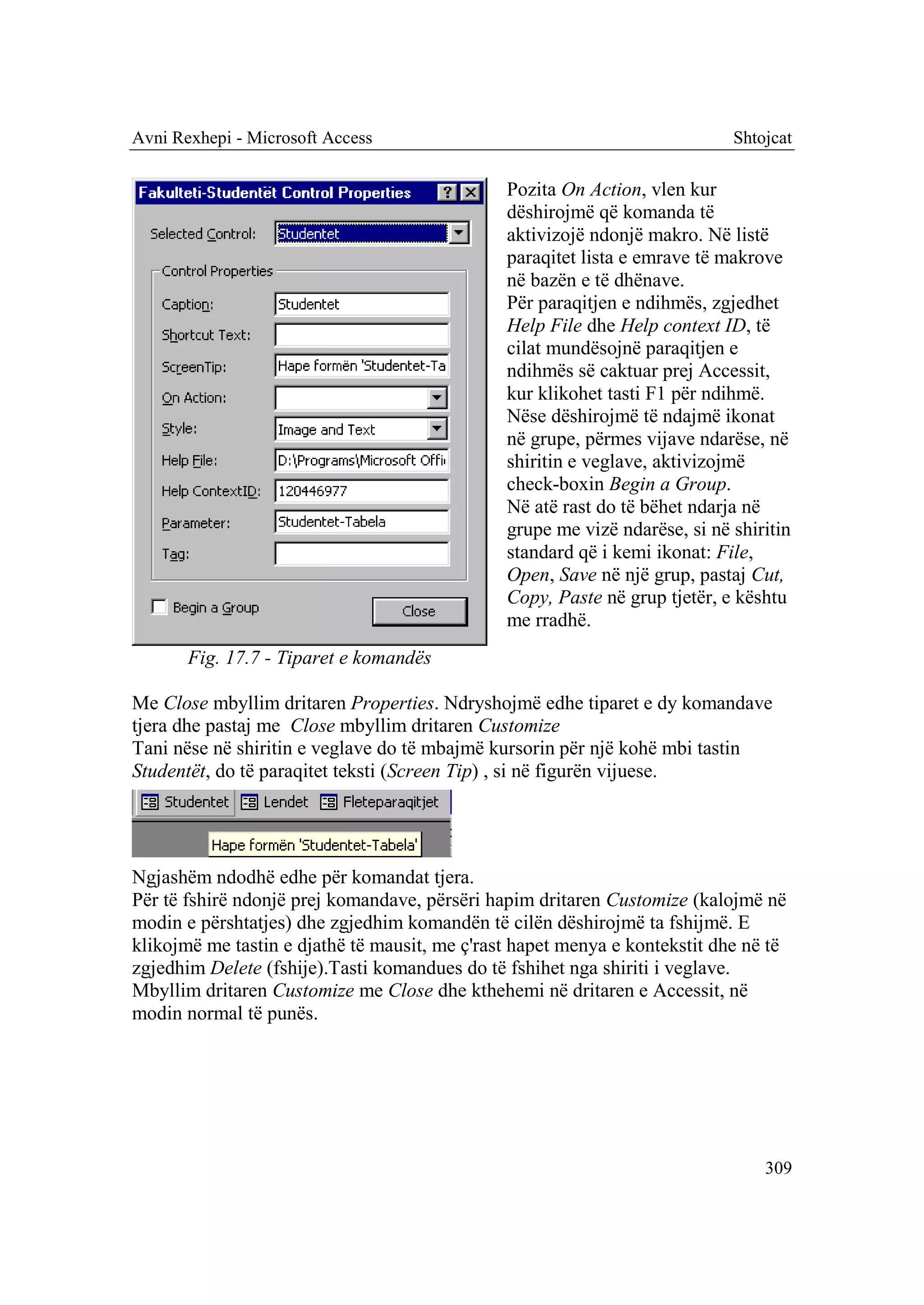 Avni Rexhepi - Microsoft Access                                             Shtojcat

                                               Pozita On Action, vlen kur
                                               dëshirojmë që komanda të
                                               aktivizojë ndonjë makro. Në listë
                                               paraqitet lista e emrave të makrove
                                               në bazën e të dhënave.
                                               Për paraqitjen e ndihmës, zgjedhet
                                               Help File dhe Help context ID, të
                                               cilat mundësojnë paraqitjen e
                                               ndihmës së caktuar prej Accessit,
                                               kur klikohet tasti F1 për ndihmë.
                                               Nëse dëshirojmë të ndajmë ikonat
                                               në grupe, përmes vijave ndarëse, në
                                               shiritin e veglave, aktivizojmë
                                               check-boxin Begin a Group.
                                               Në atë rast do të bëhet ndarja në
                                               grupe me vizë ndarëse, si në shiritin
                                               standard që i kemi ikonat: File,
                                               Open, Save në një grup, pastaj Cut,
                                               Copy, Paste në grup tjetër, e kështu
                                               me rradhë.
       Fig. 17.7 - Tiparet e komandës

Me Close mbyllim dritaren Properties. Ndryshojmë edhe tiparet e dy komandave
tjera dhe pastaj me Close mbyllim dritaren Customize
Tani nëse në shiritin e veglave do të mbajmë kursorin për një kohë mbi tastin
Studentët, do të paraqitet teksti (Screen Tip) , si në figurën vijuese.




Ngjashëm ndodhë edhe për komandat tjera.
Për të fshirë ndonjë prej komandave, përsëri hapim dritaren Customize (kalojmë në
modin e përshtatjes) dhe zgjedhim komandën të cilën dëshirojmë ta fshijmë. E
klikojmë me tastin e djathë të mausit, me ç'rast hapet menya e kontekstit dhe në të
zgjedhim Delete (fshije).Tasti komandues do të fshihet nga shiriti i veglave.
Mbyllim dritaren Customize me Close dhe kthehemi në dritaren e Accessit, në
modin normal të punës.




                                                                                309
 