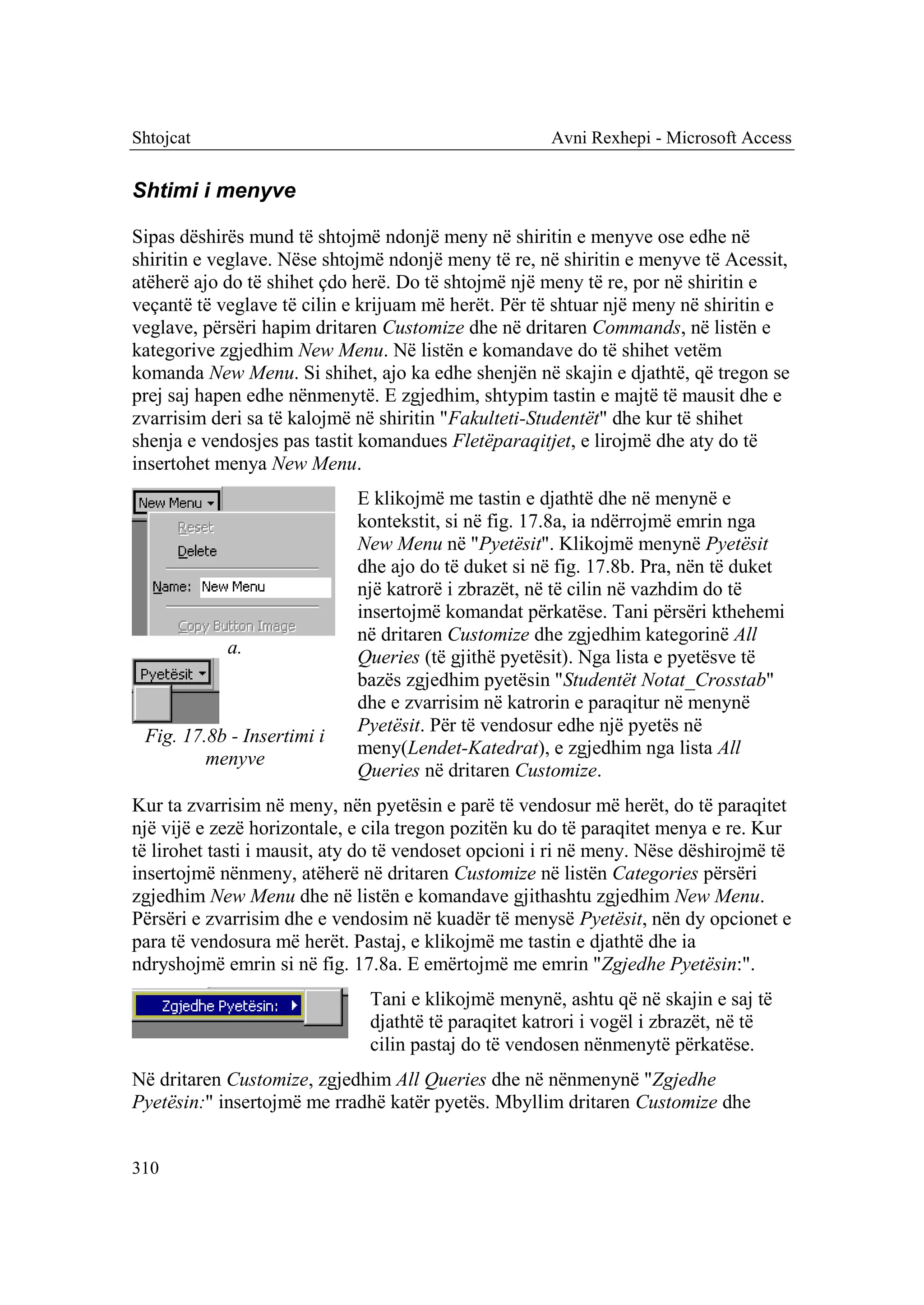 Shtojcat                                              Avni Rexhepi - Microsoft Access


Shtimi i menyve

Sipas dëshirës mund të shtojmë ndonjë meny në shiritin e menyve ose edhe në
shiritin e veglave. Nëse shtojmë ndonjë meny të re, në shiritin e menyve të Acessit,
atëherë ajo do të shihet çdo herë. Do të shtojmë një meny të re, por në shiritin e
veçantë të veglave të cilin e krijuam më herët. Për të shtuar një meny në shiritin e
veglave, përsëri hapim dritaren Customize dhe në dritaren Commands, në listën e
kategorive zgjedhim New Menu. Në listën e komandave do të shihet vetëm
komanda New Menu. Si shihet, ajo ka edhe shenjën në skajin e djathtë, që tregon se
prej saj hapen edhe nënmenytë. E zgjedhim, shtypim tastin e majtë të mausit dhe e
zvarrisim deri sa të kalojmë në shiritin "Fakulteti-Studentët" dhe kur të shihet
shenja e vendosjes pas tastit komandues Fletëparaqitjet, e lirojmë dhe aty do të
insertohet menya New Menu.
                             E klikojmë me tastin e djathtë dhe në menynë e
                             kontekstit, si në fig. 17.8a, ia ndërrojmë emrin nga
                             New Menu në "Pyetësit". Klikojmë menynë Pyetësit
                             dhe ajo do të duket si në fig. 17.8b. Pra, nën të duket
                             një katrorë i zbrazët, në të cilin në vazhdim do të
                             insertojmë komandat përkatëse. Tani përsëri kthehemi
                             në dritaren Customize dhe zgjedhim kategorinë All
            a.               Queries (të gjithë pyetësit). Nga lista e pyetësve të
                             bazës zgjedhim pyetësin "Studentët Notat_Crosstab"
                             dhe e zvarrisim në katrorin e paraqitur në menynë
                             Pyetësit. Për të vendosur edhe një pyetës në
 Fig. 17.8b - Insertimi i
                             meny(Lendet-Katedrat), e zgjedhim nga lista All
         menyve
                             Queries në dritaren Customize.
Kur ta zvarrisim në meny, nën pyetësin e parë të vendosur më herët, do të paraqitet
një vijë e zezë horizontale, e cila tregon pozitën ku do të paraqitet menya e re. Kur
të lirohet tasti i mausit, aty do të vendoset opcioni i ri në meny. Nëse dëshirojmë të
insertojmë nënmeny, atëherë në dritaren Customize në listën Categories përsëri
zgjedhim New Menu dhe në listën e komandave gjithashtu zgjedhim New Menu.
Përsëri e zvarrisim dhe e vendosim në kuadër të menysë Pyetësit, nën dy opcionet e
para të vendosura më herët. Pastaj, e klikojmë me tastin e djathtë dhe ia
ndryshojmë emrin si në fig. 17.8a. E emërtojmë me emrin "Zgjedhe Pyetësin:".
                               Tani e klikojmë menynë, ashtu që në skajin e saj të
                               djathtë të paraqitet katrori i vogël i zbrazët, në të
                               cilin pastaj do të vendosen nënmenytë përkatëse.
Në dritaren Customize, zgjedhim All Queries dhe në nënmenynë "Zgjedhe
Pyetësin:" insertojmë me rradhë katër pyetës. Mbyllim dritaren Customize dhe


310
 