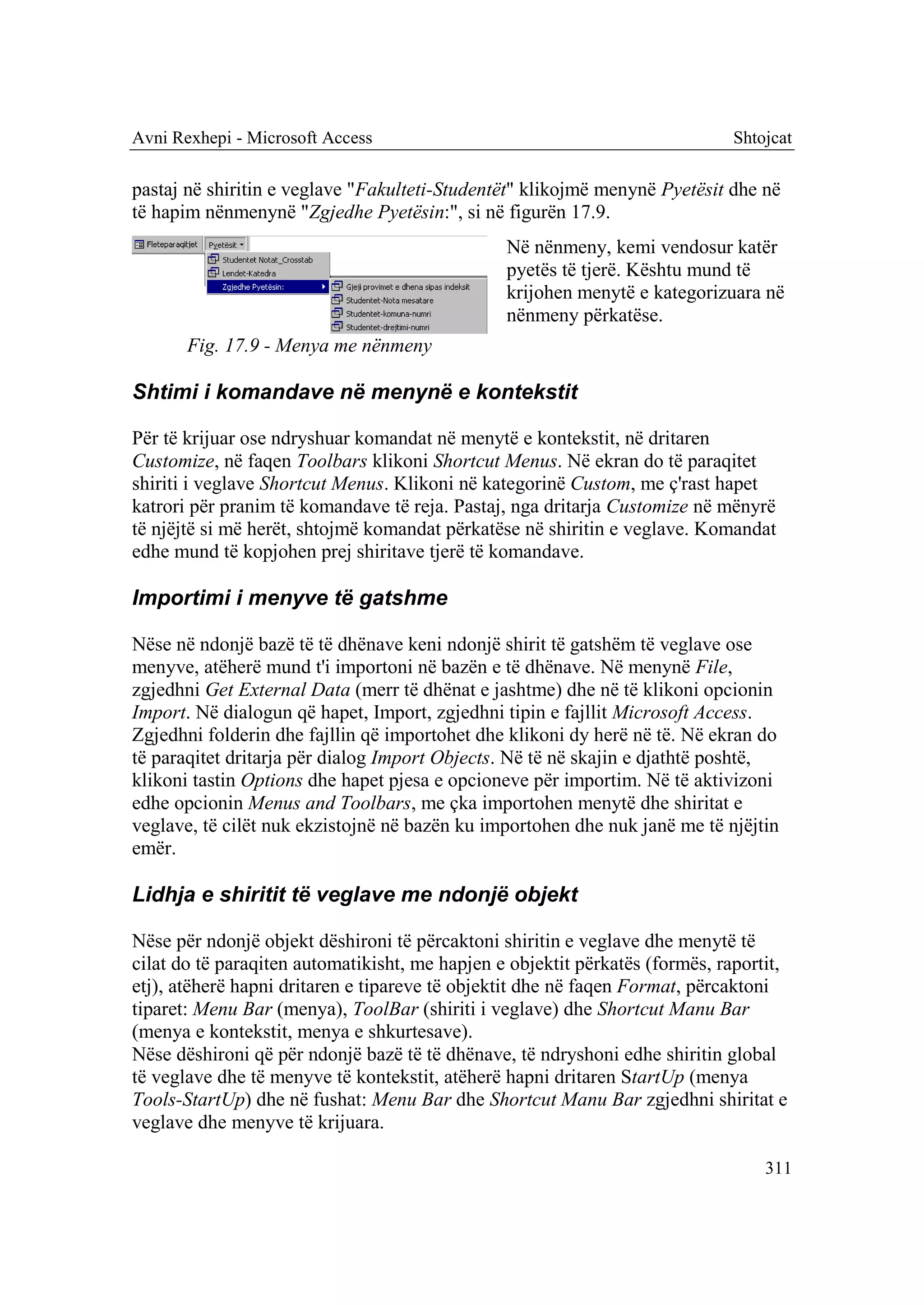 Avni Rexhepi - Microsoft Access                                              Shtojcat

pastaj në shiritin e veglave "Fakulteti-Studentët" klikojmë menynë Pyetësit dhe në
të hapim nënmenynë "Zgjedhe Pyetësin:", si në figurën 17.9.
                                                Në nënmeny, kemi vendosur katër
                                                pyetës të tjerë. Kështu mund të
                                                krijohen menytë e kategorizuara në
                                                nënmeny përkatëse.
       Fig. 17.9 - Menya me nënmeny

Shtimi i komandave në menynë e kontekstit

Për të krijuar ose ndryshuar komandat në menytë e kontekstit, në dritaren
Customize, në faqen Toolbars klikoni Shortcut Menus. Në ekran do të paraqitet
shiriti i veglave Shortcut Menus. Klikoni në kategorinë Custom, me ç'rast hapet
katrori për pranim të komandave të reja. Pastaj, nga dritarja Customize në mënyrë
të njëjtë si më herët, shtojmë komandat përkatëse në shiritin e veglave. Komandat
edhe mund të kopjohen prej shiritave tjerë të komandave.

Importimi i menyve të gatshme

Nëse në ndonjë bazë të të dhënave keni ndonjë shirit të gatshëm të veglave ose
menyve, atëherë mund t'i importoni në bazën e të dhënave. Në menynë File,
zgjedhni Get External Data (merr të dhënat e jashtme) dhe në të klikoni opcionin
Import. Në dialogun që hapet, Import, zgjedhni tipin e fajllit Microsoft Access.
Zgjedhni folderin dhe fajllin që importohet dhe klikoni dy herë në të. Në ekran do
të paraqitet dritarja për dialog Import Objects. Në të në skajin e djathtë poshtë,
klikoni tastin Options dhe hapet pjesa e opcioneve për importim. Në të aktivizoni
edhe opcionin Menus and Toolbars, me çka importohen menytë dhe shiritat e
veglave, të cilët nuk ekzistojnë në bazën ku importohen dhe nuk janë me të njëjtin
emër.

Lidhja e shiritit të veglave me ndonjë objekt

Nëse për ndonjë objekt dëshironi të përcaktoni shiritin e veglave dhe menytë të
cilat do të paraqiten automatikisht, me hapjen e objektit përkatës (formës, raportit,
etj), atëherë hapni dritaren e tipareve të objektit dhe në faqen Format, përcaktoni
tiparet: Menu Bar (menya), ToolBar (shiriti i veglave) dhe Shortcut Manu Bar
(menya e kontekstit, menya e shkurtesave).
Nëse dëshironi që për ndonjë bazë të të dhënave, të ndryshoni edhe shiritin global
të veglave dhe të menyve të kontekstit, atëherë hapni dritaren StartUp (menya
Tools-StartUp) dhe në fushat: Menu Bar dhe Shortcut Manu Bar zgjedhni shiritat e
veglave dhe menyve të krijuara.

                                                                                  311
 