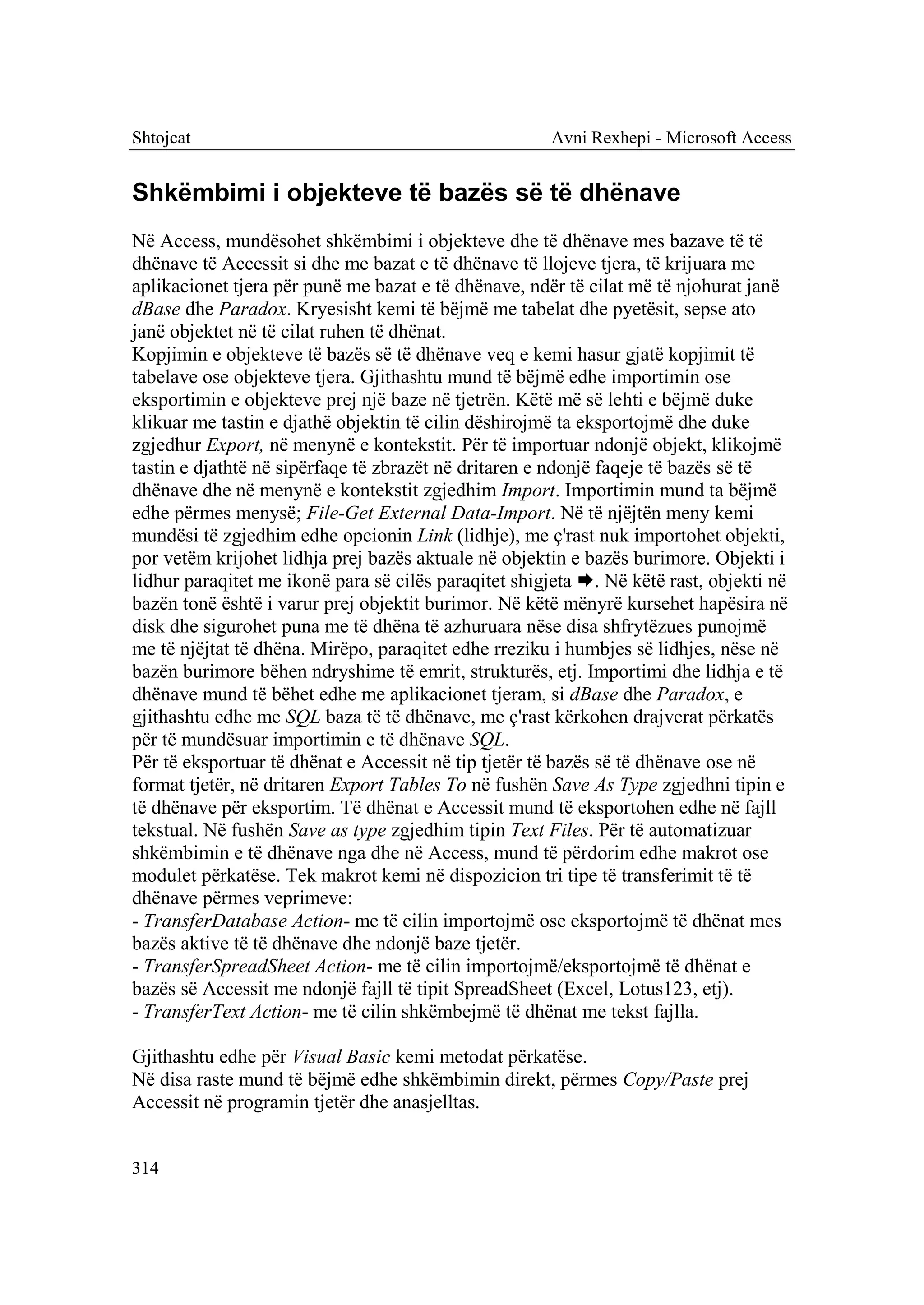 Shtojcat                                              Avni Rexhepi - Microsoft Access


Shkëmbimi i objekteve të bazës së të dhënave
Në Access, mundësohet shkëmbimi i objekteve dhe të dhënave mes bazave të të
dhënave të Accessit si dhe me bazat e të dhënave të llojeve tjera, të krijuara me
aplikacionet tjera për punë me bazat e të dhënave, ndër të cilat më të njohurat janë
dBase dhe Paradox. Kryesisht kemi të bëjmë me tabelat dhe pyetësit, sepse ato
janë objektet në të cilat ruhen të dhënat.
Kopjimin e objekteve të bazës së të dhënave veq e kemi hasur gjatë kopjimit të
tabelave ose objekteve tjera. Gjithashtu mund të bëjmë edhe importimin ose
eksportimin e objekteve prej një baze në tjetrën. Këtë më së lehti e bëjmë duke
klikuar me tastin e djathë objektin të cilin dëshirojmë ta eksportojmë dhe duke
zgjedhur Export, në menynë e kontekstit. Për të importuar ndonjë objekt, klikojmë
tastin e djathtë në sipërfaqe të zbrazët në dritaren e ndonjë faqeje të bazës së të
dhënave dhe në menynë e kontekstit zgjedhim Import. Importimin mund ta bëjmë
edhe përmes menysë; File-Get External Data-Import. Në të njëjtën meny kemi
mundësi të zgjedhim edhe opcionin Link (lidhje), me ç'rast nuk importohet objekti,
por vetëm krijohet lidhja prej bazës aktuale në objektin e bazës burimore. Objekti i
lidhur paraqitet me ikonë para së cilës paraqitet shigjeta . Në këtë rast, objekti në
bazën tonë është i varur prej objektit burimor. Në këtë mënyrë kursehet hapësira në
disk dhe sigurohet puna me të dhëna të azhuruara nëse disa shfrytëzues punojmë
me të njëjtat të dhëna. Mirëpo, paraqitet edhe rreziku i humbjes së lidhjes, nëse në
bazën burimore bëhen ndryshime të emrit, strukturës, etj. Importimi dhe lidhja e të
dhënave mund të bëhet edhe me aplikacionet tjeram, si dBase dhe Paradox, e
gjithashtu edhe me SQL baza të të dhënave, me ç'rast kërkohen drajverat përkatës
për të mundësuar importimin e të dhënave SQL.
Për të eksportuar të dhënat e Accessit në tip tjetër të bazës së të dhënave ose në
format tjetër, në dritaren Export Tables To në fushën Save As Type zgjedhni tipin e
të dhënave për eksportim. Të dhënat e Accessit mund të eksportohen edhe në fajll
tekstual. Në fushën Save as type zgjedhim tipin Text Files. Për të automatizuar
shkëmbimin e të dhënave nga dhe në Access, mund të përdorim edhe makrot ose
modulet përkatëse. Tek makrot kemi në dispozicion tri tipe të transferimit të të
dhënave përmes veprimeve:
- TransferDatabase Action- me të cilin importojmë ose eksportojmë të dhënat mes
bazës aktive të të dhënave dhe ndonjë baze tjetër.
- TransferSpreadSheet Action- me të cilin importojmë/eksportojmë të dhënat e
bazës së Accessit me ndonjë fajll të tipit SpreadSheet (Excel, Lotus123, etj).
- TransferText Action- me të cilin shkëmbejmë të dhënat me tekst fajlla.

Gjithashtu edhe për Visual Basic kemi metodat përkatëse.
Në disa raste mund të bëjmë edhe shkëmbimin direkt, përmes Copy/Paste prej
Accessit në programin tjetër dhe anasjelltas.


314
 